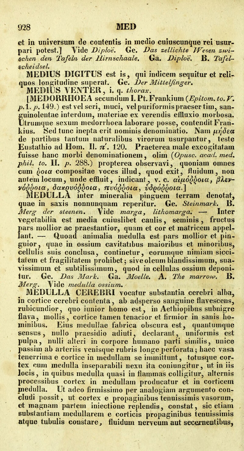 et in universum de contentis in uietlio cuiuscunque rei usur- pari potest.] Vide Diploe. Ge. Vas zellichte IVesen zwi~ ^chen den Tafeln der Hirnschaale, Ga. Diploe. B. Tafel- ^cheidsel, MEDIUS DIGITUS est is, qui indicem sequitur et reli- quos lona;itudine siiperat. Ge. I)er Mittelfinger. MEDIUS YENTEil, i. q. thorax. [MEDORROOEA secundum I. Pt. Frankium {Epitom, to, V. />.l./j. 149.) estvelscri, muci, velpurifornnspraeser tim, san- Suinolentae interdum, materiae ex vercndis effluxio morhosa. trumqne sexum medorrlioea laborare posse, contendit Frari- kius. Sed tunc inepta erit nominis denoniiiiatio. Nani {.ir'i8ea de partibus tantum naturalibus viroruni usurpantur, teste Eustathio ad Hom. 11. n , 120. Praeterea male excogitatam fuisse hanc morbi denominationem, olim (Opusc. acad. med. phil. to. II. p. 288.) propterea observavi, quoniam omnes cum QOia compositae voces illud, quod exit, tluidum, non autemlocum, undeeffluit, indicant^ v. c. a\^6i)Q0i,a, §lev- mdQoia, dayqvoQQOia, nvoQQOLa, vdQo^iiOLa.'^ MEDIJLLA inter mineraiia pinguem terram denotat, quae in saxis nonnunquam reperitur. Ge. Steinmark. B. Merg der steenen. Vide marga, lithomarga. — Inter vegetabilia est media cuiuslibet caulis, seminis, fructus pars moilior ac praestantior, quam et cor et matriccm appel- lant. — Quoad animalia medulla est pars mollior et pin- guior, quae in ossium cavitatibus maioribus et minoribus, cellulis suis conclusa, continetur, eorumque nimiam sicci- tatem et fragilitatem prohibet; siveoleum blandissimum, sua- vissimum et subtilissimum, quod in cellulas ossium deponi- tur. Ge. Das Mark. Ga. MoelLe. A. The marrow. B. Merg. V ide medulla ossium. MEDULLA CEREBRI vocatur substantia cerebri alba, in cortice cerebri contenta, ab adsperso sanguine flavescens, rubicundior, quo iunior homo est, in Aethiopibus subnigre flava, mollis, cortice tamen tenacior et firmior in sanis ho- minibus. Eius meduUae fabrica obscura est, quantumque sensus, nullo praesidio adiuti, declarant, uniformis cst pulpa, nulli alferi in corpore humano parti similis, unice passim ab arteriis venisque rubris longe perforata; haec vasa tenerrima e cortice in medullam se iinmittunt, totusque cor- tex cum medulla inseparabili nexu ita coniungitur, ut in iis locis, in quibus medulla quasi in flammas colligitur, alternis processibus cortcx in medullain producatur et in corticem fnedulla. Ut adco firmissimo per analogiam argumento con- cludi possit, ut cortex e propaginibus tenuissimis vasorum, et magnam partcin iniectione replendis, constat, sic etiam substantiam medullarem e corticis propaginibus tenuissimis atque tubuiis coustare, fluidum nerveum aut secernentibus,