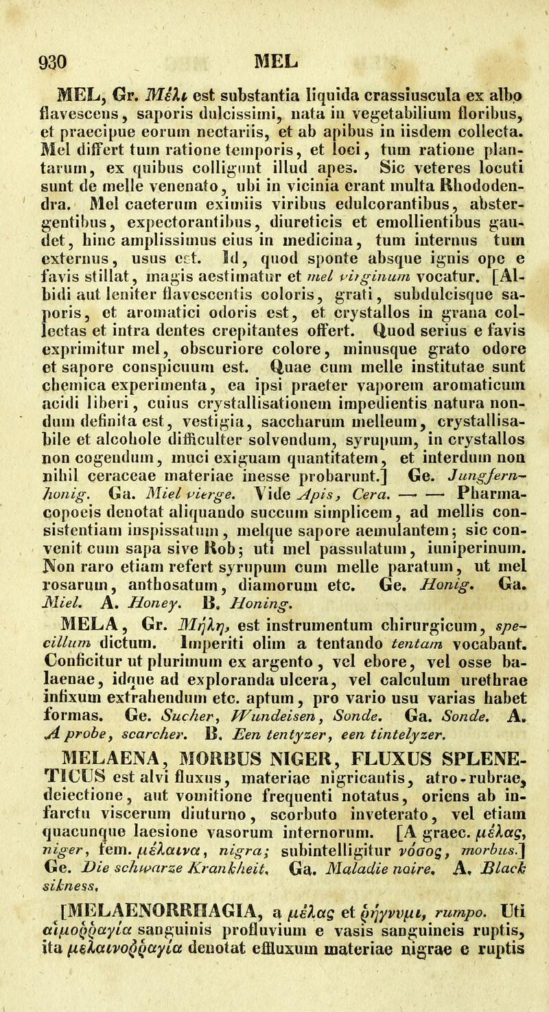 MEL, Gr. MeXi est substantia liqulda crassiuscula ex albo flavesccns, saporis dulcissimi, nata in vegetabiliuin floribus, et praecipue eorum nectariis, et ab apibus in iisdem collecta. Mel diffcrt tum ratione temporis, et loci, tum ratione plan- taruui, ex quibus collignnt illud apes. Sic veteres locuti sunt de melle venenato, ubi in vicinia erant multa Rbododen- dra. Mel caeterum eximiis viribus edulcorantibus, abster- gentiljus, expectorantibus, diureticis et eniollientibus gau- det, binc amplissimus eius in medicina, tum internus tum externus, usus ect. Id, quod sponte absque ignis opc e favis stillat, magis aestimatur et inel vitginum vocatur. [Al- bidi aut leniter flavescentis coloris, grati, subdulcisque sa- poris, et aromatici odoris est, et crystallos in grana col- lectas et intra dentes crepitantes offert. Quod serius e favis exprimitur mel, obscuriore colore, uiinusque grato odore et sapore conspicuum est. Q,uae cum melle institutae sunt chemica experimenta, ea ipsi praeter vaporem aromaticum acidi liberi, cuius crystallisationem impedientis natura non- dum definifa est, vestigia, saccharum uielleum, crystallisa- bile et alcobole difficulter solvendum, syrupum, in crystallos non cogendum, muci exiguam quantitatem, et interdum noa nihil ceraceae materiae inesse probarunt,] Ge. Jungjern- Jwnig. Ga. Miel vierge. Apis, Cera. • Pharma- copoeis denotat aliquando succum simplicem, ad mellis con- sistentiani inspissatum , melt|ue sapore aemulantem; sic con- venit cum sapa sive Rob; uti mel passulatuni, iuniperinuin. Non raro etiam refert syrupum cum melle paratum, ut mel l'osarum, anthosatum, diamorum etc. Ge. Honig. Ga. Miel. A. Honey. B, Honing, MELA, Gr. Mrjlr], est instrumentum chirurgicum, spe~ cillum dictum. Imperiti oliin a tentando tentam vocabant. Conficitur ut pluriinum ex argento , vcl ebore, vel osse ba- laenae, idnue ad exploranda ulcera, vel calcnlum urethrae infixum extrahendum etc. aptum, pro vario usu varias habet formas. Ge. Sucher, Wundeisen, Sonde. Ga. Sonde. A. .A probe, scarcher. B. Een tentyzer, een tintelyzer. MELAENA, MORBUS NIGER, FLUXUS SPLENE- TICUS est alvi fluxus, materiae nigricantis, atro-rubrac, deiectione, aut vomitione frequenti notatus, oriens ab in- farctu viscerum diuturno, scorbuto inveterato, vel etiam quacunque laesione vasorum internorum. [A graec, f.ielag, niger, iem. (.liXaiva, nigra; subintelligitur j/oaog, morbus.^ Ge. Die schwarze Krankheit. Ga. Maladie noire, A. Black sikness, [MELAENORRHAGIA, fielag (yriyvv^i, rumpo. Uti alfiOQQayia sanguinis profluvium e vasis sanguineis ruptis, ita n^Xaivo^Qayia deuotat effluxum luatcriae nigrae e ruptis