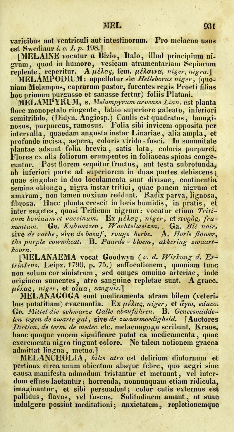 varicibus aut ventriculi aut intestinorum. Pro inelacna usus est Swediaur l. c. 1. p. 198.] [MELAINE vocatur a Bizio, Italo, illud principiuin ni- gruui, quod in huuiore, vesicam atrameutariani Sepiarum replente, reperitur. A fxslag, fem. fiilaiva, niger, nigra.l MELAMPODIUM: appellatur sic Helleborus niger, (quo- niam Melampus, caprarum pastor, furentes regis Froeti filias hoc primum purgasse et sanasse fertur) foliis Platani. MELAMPYRIIM, s. Melampyrum arvense Linn. est planta flore monopetalo ringente, labio superiore galeato, inieriori seinitrifido, (Didyn. Angiosp.) Caulis cst quadratus, lanugi- nosus, purpureus, ramosus. Folia sibi invicem opposita per intervalla, quaedam angusta instar Linariae, aliaampla, et profunde incisa, aspera, coloris virido-fusci. In summitate plantae adsuiit folia brevia, satis lata, coloris purpurei. jFlores ex alis foliorum eriimpentes in foliaceas spicas conge- runtur. Post florem sequitur fructus, aut testa subrotunda, ab inferiori parte ad superiorem in duas partes dehiscens; quae singulae in duo loculamenta sunt divisae, continentia semina oblonga, nigra instar tritici, quae panera nigrum et amarum, non tamen noxium redduut. Radix parva, lignosa, fibi^osa. Hacc planta crescit in locis humidis, in pratis, et inter segetes, quasi Triticum nigrum: vocatur etiam Triti- cum bouinum et paccinum. Ex f.i£lag, niger, nvQog, fru~ mentum. Ge. Kuhweizen, TVachtelweizen. . Ga. £IS noir, s\\e de pache, si\e de boeuf, rouge herbe. A. Horle Jlower^ the purple cowwheat, B. Paards - bloem^ ahkering zwaart— koorn. [MELANAEMA vocat Goodwyn (v. d. Wirhung d. Er^ trinkens. Leipz. 1790. p. 75.) suffocationem, quoniam tunq non solum cor sinistrum, sed ouipes omnino arteriae, inde originem suinentes, atro sanguine repletae sunt. A graec. ^iXag, niger, et aJfia, sanguis.'] MELANAGOGA sunt medicamenta atram bilem (veteri- bus putatitiam) evacuantia. Ex fiilag, niger, et ayio, educo, Ge. Mittel die schwarze Galle abzujiiliren. B. Geneesmidde- len tegen de zwarte gal, SWG de zwaarmoedigheid. [Auctores Diction. de term. de medec. etc. melacnagoga scribunt. Kraus. hanc quoque vocem significare putat ea medicamenta, quae excrementa nigro tingunt colore. Ne talem notionem graeca adinittat lingua, metuo.] MELANCHOLIA, biUs atra cst dehrium diuturnum et pertiuax circa unum obiectum absque febre, quo aegri sine causa manifesta admodum tristantur et metuunt, vel inter- dum effuse laetantur; horrenda, nonnunquam etiain ridicula, imaginautur, et sibi persuadent; color cutis externus est pallidus, flavus, vel luscus. Solitudinera amant, ut suae indulgere possiut uieditatioui; anxietatem, repletionemquo