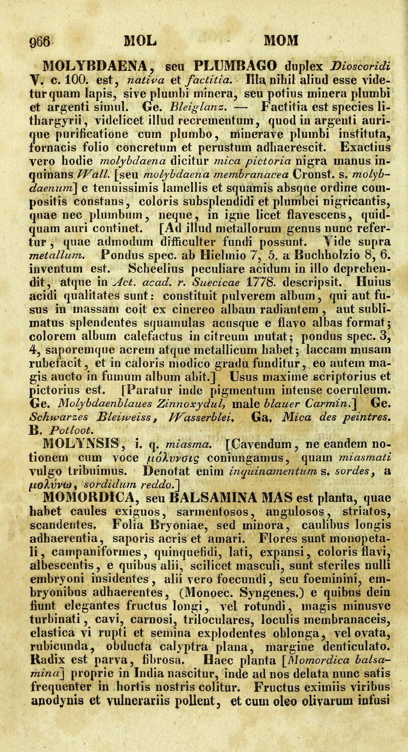 MOLYBDAENA, seu PLVMBAGO Auplex moscoridi V. c. 100. est, nativa et factitia. llla, niliil aliud esse vide- turquain lapis, sive pluuibi minera, seu potius minera plumbi et argenti simul. Ge. Bleiglanz. — Factitia est species li- thargyrii, videlicet illud recrementuui, quod in argeuti auri- ?ue purificatione cum plumbo, minerave plumbi instituta, ornacis folio concretum et perustum adhaerescit. Exactius vero hodie molybdaena dicitur mica pictoria nigra manus in- quinans TVall. [seu moLyhdaena membranacea Cronst. s.molyb- daenuni] e tenuissimis lamellis et squamis absque ordine com- positis constans, coloris subsplendidi et plumbei nigricantis, quae nec plumbum, neque, in igne licet flavescens, quid- quam auri continet. [Ad illud metallorum genus nunc refer- tur, quae aduiodum dif&culter fuudi possunt. Vide supra metallum, Pondus spec. ab Hielmio 7, 5. a liucliholzio 8, 6. iuventum est. Scheelius peculiare acidum in illo depreheu- dit, atque \x\ Act. acad. r. Suecicae 1778. descripsit. Huius acidi qualitates sunt: constituit pulverem album, qui aut fu- sus in massani coit ex cinereo albam radiantem , aut subli- matus splendentes squamulas acusque e flavo albasformat; colorem album calefactus in citreum mutat; pondus spec. 3, 4, saporemque acrem atque metallicum habet; laccam musam rubefacit, et in caloris modico gradu funditur, eo autem ma- gis aucto in fumum album abit.] Usus maxime scriptorius et pictorius est. [Paratur inde pigmentum intense coeruleum. Ge. Molybdaenblaues Zinnoxydul, malc blauer Carmin.'^ Ge. Schwarzes Bleiweiss, Ji^asserblei, Ga, Mica des peintres. B. Potloot. MOLYNSIS, i, q. miasma. [Cavendum, ne eandem no- tionem cum voce /iiolvvoig coniungamus, quam miasmati vulgo tribuimus. Denotat enim inquinamentum s. soi-des, a jttoAwVw, sordidurn reddo,~\ MOMORDICA, seu BALSAMINA MAS est planta, quae habet caules exiguos, sarmentosos, angulosos, striatos, scandentes. Folia Bryoniae, sed miuora, caulibus longis adhaerentia, saporis acris et amari. Flores sunt monopeta- li, campaniformes, quinquefidi, lati, expansi, coloris flavi, albescentis, e quibus alii, scilicet masculi, sunt steriles nulli embryoni insidentes, alii vero foecundi, seu foeminini, em- hryonibus adhaerentes, (Monpec. Syngenes.) e quibus dein fiunt elegantes fructus longi, vel rotundi, magis minusve turbinati, cavi, carnosi, triloculares, loculis membranaceis, elastica vi rupti et semina explodentes oblonga, vel ovata, rubicunda, obducta calyptra plana, margine denticulato. Kadix est parva, fibrosa. Elaec planta [^Momordica balsa- minaj proprie in India nascitur, 'inde ad nos deluta nunc satis frequenter in hortis nostris colitur. Fructus eximiis viribus apodynis et vulneiariis pollent, et cuin oleo olivarum infusi