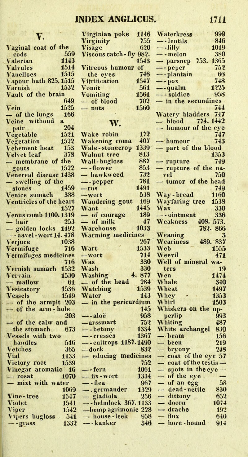 V. Vaginal coat of the cods 559 Valerian 1143 Valvules 1514 Vanelloes 1515 Vapour bath 825,1515 Varnish 1532 Vault of the brain 649 Vein 1525 — of the lungs 166 Veine ■witlioud a pair 204 Vegetable 1521 Vegetation 1522 Vehement heat 153 Velvct leaf 378 — membrane of the gouts 1522 Venereal disease 1438 — swellrng of the stont's 1459 Venice sumach 388 Ventricles of the heart 1527 Venus comb 1100.1319 — hair 253 — golden locks 1492 —-navel-wortl4. 478 Verjuce 1038 Vermifuge 716 Vermifuges medicines 716 Vernish sumach 1532 Vervain 1530 — mallovv 61 Vesicatory 1536 Vessels 1519 — of the armpit 203 t— of the arm - hole 203 ■— of the calw and the stomach 673 Vesseis with two handles 516 Vetches 365 Vial 1133 Victory root 1539 Vinegar aromatic 16 — rosat 1070 — mixt with water 1069 Vine-tree 1547 Violet 1541 Viper 1542 Vipers bugloss 541 — a;rass 1332 Virginian poke 1146 Virginity 755 Visage 620 Viscous catch-fly 982. 1543 Vitreous humour of the eyes 746 Vitrification 1547 Vomit 561 Vomiting 1561 — of blood 702 — nuts 1560 w. Wake robin 172 Wakening coma 407 Wale-stonecrop 1339 Walnut tree 813 Wall-bugloss 887 flower 853 — hawkweed 732 pepper 781 —rus 1491 —wort 538 Wandei-ing gout 169 Want 1445 — of courage 189 — of milk 47 Warehouse 1033 Warming medicines 267 Wart 1533 —wort 714 Was 330 Wash 330 Washing 4. 877 _ of the head 284 Watching 1539 Water 143 — in the pericardium 145 — aloe 958 —arssmart 752 —-betony 1334 cresses 1367 —-cultrops 1187.1490 —dock 832 — educing medicines 752 — fern 1061 — fix-vvort 13.34 — -flea 967 — germander 1329 — gladiola 256 —-helmlock 367.1133 —hemp agrinionie 228 — house -leek 958 — kanker 346 Waterkress 999 — lentils 846 —-lilly 1019 melon 380 — parsncp 753. 1365 — peper 752 — plantain 66 —-pox 748 — qualm 1225 soldice 958 — in the secundines 744 Watery bladders 747 — blood 774. 1442 — humour of the eye 747 — humour 743 — part of the blood 1353 — rupture 749 — rupture of the na- vel 750 — tumor of the head 749 Way-bread 1160 Wayfaring tree 1538 Wax 330 ointment 336 W eakness 408. 573. 782. 866 Weaning 3 Weariness 489. 837 Web 1555 Weevil 471 Well of mineral vva- ters 19 Wen 1474 Whale 340 Wheat 1497 Whey - 1353 Whirl 1503 W hiskers on the up- perlip 993 Whiting 487 White archangel 830 — beani 156 — been 219 — bryony 248 — coat of the eye 57 — coat ofthetestis — — spots in theeye — — of the eye — — of an egg 58 — dead-nettle 830 — dittony 652 — doorn 1074 — drache 192 — flux 640 — hore -hound 914