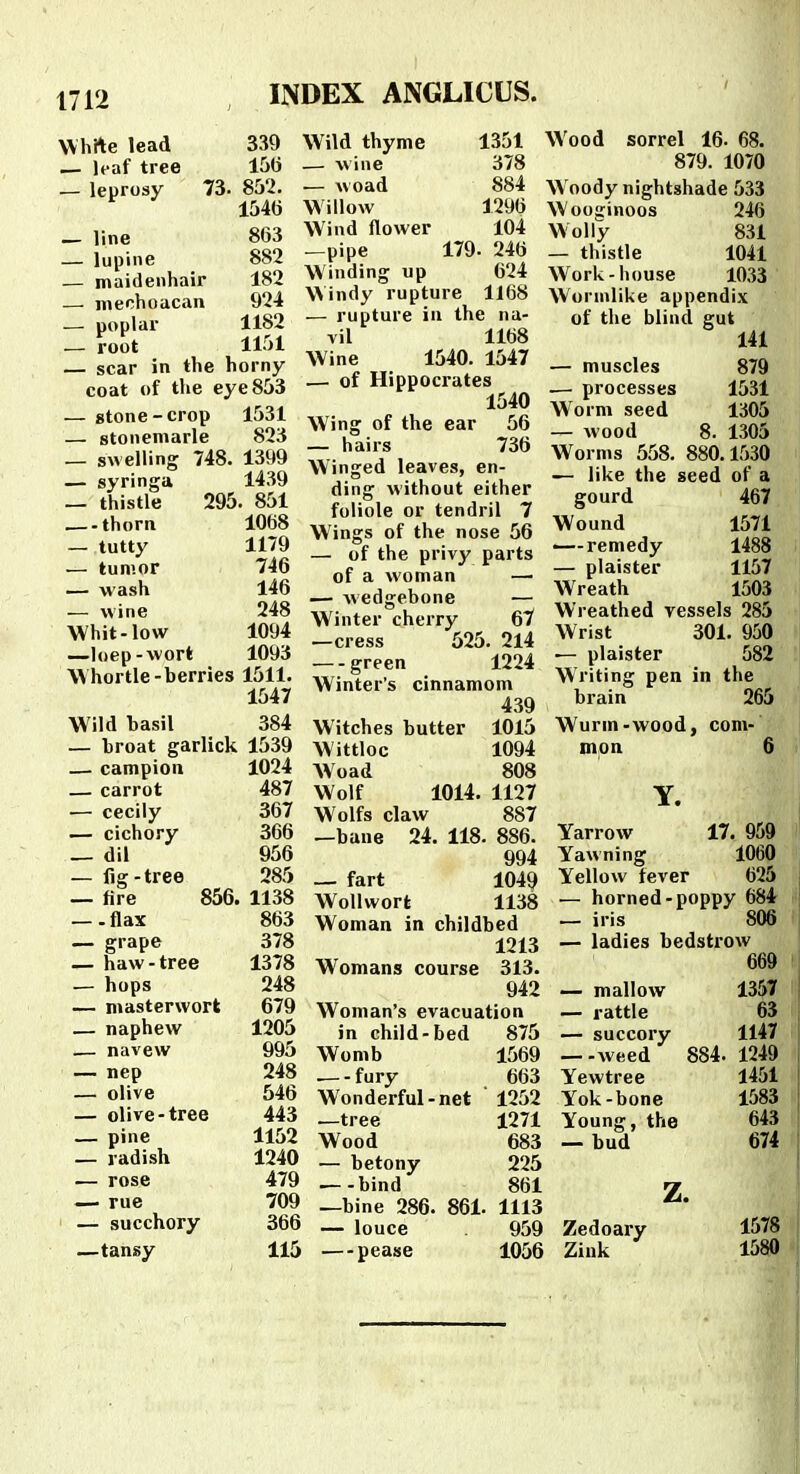Whrte lead 339 — It-af tree 15(i — leprosy 73. 852. 1540 _ line 8G3 — lupine 882 — maidenhair 182 — mechoucan 924 — poplar 1182 — root 1151 — scar in the horny coat of the eye853 — stone-crop 1531 — stonemarle 823 — swelling 748. 1399 — syringa 1439 — thistle 295. 851 thorn 1068 — tutty 1179 — tumor 746 _ wash 146 — wine 248 Whit-low 1094 —loep-wort 1093 Whortle-berries 1511. 1547 Wild hasil — hroat garlick — campion — carrot — cecily — cichory — dil — lig-tree — fire 856. —-flax — grape — haw-tree — hops — masterwort — naphew — navew — nep — olive — olive-tree — pine — radish — rose — rue — succhory —tansy 384 1539 1024 487 367 366 956 285 1138 863 378 1378 248 679 1205 995 248 546 443 1152 1240 479 709 366 115 Wild thyme 1351 — wine 378 — woad 884 Willow 1296 Wind flower 104 —pipe 179. 246 Winding up 624 Windy rupture 1168 — rupture in the na- vil 1168 Wine 1540. 1547 — of Hippocrates 1540 Wing of the ear 56 — hairs 736 Winged leaves, en- ding without either foliole or tendril 7 Wings of the nose 56 — of the privy parts of a woman —■ — wedgebone — Winter cherry 67 —cress 525. 2l4 green 1224 Winter's cinnamom 439 Witches butter 1015 Wittloc 1094 AVoad 808 Wolf 1014. 1127 Wolfs claw 887 —bane 24. 118. 886. 994 fart 1049 Wollwort 1138 Woman in childbed 1213 Womans course 313. 942 Woman's evacuation in child-bed 875 Womb 1569 • fury 663 Wonderful-net ' 1252 —tree 1271 Wood 683 — betony 225 —-bind 861 —bine 286. 861. 1113 — louce 959 —pease 1056 Wood sorrel 16. 68. 879. 1070 Woody nightshade 533 Wooginoos 246 Wolly 831 — thistle 1041 Work-house 1033 Wornilike appendix of the blind gut 141 — muscles 879 .— processes 1531 Worm seed 1305 — wood 8. 1305 Worms 558. 880.1530 — like the seed of a gourd 467 Wound 1571 .— remedy 1488 — plaister 1157 Wreath 1503 Wreathed yessels 285 Wrist 301. 950 — plaister 582 Writing pen in the brain 265 Wurm-wood, com- mon 6 Y. Yarrow 17. 959 Yawning 1060 Yellow fever 625 — horned-poppy 684 — iris 806 — ladies bedstrow 669 — mallow 1357 — rattle 63 — succory 1147 —-weed 884. 1249 Yewtree 1451 Yok-bonc 1583 Young, the 643 — bud 674 z. Zedoary Zink 1578 1580