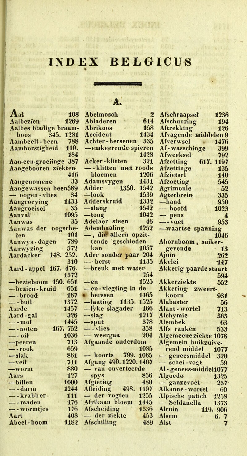 INDEX BELGICUS Aal 108 Aalbezieit 1269 Aalbes bladige braam- ' boos 345. 1281 Aainbeelt-beeiij 788 Aamborstigheid 110. 184 Aan-een-groeiinge 387 Aangebooren ziekten 416 Aangenomene 33 Aangewassen been589 — oogen - vltes 34 Aangroeying 1433 Aangroeisel 35 Aanvat 1095 Aanwas 35 Aanwas der oogsche- Jen 101 Aanvvys - dagen 789 Aanwyzing 572 Aardacker 148. 252. 310 Aard-appel 167. 476. 1372 •—bezieboom 150. 651 —bezien-kruid 651 —brood 167 —-buil 1372 Aarde 1457 Aard-gal 326 —-niol 1445 —-noten 167. 752 — oiV 1036 —peerea 713 — -rook 659 —slak 861 —verl 711 —worm 880 Aars 127 —billen 1000 — - darm 1244 krabber 111 niaden 176 wormtjes 176 Aart 408 Abeel-boom 1182 Abelmosch 2 Abladeren 614 Abrikoos 158 Accident 1434 Achter-hersenen 335 —eRikeerend.e spieren 1428 Acker-klitten 321 klitten met roode bloemen 1206 Adanisvygen 1431 Adder 1350. 1542 —look 1539 Adderskruid 1332 —slang 1542 —tong 1042 Adelaer steen 46 Ademhaaling 1252 — , di# alleen opzit- tende geschieden kan 1057 Ader sonder paar 204 —-berst 1135 —breuk met Avater 754 —en 1525 —en-vlegting in de • herssen 1165 —laating 1135. 1525 —lyke slagader 166 —s'lag 1217 —sput 378 vlies 358 — weergaa 204 Afgaande ouderdom 1085 — koorts 799. 1065 Afgang 490.1220.1407 — van onverteerde .spys 856 Afgieting 480 Afleiding 498. 1197 — der vogten 1255 Afrikaan bloeni 1445 Afscheiding 1336 — der ziekte 453 Afschilling 489 Afschraapsel 4236 Afschuuring 194 Aftrekking 126 Afvagende raiddelen9 Afverwsel 1476 Af-wasschinge 399 Afweeksel 792 Afzetting 617. 1197 Afzettinge 135 Afzietsel 140 Afzoetiag 545 Agrimonie 52 Agterbrein 335 —hand 950 — hoofd 1023 — pens 4 — voet 953 —^waartse spanning 1046 Ahornboom, suiker- gevende 13 Ajuin 262 Akelei -147 Akkerig paarde staart 594 Akkerziekte 552 Akkering zweert- koorn 931 Alabaster 56 Alant-wortel 713 Alchymie 363 Alembek 63 Alfs ranken 533 Algemeeneziekte 1078 Algeniein buikzuive- rend middel 1077 ■—geneesniiddel 320 — schei-vogt 59 Al - genees-niiddell077 Algoede 1325 — ganzevoet 237 Alkanne-wortel 60 Alpische patich 1258 — Soldanella 1373 Alruin 119. 906 Alsem 6. 7 Alst 7