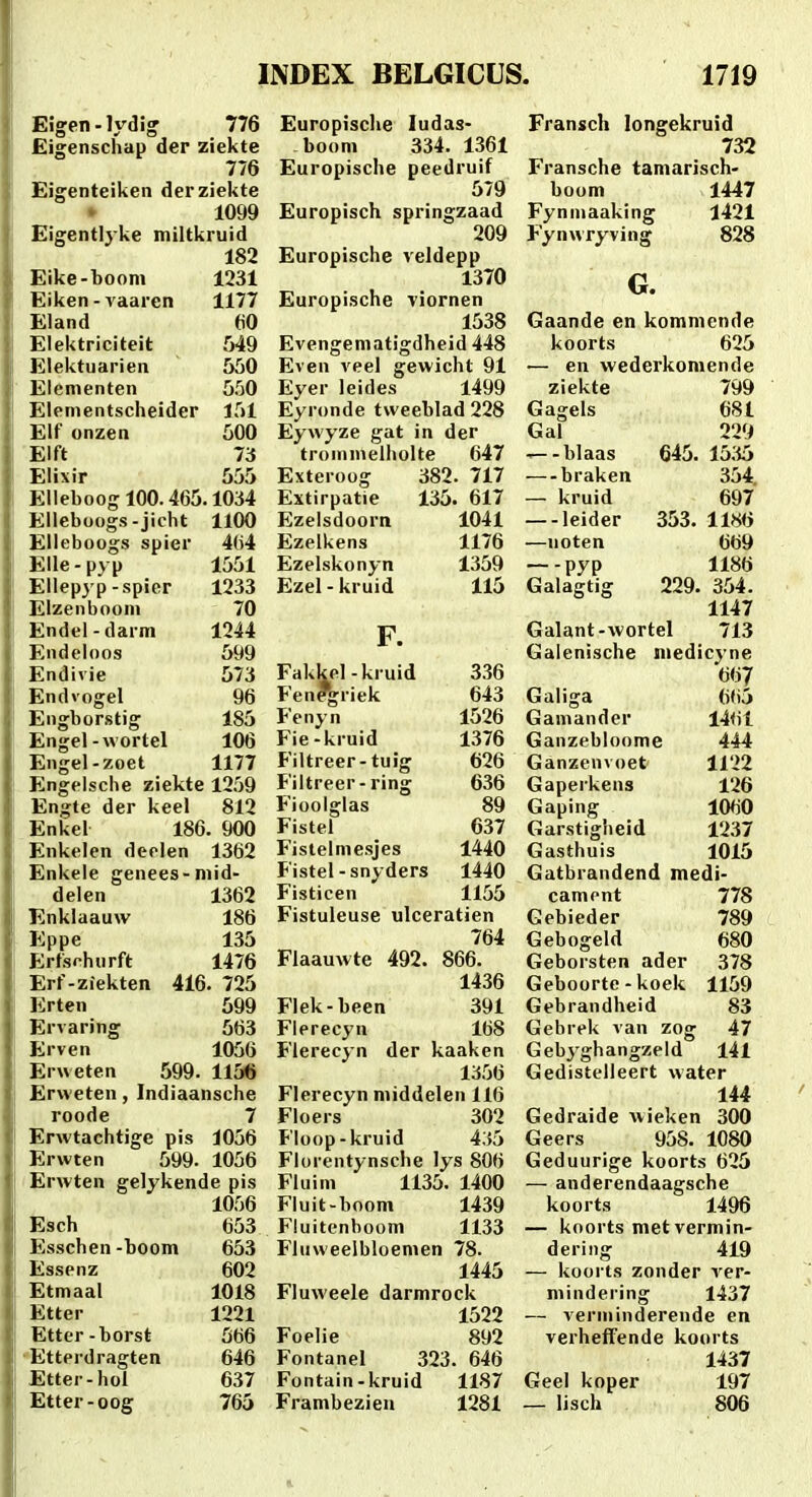 Eigen - lydig 776 Eigenschap der ziekte 776 Eigenteiken derziekte 1099 Eigentlyke miltkruid 182 Eike-booni 1231 Eiken-vaaren 1177 Eland (iO Elektriciteit 549 Elektuarien 550 Elenienten 550 Elementscheider 151 Elf onzen 500 Elft Ti Elixir 555 Elieboog 100.465.1034 Elleboogs-jicht 1100 Elleboogs spier 4(>4 Elle-pyp 1551 Ellepyp-spier 1233 Eizenbooni 70 Endcl-darm 1244 Endeloos 599 Endivie 573 Endvogel 96 Engborstig 185 Engel-wortel 106 Engel-zoet 1177 Engelsche ziekte 1259 Engte der keel 812 Enkel 186. 900 Enkelen deelen 1362 Enkele genees-niid- delen 1362 Enklaauw 186 Eppe 135 Erfsrhurft 1476 Erf-ziekten 416. 725 Erten 599 Ervaring 563 Erven 1056 Erweten 599. 1156 Erweten, Indiaansche roode 7 Erwtachtige pis 1056 Erwten 599. 1056 'Erwten gelykende pis 1056 Esch 653 Esschen-boom 653 Essenz 602 Etmaal 1018 Etter 1221 Etter-borst 566 •Etterdragten 646 Etter-hoi 637 Etter-oog 765 Europische ludas- boom 334. 1361 Europische peedruif 579 Europisch springzaad 209 Europische veldepp 1370 Europische viornen 1538 Evengematigdheid 448 Even veel gewicht 91 Eyer leides 1499 Eyronde tweeblad 228 Eywyze gat in der troinmeliiolte 647 Exteroog 382. 717 Extirpatie 135. 617 Ezelsdoorn 1041 Ezelkens 1176 Ezelskonyn 1359 Ezel - kruid 115 F. Fakkel-kruid 3.36 Fen*griek 643 Jenyn 1526 Fie-kruid 1376 Piltreer-tuig 626 Filtreer-ring 636 Fioolglas 89 Fistel 637 P'istelmesjes 1440 Fistel-snyders 1440 Fisticen 1155 Fistuleuse ulceratien 764 Flaauwte 492. 866. 1436 Flek-been 391 Flerecyn 168 Flerecyn der kaaken 1356 Flerecyn middelen 116 Floers 302 Floop-kruid 435 Florentynsche lys 806 Fluim 1135. 1400 Fiuit-boom 1439 Fluitenboom 1133 Fluweelbloemen 78. 1445 Fluweele darmrock 1522 Foelie 892 Fontanel 323. 646 Fontain-kruid 1187 Frambezieu 1281 Fransch longekruid 732 Fransche tamarisch- boom 1447 Fynniaaking 1421 Fynwryving 828 G. Gaande en kommende koorts 625 — en wederkomende ziekte 799 Gagels 681 Gal 229 ^-blaas 645. 15.15 —braken 354 — kruid 697 leider 353. 1186 —noten 669 —-pyp 1186 Galagtig 229. 354. 1147 Galant-wortel 713 Galenisclie niedicyne 667 Galiga 665 Gamander 1461 Ganzebioome 444 Ganzenvoet 1122 Gaperkens 126 Gaping 1060 Garstigheid 12.37 Gasthuis 1015 Gatbrandend medi- cament 778 Gebieder 789 Gebogeld 680 Geborsten ader 378 Geboorte-koek 1159 Gebrandheid 83 Gebrek van zog 47 Gebjghangzeld 141 Gedistelleert water 144 Gedraide wieken 300 Geers 958. 1080 Geduurige koorts 625 — anderendaagsche koorts 1496 — koorts metvermin- dering 419 — koorts zonder ver- mindei'ing 1437 — verininderende en verheifende koorts 1437 Geel koper 197 _ lisch 806