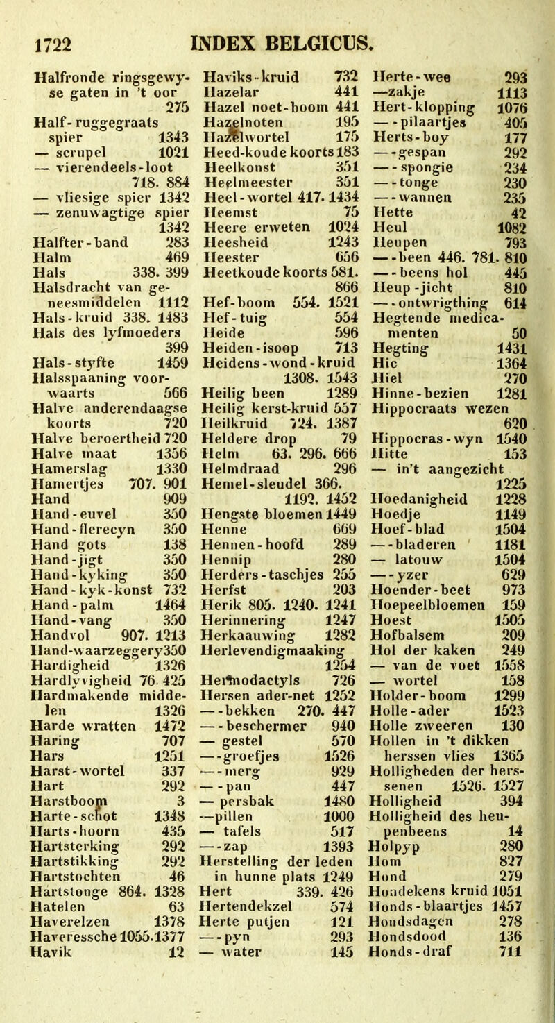 Halfronde ringsgewy- Haviks -kruid 732 Hprte-wee 293 se gaten in 't oor Hazelar 441 —zakje 1113 275 Hazel noet-boom 441 Hert-klopping 1076 Half-ruggegraats Hazelnoten 195 pilaartjes 405 spier 1343 Ha^llwortel 175 Herts-boy 177 — scriipel 1021 Heed-koudekoortsl83 —gespan 292 — vierendeels-loot Heelkonst 351 spongie 234 718. 884 Heclmeester 351 —-tonge 230 — vliesige spier 1342 Heel-wortel 417.1434 —wannen 235 — zenuwagtige spier Heenist 75 Hette 42 1342 Heere erweten 1024 Heul 1082 Halfter-band 283 Heesheid 1243 Heupen 793 Halm 469 Heester 656 —-been 446. 781. 810 Hais 338.399 Heetkoude koorts 581. beens hol 445 Halsdracht van ge- 866 Heup -jicht 810 neesmiddelen 1112 Hef-boom 554. 1521 —ontwrigthing 614 Hals-kruid 338. 1483 Hef-tuig 554 Hegtende medica- Hals des lyfmoeders Heide 596 menten 50 399 Heiden-isoop 713 Hegting 1431 Hals-styfte 1459 Heidens-wond-kruid Hic 1364 Halsspaaning voor- 1308. 1543 Hiel 270 waarts 566 Heilig been 1289 Hinne-bezien 1281 Halve anderendaagse Heilig kerst-kruid 557 Hippocraats wezen koorts 720 Heilkruid i24. 1387 620 Halve beroertheid 720 Heldere drop 79 Hippocras -wyn 1540 Halve maat 1356 Helni 63. 296. 666 Hitte 153 Hamerslag 1330 Helmdraad 296 — in't aangezicht Hamertjes 707. 901 Hemel-sleudel 366. 1225 Hand 909 1192. 1452 Hoedanigheid 1228 Hand-euvel 350 Hengste bloemen 1449 Hoedje 1149 Hand-flerecyn 350 Henne 669 Hoef-blad 1504 Hand gots 138 Hennen-hoofd 289 —-bladeren 1181 Hand-jigt 350 Hennip 280 — latouw 1504 Hand-kyking 350 Herders-taschjes 255 yzer 629 Hand-kyk-konst 732 Herfst 203 Hoender-beet 973 Hand-palm 1464 Herik 805. 1240. 1241 Hoepeelbloemen 159 Hand-vang 350 Herinnering 1247 Hoest 1505 Handvol 907. 1213 Herkaauwing 1282 Hofbalsem 209 Hand-waarzeggery350 Herlevendigmaaking Hol der kaken 249 Hardigheid 1326 1254 — van de voet 1558 Hardlyvigheid 76.425 Hei^odactyls 726 — wortel 158 Hardmakende midde- Hersen ader-net 1252 Holder-boom 1299 len 1326 —-bekken 270. 447 Holle-ader 1523 Harde wratten 1472 beschermer 940 Holle zweeren 130 Haring 707 — gestel 570 Holien in 't dikken Hars 1251 —groefjes 1526 herssen vlies 1365 Harst-wortel 337 ■—merg 929 Holligheden der hers- Hart 292 —-pan 447 senen 1526.1527 Harstboom 3 — persbak 1480 Holligheid 394 Harte-schot 1348 —pillen 1000 Holiigheid des heu- Harts-hoorn 435 — tafels 517 penbeens 14 Hartsterking 292 —zap 1393 Hoipyp 280 Hartstikking 292 Herstelling der leden Hom 827 Hartstochten 46 in hunne plats 1249 Hond 279 Hartstonge 864.1328 Hert 339.426 Hondekens kruid 1051 Hatelen 63 Hertendekzel 574 Honds - blaartjes 1457 Haverelzen 1378 Herte putjen 121 Hondsdagen 278 Haveressche 1055.1377 —-pyn 293 Hondsdood 136 Havik 12 — water 145 Honds-draf 711