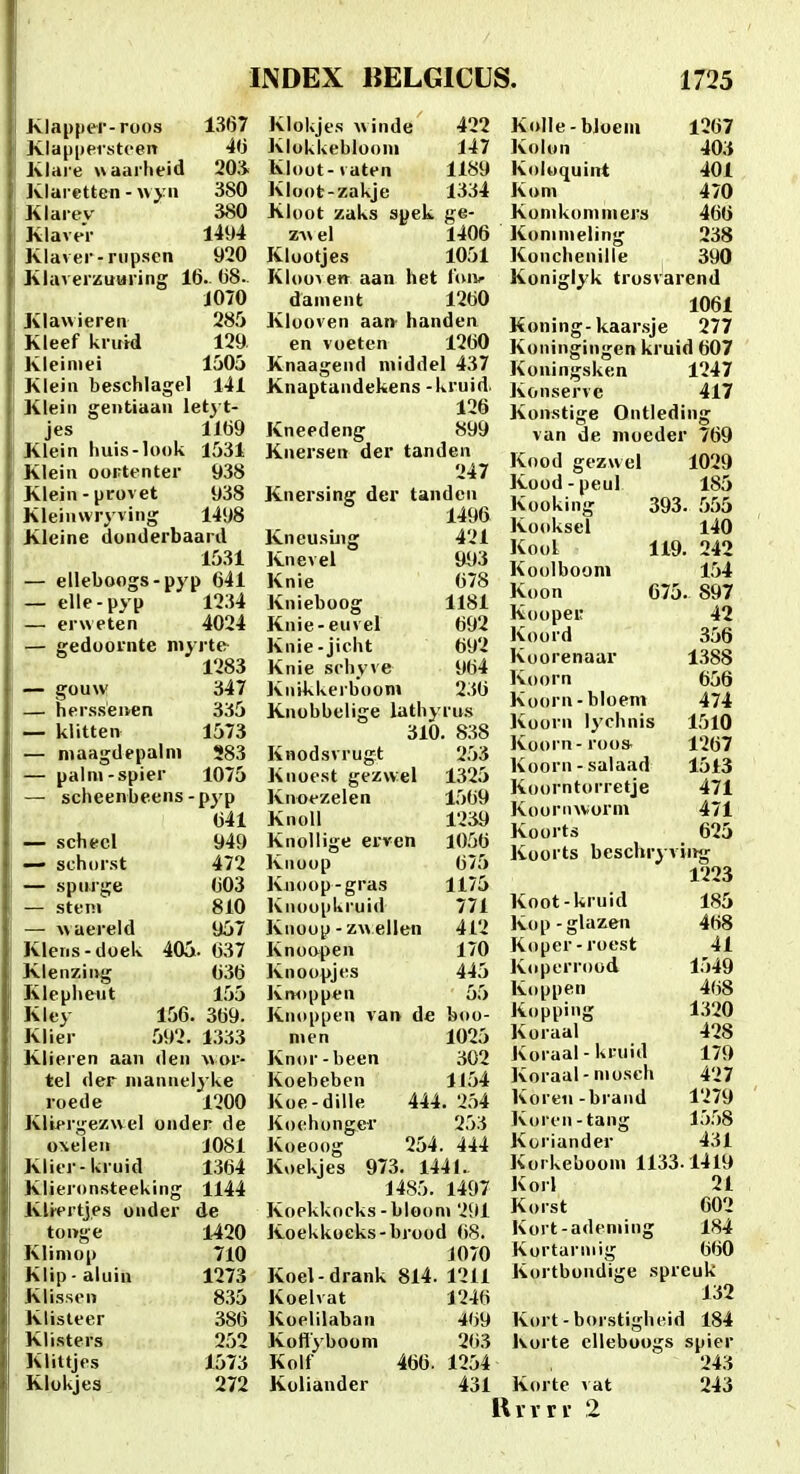 Klapper-roos 1367 Klappersti-en 4<j Klare waarlieid 203^ Kiaretten - 380 Klart^v 380 KlaveV 1494 Klaver-riipscn 920 Klaverzuuring 16. 68. 1070 Kiawieren 28.0 Kleef kriitd 129 Kleiniei 1505 Klein beschlagel 141 Klein gentiaan letyt- jes 1169 Klein huis-look 1531 Klein ooptcnter 938 Klein-provet 938 Kleinwryving 1498 Kleine donderbaard 1531 — elleboogs-pyp 641 — elle-pyp 12.34 — erweten 4024 — gedoornte myrte 1283 — gouw 347 — hersseiven 335 — klitten 1573 — maagdepalm 283 — palni-spier 1075 — scheenbeens-pyp 641 — schecl 949 — schorst 472 — spnrge 603 — stein 810 — waereld U57 Klens-doek 405. 637 Klenzing 636 Klepheut 155 Kley 156. 369. Klier .592. 1333 Klieren aan den wor- tel der niannel^^ke roede 1200 Kliergezwel onder de oxelen 1081 Klier-kruid 1364 Klieronsteeking 1144 Klrertjes onder de tonge 1420 Klimop 710 Klip-aluin 1273 Kli.ssen 8.35 Klisteer 386 Klisters 252 Klittjes 1573 Klokjes 272 Klokjes Avinde 422 Klokkeblooni 147 Kloot-iaten 1189 Kloot-zakje 1334 Kloot zaks spek ge- zv\ el 1406 Klootjes 1051 Kloo^ven aan het t'(n> dainent 1260 Klooven aan- handen en voeten 1260 Knaageiid middel 437 Knaptandekens -kruid. 126 Kneedeng 899 Knersen der tanden 247 Knersing der tanden 1496 KneusLng 421 Knevel 94)3 Knie 678 Knieboog 1181 Knie-euvel 692 Knie-jicht 692 Knie schyve 964 Jviiikkerbooni 236 Knobbelige lathyru.s 310. 838 Knodsvrugt 253 Kiioest gezwel 1325 Knoezelen 1569 Knoll 1239 Knollige erren 1056 Knoop 675 Knoop-gras 1175 Knoopkruid 771 Knoop - z\» ellen 412 Knoopen 170 Knoopjes 445 Knoppen 55 Knoppen van de boo- nien 1025 Knor-been 302 Koebeben 1154 Koe-dille 444. 2.i4 Koehonger 253 Koeoog 254. 444 Koekjes 973. 1441., 1485. 1497 Koekkocks-bloom 291 Koekkoeks-brood 68. 1070 Koel-drank 814. 1211 Koelvat 1246 Koelilaban 469 Kofiyboom 263 Kolf 466. 1254 Koliander 431 KolIe-bJoem 1267 Kolon 403 Koluquint 401 Kom 470 Konikomniers 466 Kommeling 238 Konchenille 390 Koniglyk trosvarend 1061 Koning-kaarsje 277 Koningingen kruid 607 Koiiingsken 1247 Konserve 417 Konstige Ontleding van de moeder 769 Kood gezwel 1029 Kood-peul 185 Kooking 393. .555 Kooksel 140 Kool 119. 242 Koolboom 1,54 Koon 675. 897 Koopei; 42 Koord 356 Koorenaar 1,388 Koorn 656 Koorn-bloem 474 Koorn lychnis 1510 Koorn-roos- 1267 Koorn-salaad 1513 Koorntorretje 471 Koornworm 471 Koorts 625 Koorts beschryving 1223 Koot-kruid 185 Kop-glazen 468 Koper-roest 41 Koperrood 1549 Koppen 468 Kopping 1320 Koraal 428 Koi aal - kruid 179 Koi aal-niosch 427 Koreii-braiid 1279 Korcn-tang 1558 Koriander 431 Korkebooin 1133.1419 Korl 21 Korst 602 Kort-ademing 184 Kortannig 660 Kortbondige spreuk 132 Kort-borstighcid 184 Ivorte clleboogs spier 243 Korte vat 243 Uvrri- 2