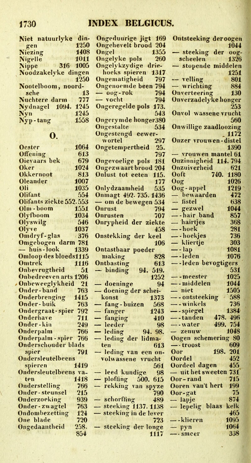 Niet natuurlyke din- gen 1250 Niezing 1408 Nigelle 1011 Nippe 316 1005 Noodzakelvke dingen 1250 Nootelbooni, noord- sche 13 Nuchtere darni 777 Nydnagel 1094. 1245 Nyn 1245 Nyp-tang 1558 o. Ocster 1064 Offening 613 Oievaars bek 679 Oker 1024 Okkernoot 813 Oleander 1007 Oli 1035 Olifant 554 OlifantN ziekte552.553 Olni-boom 1551 Olyflioom 1034 Oiyswilg 546 Olyve 1037 Omdryf-glas 376 Omgebogen darm 781 — huis-look 1339 Omloop des bloedslll5 Omtrek 1116 Onbevrugtheid 61 Onbedreeven arts 1206 / Onbeweeglykheid 21 Onder-band 763 Onderbrenging 1415 Onder-buik 763 Ondergraat-spier 792 Onderhave 711 Onder-kin 249 Onderpalm 766 Onderpalm - spier 766 Ondersehouder blads spier 791 Ondersleutelbeens spieren 1419 Ondersleutelbeens va- ten 1418 Onderstelling 766 Onder-steunsel 215 Onderzoeking 939 Onder-zwagtel 763 Ondombezetting 124 One blade 720 Ongedaantheid 258- 854 Ongeduurigc jigt 169 Ongehev elt brood 204 Ongel 1355 Ongelyke pols 260 Ongelykzydige drie- hoeks spieren 1317 Ongeniatigheid 797 Ongenoemde been 794 — oog-rok 794 — vocht 794 Ongeregelde pols 173. 543 Ongcrymde honger380 Ongcstalte 534 Ongestengd eewer- wortel 297 Ongetempertheid 25. 797 Ongevoelige pols 181 Ongezvv aart brood 204 Onlust tot eeten 115. 177 Onlydzaamheid 535 Onmagt 492- 735.1436 — om de bewegen 534 Onrust 794 Onrusten 707 Onrypheid der ziekte 458 Onstekking der keel 106 Ontastbaar poeder making 828 Ontbasting 613 — binding 94. 519. 1252 — doeninge 94 — doening der schei- konst 1373 — fang-buizen 568 — fanger 1243 — fanging 410 — leeder 98 — leding 94. 98. — leding der lidma- ten 613 — leding van een on- volvvassene vrucht 561 — leed kundige 98 — ploffing 500. 615 — rekking van spyze 790 — schorffing 489 _ steeking 1137.1138 — steeking in de lever 723 — steeking der longe 1117 Ontsteeking derooge» 1044 — steeking der oog- scheelen 1326 — stopende middelen 1251 — velling 801 — wrichting 884 Onverteering 130 Onverzadelyke honger 253 Onvol w assene vrucht 560 Onwillige zaadloozing . 1172 Onzer vrouvven-distel 1390 — vrouwen mantel 61 Onzinnigheid 114. 794 Onzuiverheid 621 Ooft 740. 1180 Oog 1026 Oog-appel 1219 — hevvaarden 472 — listel 638 — gezwel 1044 — hair band 857 — hairtjes 368 —-hoek 281 —-hoekjes 736 — kliertje 303 —-lap 1081 —-leden 1076 — ledcn bevogtigers 531 meester 1025 — middelen 1044 — niet 1505 ontsteeking 588 winkels 736 spiegel 1384 —-tanden 478. 496 — water 499. 754 — zenuw i048 Oogen schemering 80 — troost 609 Oor 198. 201 Oordel 452 Oordeel dagen 455 — uit het sweeten 731 Oor-rand 715 Ooren van't hert 199 Oor-gat 75 — lapje 874 — lepelig blaas kelk 465 —-klieren 1095 — pyn 1064 — smeer 338