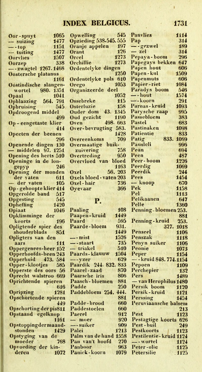 Oor-spuyt — suizing top — tuiting Oorvlies Ooizep 1065 1477 1151 1477 1507 338 —-zwagtel 1267.1468 Oostersche platanus 1161 Odstindische slangen- uortel 980. 1351 Opaal 1041 Opblaazing 564. 791 Opbruising 545 Opdroogend middel 499 Op-eengetaste klier 414 Opeeten der beenen 296 Openende dingen 130 — middelen 97. 1251 Opening des herts 510 Openinge in de lon- gepyp 246 Opening der monden der yaten 611 — der vaten 105 Op - gehoopt e klier 414 Opgerolde band 517 Opgesting 545 OphetHng 1420 Opiaat 1046 OpUlimniinge der koorts 196 Opligtende spier des shouderblads 851 Opligtcrs van den aars 111 Oppergenees-heer 152 Opperhoofds-been 243 Opperhuid 473. 584 Opper-klootjes 585 Opperste des oors 56 Oprecht walstroo 669 Oprichtende spieren 616 Opripzing 1281 Opschortende spieren 449 Opschorting dcr pisSll Opstaand egelknop 1161 Opstoppingderniaand- stonden 1429 Opstyging van de nioeder 768 Opvoeding der kin- deren 1072 Opwelling 545 Panvlies 1114 Opzieding 538.545.555 Pap 314 Oranje appeleu 197 gezwel 189 Orant 126 — zel 314 Orcel 1273 Pepaya-boora 296 Orchillie 1273 Papegavs bekken 647 Ordentelyke dingen Papen liout 606 1250 Papen-kul 1509 Ordentelyke pols 610 Papenmuts 606 Ores-o 1053 Papier -riet 1084 Oriranizeerde deel Paradys boom 546 1052 hout 1574 Ossebreke 115 koorn 291 Osterluzie 158 Parnas-kruid 1093 Ouder dom 43. 1345 Parysche raap 995 Oud gezicht 1190 Passebloeni 383 Oven 498 ■ 663 Pastel 683 Over-bevrugting 583. Pastinakeu 1098 1428 Patientie 833 Overeenkoms 709 Patig 833. 1069 Overmaatige buik- Pauslcli 996 zuivering 758 Pean 694 Overtreding 950 Peen 487 Overvloed van bloed Peer- boom 1226 1163 Peerdig 1069 Oxel 56. 203 Peerdik 244 Oxels bloed - vaten 203 Pees 1454 Oxel-hair 736 — knoop 670 Oyevaar 366 Pek 1158 Pel 1113 P. Pelikaanen 647 Pelle 1360 Paaling 108 Penning-bloemen 253. Paapen-kruid 1449 881 Paard 595 Penning-kruid 253. Paarde-bloem 931. 327. 1018 1449 Penseel 1106 — mist 1526 Penszak 1118 staart 735 Penyn suiker 1106 — triakcl 510 Peonie 1073 Paards-klauuw 1504 Peper 1154 yzer 629 —-kruid848.774.1154 Paardik 244- 832. 833 Pepoen 1109 Paarel -zaad 870 Perchepier 132 Paarsrhe iris 806 Pers 1489 Paasch -bloemen 881 — van Herophilus 1480 Padde 250 Persik boom 1120 Paddebloem 254. 444. Persik -kruid 1121 881 Perssing 1454 Padde-brood 660 Peruviaansche balsem Paddestoelen 660 213 Paerel 912 Pest 1123 — mocr 920 Pestagtige koorts 626 — suiker 909 Pest-buil 249 Palei 1213 Pestkoorts 1123 Palm van de hand 1558 Pestilentie-kruidll24 Pan van't hoofd 270 wortel 1124 Panboor 963 Peter -olie 1125 Panick-koorn 1079 Petersilie 1125
