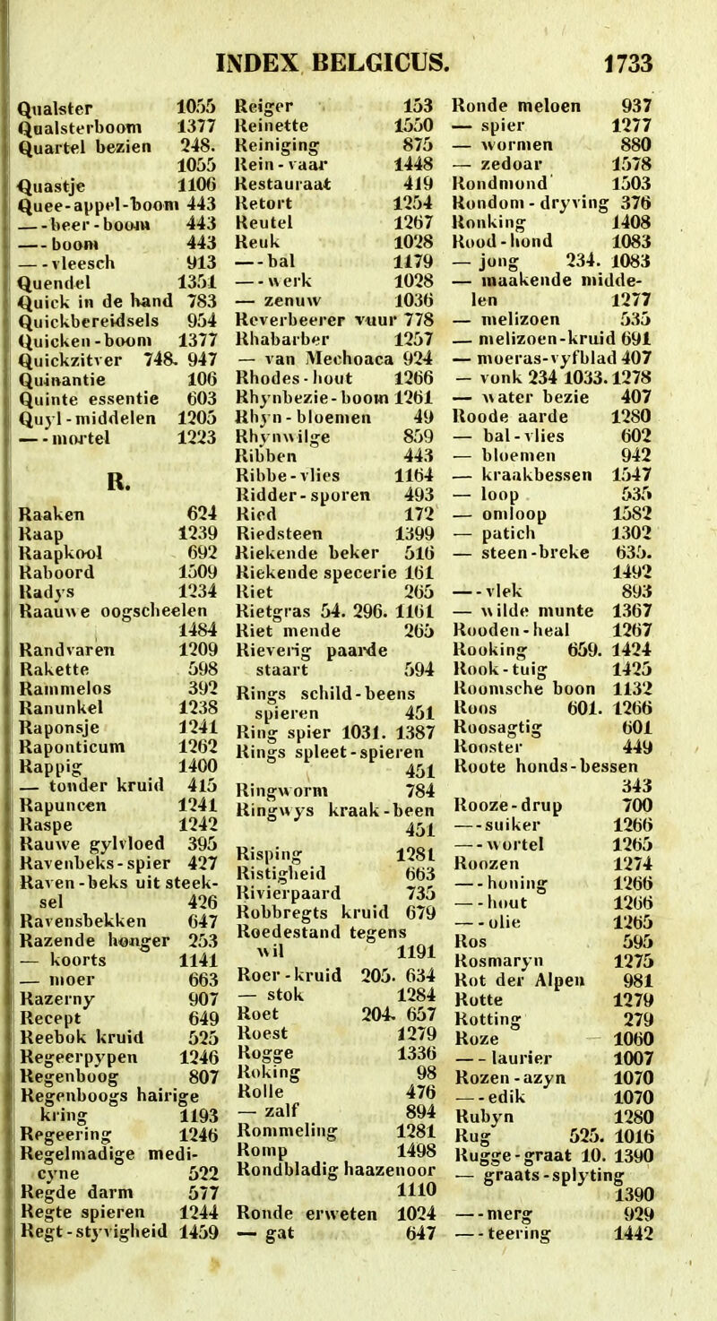 Qiialster 1055 QnalsterbooTn 1377 Quartel bezien 248. 1055 Quastje 1106 Quee-aypel-booin 443 beer-boo4M 443 — boom 443 — vleesch 913 Quendel 1351 Quick in de hand 783 Quickbcreidsels 954 <iuicken-btwni 1377 Quickzitver 748, 947 Quinantie 106 Quinte essentie 603 Quyl-middeien 1205 — - mo4tel 1223 Reiger Keinette Keiniging Kein - vaar Kestauraat Ketort Reutcl Reuk — bal w erk — zenuw R. Raaken Kaap Raapkool Raboord Radys 624 1239 692 1509 1234 Raau\\e oogscheelen 1484 Randvaren 1209 Rakette 598 Ranimelos 392 Ranunkel 1238 Raponsje 1241 Raponticum 1262 Rappig 1400 — tond«r kruid 4l5 Rapuncen 1241 Raspe 1242 Rauwe gylvloed 395 Ravenbeks-spier 427 Raven-beks uit steek- sel 426 Ravensbekken 647 Razende h«nger 253 — koorts 1141 — moer 663 Razerny 907 Recept 649 Reebok kruid 525 Regeerpypen 1246 Regenboog 807 Regenboogs hairige kring 1193 Regeering 1246 Regelmadige medi- cyne 522 Regde darm 577 Regte spieren 1244 Regt-stj'vigheid 1459 153 1550 875 1448 4J9 1254 1267 1028 1179 1028 1036 Ronde meloen — spier — vvormen — zedoar 937 1277 880 1578 Keverbeerer viiur 778 Khabarber 1257 — van Mechoaca 924 Khodes-hout 1266 Rhynbezie- boom 1261 Khyn - bloemen 49 Khvn\>ilge 859 Ribben 443 Ribbe-vlics 1164 Kidder-sporen 493 Ried 172 Riedsteen 1399 Riekende beker 516 Riekende specerie 161 Kiet 265 Rietgras 54. 296. 1161 Riet niende 265 Rieverig paaixie staart 594 Rings schild-beens spieren 451 Ring spier 1031. 1387 Kings spleet-spieren 451 Ringworm 784 Ringwys kraak-been 451 Kisping 1281 Ristigheid 663 Rivierpaard 735 Robbregts kruid 679 Roedestand tegens ^vil 1191 Roer-kruid 205- 634 — stok 1284 Roet 204 657 Koest 1279 Rogge 1336 Ruking 98 Rolle 476 — zalf 894 Rommeling 1281 Romp 1498 Kondbladig haazenoor 1110 Ronde erweten 1024 — gat 647 Kondmond 1503 Kondoni - dryving 376 Konking 1408 Rood-liond 1083 — jong 234. 1083 — inaakende niidde- len 1277 — melizoen 535 — melizoen-kruid 691 — moeras-vyfblad 407 — vonk 234 1033.1278 — >\atcr bezie 407 Koode aarde 1280 — bal-vlies 602 — bloemen 942 — kraakbessen 1547 — loop 535 — omloop 1582 — patich 1302 — steen-breke 635. 1492 —-vlek 893 — wilde munte 1.367 Kooden-heal 1267 Kooking 659. 1424 Kook-tuig 1425 Koomsche boon 1132 Roos 601. 1266 Roosagtig 601 Kooster 449 Koote honds-bessen 343 Kooze-drup 700 —suiker 1266 — wortel 1265 Koozen 1274 honing 1266 —-hout 1266 — - olie 1265 Kos 595 Rosmaryn 1275 Rot der Alpeu 981 Rotte 1279 Kotting 279 Koze 1060 laurier 1007 Rozen-azyn 1070 — - edik 1070 Rubyn 1280 Rug 525. 1016 Rugge-graat 10. 1390 — graats-splyting 1390 — merg 929 — teering 1442