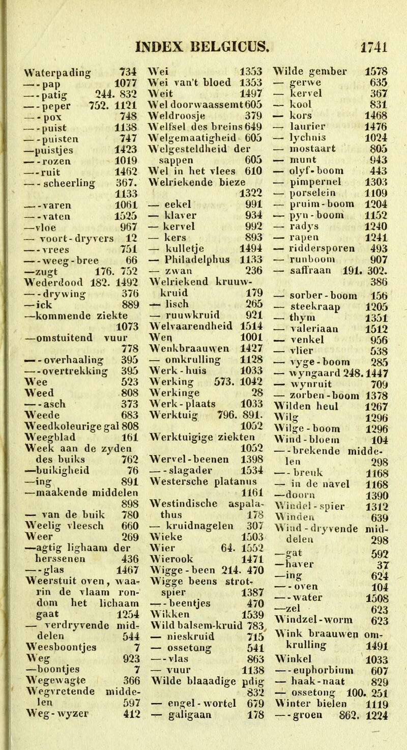 VVaterpading 734 pap 1077 — patig 244. 832 — peper 752. 1121 — -pox 748 puist 1138 puisteii 747 —puistjes 1423 rozen 1019 — ruit 1462 scheerling 367. 1133 varen 1061 vatcn 1525 —vloe 967 —voort-dryvers 12 — vrees 751 weeg-bree 66 —zugt 176. 752 Wederdood 182. 1492 drywing 376 —ick 889 —komniende ziekte 1073 —omstuitend vuur 778 — - overhaaling 395 — overtrekking 395 Wee 523 Weed 808 asch 373 Weede 683 Weedkoleurige gal 808 Weegblad 161 Week aan de zyden des buiks 762 —buikigheid 76 —ing 891 —maakende middelen 898 — van de buik 780 Weelig vleesch 660 Weer 269 —agtig lighaani der herssenen 436 glas 1467 Weerstuit oven, Avaa- rin de vlaam ron- dom het lichaam gaat 1254 — verdryvende mid- delen 544 Weesboontjes 7 Weg 923 —boontjes 7 Wegewagte 366 Wegvretende midde- len 597 Weg - wyzer 412 Wei 1353 Wei van t bloed 1353 Weit 1497 Wel door\vaassemt605 W'eldroosje 379 Welfsel desbreins649 Welgemaatigheid 605 Welgesteldheid der sappen 605 Wel in het vlees 610 Welriekende bieze 1322 — eekel 991 — klaver 934 — kervel 992 — kers 893 — kulletje 1494 — Philadeiphus 1133 — zwan 236 Welriekend kruuw- kruid 179 — lisch 265 — ruuwkruid 921 Welvaarendheid 1514 Wen 1001 Wenkbraauwen 1427 — omkrulling 1128 Werk - huis 1033 Werking 573. 1042 Werkinge 28 Werk-plaats 1033 Werktuig 796. 891. 1052 Werktuigige ziekten 1052 Wervel-beenen 1398 slagader 1534 Westersche platanus 1161 Westindische aspala- thus 178 — kruidnagelen 307 Wieke 1503 Wier 64. 1552 Wierook 1471 Wigge-becn 214. 470 Wigge beens strotr spier 1387 beentjes 470 Wikken 1539 Wild balsem-kruid 783, — nieskruid 715 — ossetong 541 — vlas 863 — vuur 1138 Wilde blaaadige pdig 832 — cngel - wortel 679 guligaan 178 Wilde geniber 1578 — gerwe 635 — kervel 367 — kool 831 — kors 1468 — laurier 1476 — lychnis 1024 — inostaart 805 — munt 943 — olyf-booni 443 — pimpernel 1303 — porselein 1109 — pruim-boom 1204 .— pyn - boom 1152 — radys 1240 — rapen 1241 — riddersporen 493 — runboon» 907 — saflraan 191. 302. 386 — sorber-boom 156 — steekraap 1205 — thym 1351 — valeriaan 1512 — venkel 956 — vlier 538 ■— vj'ge-boom 285 — vvyngaard 248.1447 — wynruit 709 — zorben-boom 1378 Wilden heul 1267 Wilg 1296 Wilge-boom 1296 Wind-bloem 104 brekende midde- len 298 breuk 1168 — in dc navel 1168 —doorn 1390 Wiiulel-spier 1312 Wincien 639 Wiiid - dryvende niid- delea 298 -gat 592 —haver 37 —ing 624 oven 104 —-water 1508 —zel 623 \N indzel-worm 623 Wink braauwen om^ krulling 1491 Winkel 1033 euphorbium 607 — haak-naat 829 — ossetong 100. 251 Winter bielen 1119 — groen 862. 1224