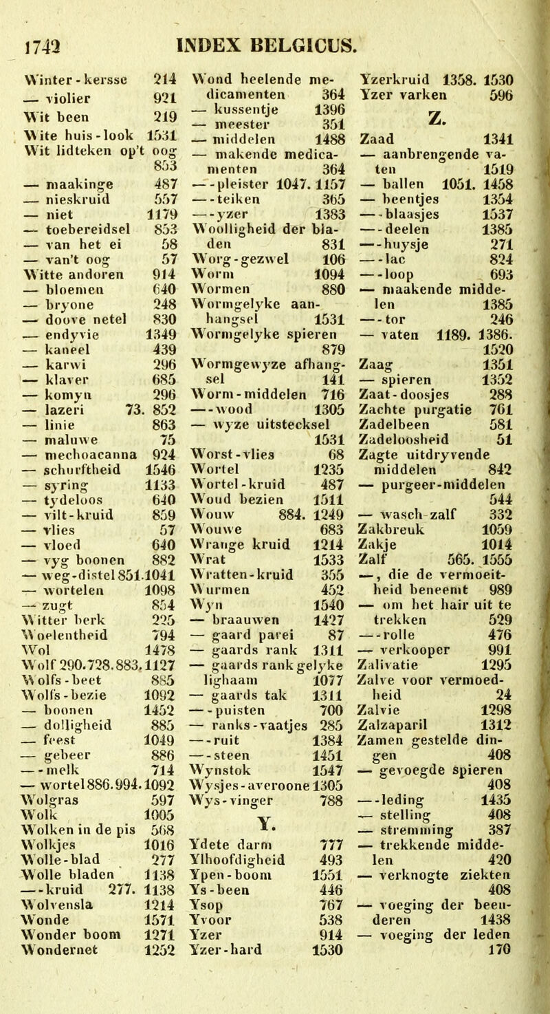 VVinter - kersse 214 — Tiolier 921 VVit been 219 \\ite huis-look 1531 VVit lidteken op't oog^ 853 — niaakinge 487 — nieskruid 557 — iiiet 1179 — toebereidsel 853 — van het ei 58 — van't 002; 57 W itte andoren 914 — bloenien 640 — bryone 248 — doove netel 830 .— endyvie 1349 — kaiieel 439 — karwi 296 — klaver 685 — komyn 296 — lazeri 73. 852 — linie 863 — maluxAe 75 — nieehoacanna 924 — schiirftheid 1546 — syring 1133 — tydeloos tjiO — vilt-kruid 859 — vlies 57 — vloed 640 — vyg boonen 882 — weg.distel851.1041 — wortelen 1098 — zugt 854 Witter berk 225 W oelentheid 794 Wol 1478 VVoir 290.728.883,1127 VVolfs-beet 885 VVolfs-bezie 1092 — boonen 1452 — dolligheid 885 — fcest 1049 — gebeer 886 —-melk 714 — wortel 886.994.1092 AVolgras 597 Wolk 1005 Wolken in de pis 568 VVolkjes 1016 Wolle-blad 277 Wolle bladcn 1138 kruid 277. 1138 Wolvensla 1214 Wonde 1571 Wonder boom 1271 Wondernet 1252 VVond heelende me- dicamenten 364 — kussentje 1396 — meester 351 — middclen 1488 — makende medica- nienten 364 —-pleister 1047.1157 teiken 365 —yzer 1383 Woolligheid der bia- den 831 Worg-gezwel 106 Worni 1094 Wormen 880 Woringelyke aan- hangsel 1531 Wormgelyke spieren 879 W'ormgew3'ze afhang- sel 141 Worm-middelen 716 wood 1305 — wyze uitstecksel 1531 Worst-vlies 68 Wortel 1235 Wortel-kruid 487 Woud bezien 1511 Wouw 884. 1249 Wouwe 683 Wrange kruid 1214 Wrat 1533 W ratten-kruid 355 W urmen 45^ Wyn 1540 — braauwen 1427 — gaard parei 87 — gaards rank 1311 — gaards rank gel3'ke lighaani 1077 — gaards tak 1311 puisten 700 — ranks-vaatjes 285 — ruit 1384 — steen 1451 Wynstok 1547 Wy sjes - averoone 1305 Wys-vinger 788 Y. Ydete darm 777 Ylhoofdigheid 493 Ypen-boom 1551 Ys-been 446 Ysop 767 Yvoor 538 Yzer 914 Yzer-hard 1530 Yzerkruid 1358. 1530 Yzer varken 696 z. Zaad 1341 — aanbrengende va- ten 1519 — ballen 1051. 1458 — beentjes 1354 blaasjes 1537 — deelen 1385 — huysje 271 lac 824 loop 693 — maakende midde- len 1386 — tor 246 — vaten 1189. 1386. 1520 Zaag 1351 — spieren 1352 Zaat-doosjes 288 Zachte purgatie 701 Zadelbeen 581 Zadeloosheid 61 Zagte uitdryvende middelen 842 — purgeer-niiddelen ^  644 — wasch zalf 332 Zakbreuk 1059 Zakje 1014 Zalf 565. 1555 —, die de vernioeit- heid beneenit 989 — om het hair uit te trekken 529 — rolle 476 — verkooper 991 Ziilivatie 1295 Zalve voor vermoed- heid 24 Zalvie 1298 Zalzaparil 1312 Zamen gestelde din- gen 408 — gevoegde spieren 408 —-leding 1436 — stelling 408 — stremming 387 — trekkende midde- len 420 — verknogte ziekten 408 — voeging der been- deren 1438 — voeging der leden 170