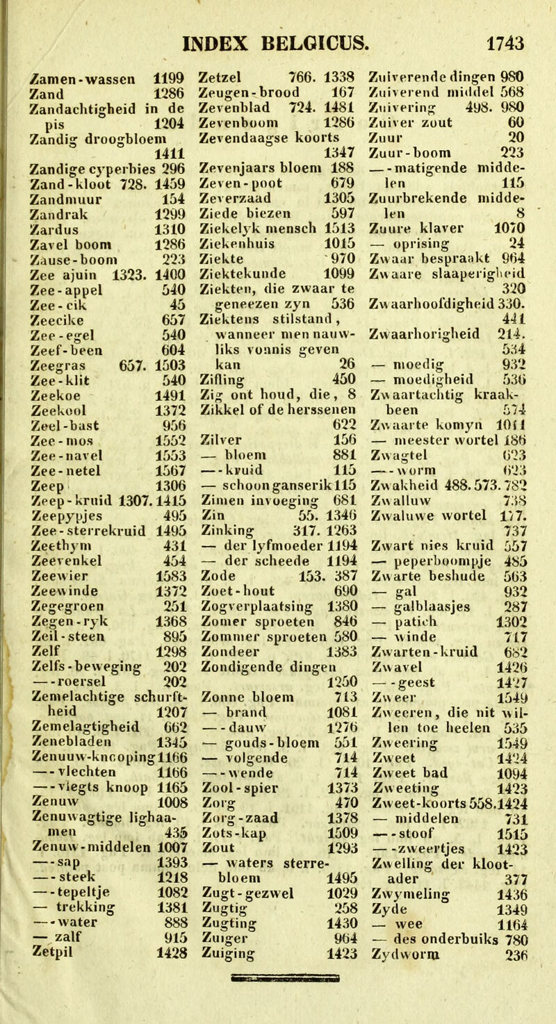 Zamen-wassen 1199 Zand 1286 Zandachtigheid in dc pis 1204 Zandig droogbloem 1411 Zandige cyperhies 296 Zand-kloot 728. 1459 Zandnuiur 154 Zandrak 1299 Zardus 1310 Zavel booni 1286 Zause-boom 223 Zee ajuin 1323. 1400 Zee-appel 540 Zee-cik 45 Zeecike 657 Zee-egel 540 Zeef-been 604 Zeegras 657. 1503 Zee-klit 540 Zeekoe 1491 Zeekool 1372 Zeel-bast 956 Zee-nios 1552 Zee-navel 1553 Zee-netel 1567 Zeep 1306 Zpep-krnid 1307.1415 Zeepypjes 495 Zee-sterrekruid 1495 Zeethym 431 Zeevenkel 454 Zeev\ier 1583 Zeewinde 1372 Zegegroen 251 Zegen-ryk 1368 Zeil-steen 895 Zelf 1298 Zelfs-beweging 202 — roersel 202 Zemelachtige schurft- heid 1207 Zemelagtigheid 662 Zenebladen 1345 Zenuuw-kncopingll66 vlechten llti6 — viegts knoop 1165 Zenuw 1008 Zenuwagtige lighaa- meu 435 Zenuw-middelen 1007 —sap 1393 steek 1218 —-tepeltje 1082 — trekking 1381 —-water 888 — zalf 915 Zetpil 1428 Zetzel 766. 1338 Zeugcn-brood 167 Zevenblad 724. 1481 Zevenboom 1286 Zevendaagse koorts 1347 Zevenjaars bloem 188 Zeven-poot 679 Zeverzaad 1305 Ziede biezen 597 Ziekelj k mensch 1513 Ziekenhuis 1015 Ziekte 970 Ziektekunde 1099 Ziekten, die zwaar te geneezen zyn 536 Ziektens stilstand , wanneer niennauw- liks vonnis geven kan 26 Zifling 450 Zig ont houd, die, 8 Zikkel of de herssenen 622 Zilver 156 _ bloem 881 —kvuid 115 — schoonganserikll5 Zimen invoeging 681 Zin 55. 1346 Zinking 317. 1263 — der lyfmoeder 1J94 — der scheede 1194 Zode 153. 387 Zoet-hout 690 Zogverplaatsing 1380 Zonier sproeten 846 Zomnier sproeten 580 Zondeer 1383 Zondigende dingen 1250 Zonne bloem 713 — brand 1081 dauw 1276 ■— gouds-bloem 551 — volgende 7l4 wende 714 Zool-spier 1373 Zorg 470 Zorg-zaad 1378 Zots-kap 1509 Zout 1293 — waters sterre- bloem 1495 Zugt-gezwel 1029 Zugtig 258 Zugting 1430 Zuiger 964 Zuiging 1423 Zulverende dingen 980 Zuiverend middel 568 Zuivering 498. 980 Zuiver zout 60 Zuur 20 Zuur-boom 223 — -matigende middc- len 115 Zuurbrekende midde- len 8 Zuure klaver 1070 — oprising 24 Zwaar bespraakt 964 Zwaare slaaperiglieid 320 Zvvaarhoofdigheid 330. 441 Zwaarhorigheid 214. 534 — nioedig 932 — moedigheid 536 Zw aartaclitig kraak- been 574 Zwaarte komyn lOfl — nieester wortel 186 Zwagtel 623 vNorm ii'2'.t Zwakheid 488.573.782 Zwalluw 73-S Zwahiwe wortel 1/7. 737 Zwart nies kruid 557 — peperboompje 4S5 Zwarte beshude 563 — gat 932 — galblaasjes 287 — patich 1302 — winde 717 Zwarten-kruid 6o2 Zwavel 1426 geest 1427 Zweer I54y Zweeren, die nit wil- len toe lieelen 535 Zweering 1549 Zweet 1424 Zweet bad 1094 Zweeting 1423 Zweet-koorts 558.1424 — middelen 731 stoof 1515 zweertjes 1423 Zwelling der kloot- ader 377 Zwynieling 1436 Zyde 1349 — wee 1164 — des onderbuiks 780 Zydworiu 236