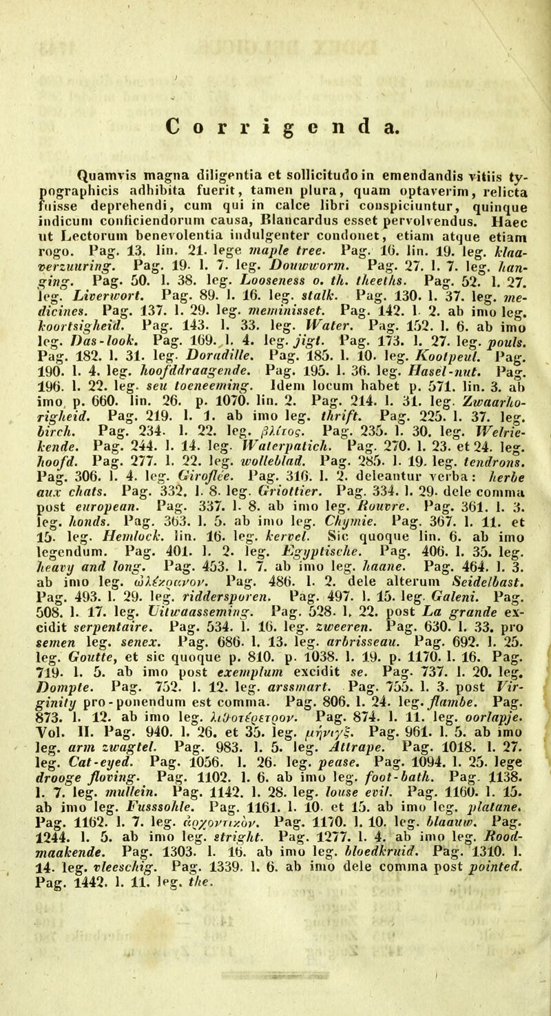 Corrigenda. Quamvis magna diligpntia et sollicitudo in emendandis vitiis ty- fiographicis adhibita fuerit, tamen plura, quam optaverim, relicta iiisse deprehendi, cum qui in calce libri conspiciuntur, quinque indicuni conficiendorum causa, Blancardus csset pervolvendus. Haec xit Lectorum benevolentia indulgenter condouet, etiam atque etiam rogo. Pag. 13. lin. 21. lege maple tree. Pag. 10. lin. 19. leg. hlaa- verzuiiring. Pag. 19- 1. 7. leg. Douwworm. Pag. 27. I. 7. leg. han- ging. Pag. 50. 1. 38. leg. Looseness o. th. iheeths. Pag. 52. 1. 27. Jeg. Liverwort. Pag. 89. I. 16. leg. stalk. Pag. 130. 1. 37. leg. me- dicines. Pag. 137. 1. 29. leg. meviinisset. Pag. 142. 1 2. ab imo leg. Jcoartsigheid. Pag. 143. I. 33. leg. Water. Pag. 1.52. 1. 6. ab imo leg. Das-look. Pag. 109. I. 4. leg. jigt. Pag. 173. 1, 27. leg. pouls. Pag. 182. 1. 31. leg. DoradiUe. Pag. 185. 1. 10. leg. KoolpeuL Pag. 190. 1. 4. leg. hoofddraagende. Pag. 195. i. 30. leg. Hasel-nut. Pag. 190. 1. 22. leg. seu toeneeming. Idem locum habet p. 571. lin. 3. ab imo, p. 660. lin. 20. p. 1070. lin. 2. Pag. 214. 1. 31. leg. Zwaarho- righeid. Pag. 219. 1. 1. ab imo leg. thrift. Pag. 225. I. 37. leg. hirch. Pag. 234. 1. 22. lcg. inCwg. Pag. 235. I. 30, leg. Welrie- kende. Pag. 244. I. 14. leg. Walerpatich. Pag. 270. 1. 23. et 24. leg. hoofd. Pag. 277. 1. 22. leg. ivolleblnd. Pag. 285. I. 19. leg. tendrojis. Pag. 300. 1. 4. log. Girojlee. Pag. 310. I. 2. deleantur verba : herle au.x chats. Pag. 332. 1. 8. leg. Griottier. Pag. 334. I. 29. dele commu post european. Pag. 337. I. 8. ab inio leg. Rouvre. Pag. 301. I. 3. leg. honds. Pag. 303. 1. 5. ab imo leg. Chijmie. Pag. 367. 1. 11. et 15. leg. Hemlock. iin. 10. leg. kervel. Sic quoque lin. 6. ab imo legendum. Pag. 401. 1. 2. leg. Egyptische. Pag. 400. 1. 35. leg. heavy and lojtg. Pag. 453. 1. 7. ab imo leg. haane. Pag. 404. 1. 3. ab imo leg. wXiy.oarov. Pag. 486. 1. 2. dele alterum Seidelbast. Pag. 493. I. 29. leg. riddersporen. Pag. 497. 1. 15. leg. Galeni. Pag. 508. 1. 17. leg. Vilwaasseming. Pag. 528. 1. 22. post La grande ex- cidit serpentaire. Pag. 534. 1. 10. leg. zweeren. Pag. 630. 1. 33. pro semen leg. senex. Pag. 680. 1. 13. leg. arbrisseau. Pag. 092. 1. 25. leg. Goutte, et sic quoque p. 810. p. 1038. I. 19. p. 1170. I. 10. Pag. 719- 1. 5. ab imo post exemplum excidit se. Pag. 737. 1. 20. leg. Domple. Pag. 752. 1. 12. leg. arssmart. Pag. 755. 1. 3. post Vir- ginity pro-ponendum est comma. Pag. 800. 1. 24. \eg. flambe. Pag. 873. 1. 12. ab imo leg. ).iOoTt\)tTQOp. Pag. 874. 1. 11. leg. oorlapje. Vol. II. Pag. 940. I. 26. et 35. leg. Pag. 961. 1. 5. ab imo leg. arm zwagtel. Pag. 983. 1. 5. leg. Atlrape. Pag. 1018. 1. 27. leg. Cat-eyed. Pag. 1056. 1. 20- leg. pease. Pag. 1094. 1. 25. lege drooge floving. Pag. 1102. 1. 6. ab imo leg. foot-bath. Pag. 1138. 1. 7. leg. muUein. Pag. 1142. 1. 28. leg. louse evif. Pag. 1160. 1. 15. ab imo leg. Fusssohle. Pag. 1101. 1. 10 et 15. ab imo Icg. platane, Pag. 1102. 1. 7. leg. unxovny.w. Pag. 1170. I. 10. leg. blaauw. Pag. 1244. 1. 5. ab imo leg. stright. Pag. 1277. 1. 4. ab inio leg. Rood- maakende. Pag. 1303. 1. 16. ab imo leg. bloedkruid. Pag. 1310. 1. 14. leg. vleeschig. Pag. 1339. 1. 0. ab imo dele comma post pointed. Pag. 1442. 1. 11. Ipg. ihe.