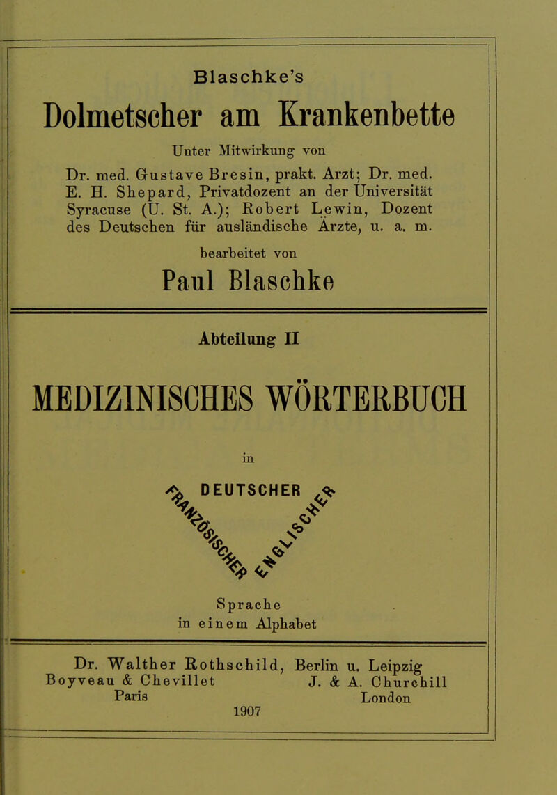 Blaschke's Dolmetscher am Krankenbette Unter Mitwirkung von Dr. med. Gustave Bresin, prakt. Arzt*, Dr. med. E. H. Shepard, Privatdozent an der Universitat Syracuse (U. St. A.); Robert Lewin, Dozent des Deutsclien fur auslandische Arzte, u. a. m. bearbeitet von Paul Blaschke Abteilung II MEDIZ1NI8CHE8 WORTERBUCH m ^ DEUTSCHER Sprache in einem Alphabet Dr. Walther Rothschild, Berlin u. Leipzig Boyveau & Chevillet J. & A. Churchill Paris London 1907