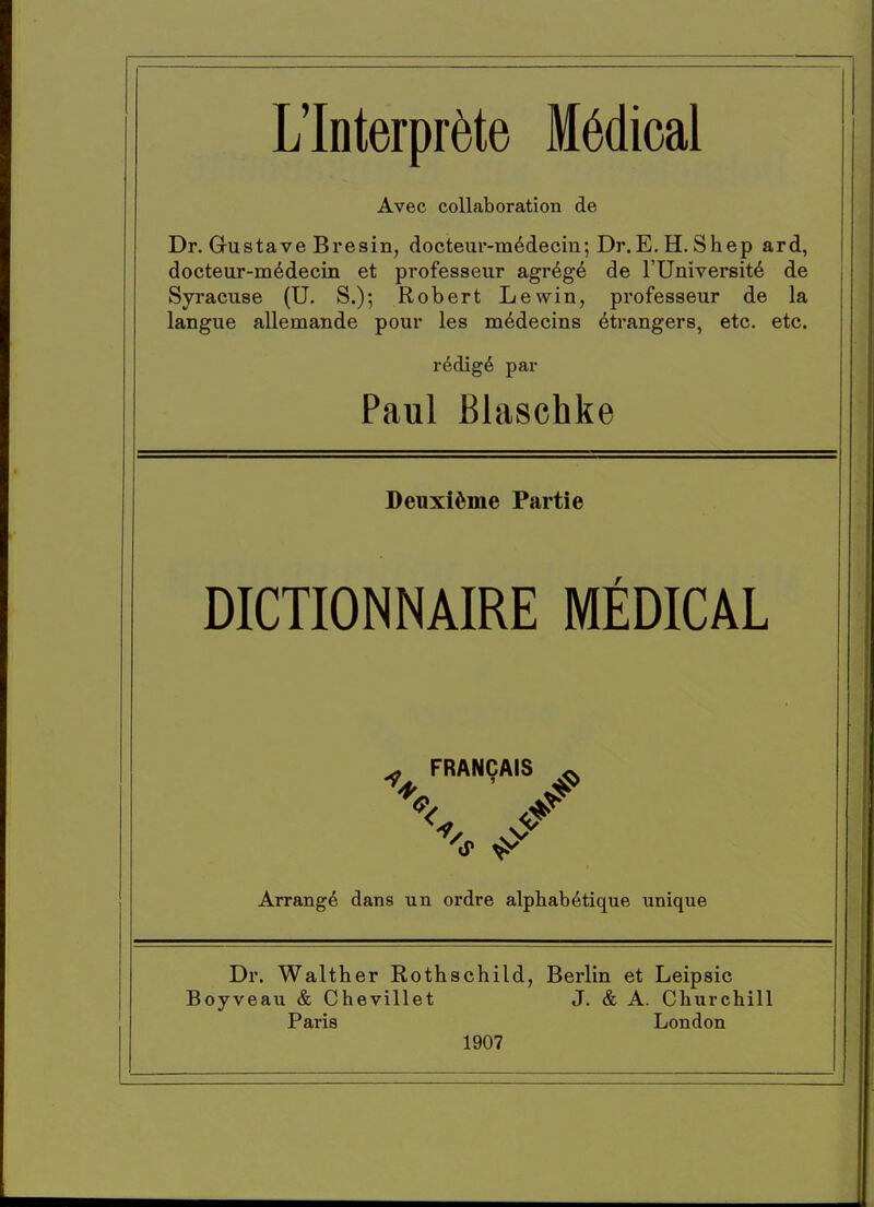 L'lnterpr^te M6dical Avec collaboration de Dr. Gustave Bresin, docteur-m^decin; Dr.E. H. Shep ard, docteur-m^decin et professeur agr6g6 de I'Universit^ de Syracuse (U. S.); Robert Lewin, professeur de la langue allemande pour les m^decins Strangers, etc. etc. r^dig^ par Paul Blaschke Deuxi^sme Partie DICTIONNAIRE MEDICAL ^ FRANCAIS ^ Arrange dans un ordre alphab^tique unique Dr. Walther Rothschild, Berlin et Leipsic Boyveau & Chevillet J. & A. Churchill Paris London 1907