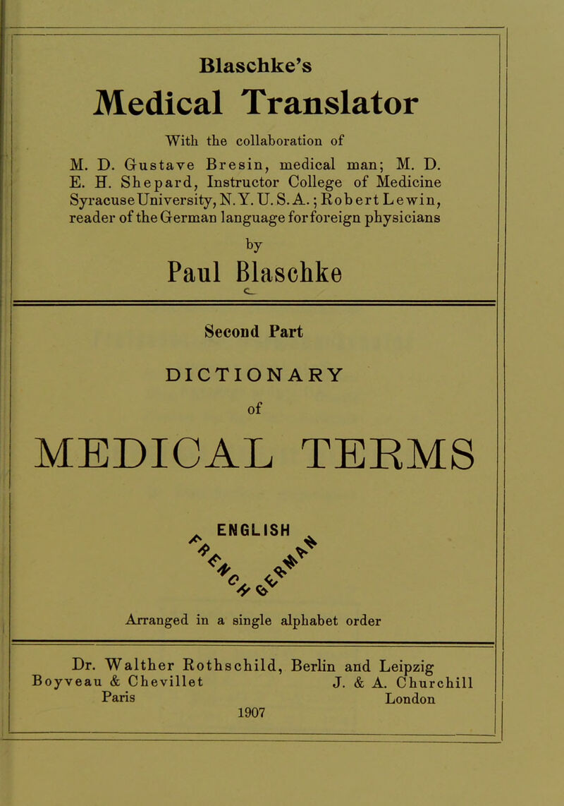 Blaschke's Medical Translator With the collaboration of M. D. Gustave Bresin, medical man; M. D, E. H. Shepard, Instructor College of Medicine Syracuse University, N. Y. U. S. A.; Rob ert Le win, reader of the German language for foreign physicians by Paul Blaschke Second Part DICTIONARY of MEDICAL TEEMS ^ ENGLISH , Arranged in a single alphabet order Dr. Walther Rothschild, Berlin and Leipzig Boyveau & Chevillet J. & A. Churchill Paris London 1907