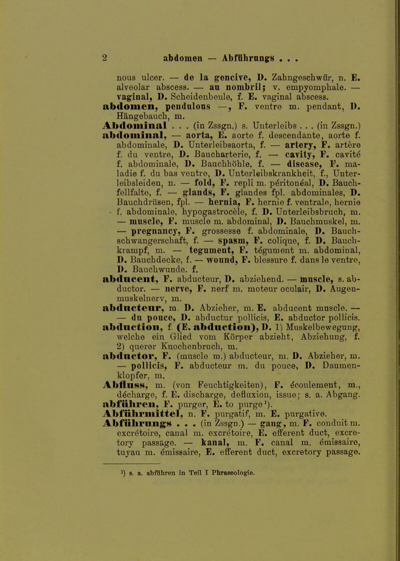 nous ulcer. — de la gencive, D. Zahngeschwiir, n. E, alveolar abscess. — au nombrilj v. empyomphale. — vagioal, D. Scheidenbeule, f. E. vaginal abscess. abdomen, peudnlons —, F. ventre m. pendant, D. Hangebauch, m. Abdominal ... (in Zssgn.) s. Unterleibs ... (in Zssgn.) abdominal, — aorta, E. aorte f. descendante, aorte f. abdominale, D. Unterleibsaorta, f. — artery, F. artere f. du ventre, D. Baucharterie, f. — cavity, F. cavitd f. abdominale, D. BaucbhShle, f. — disease, F. nia- ladie f. du bas ventre, D. Unterleibskrankheit, f., Unter- leibsleiden, n. — fold, F. repli m. pdriton^al, D. Baucli- fellfalte, f. — glands, F. glandes fpl. abdominales, D. Bauchdriisen, fpl. — hernia, F. hernie f. ventrale, bernie • f. abdominale, hypogastrocele, f. D. Unterleibsbruch, m. — muscle, F. muscle m, abdominal, D. Bauchmuslcel, m. — pregnancy, F. grossesse f. abdominale, D. Bauch- scbwangerscbaft, f. — spasm, F. colique, f. D. Baucb- krampf, m. — tegnment, F. tdgument m. abdominal, D. Bauchdecke, f. — wound, F. blessure f. dans le ventre, 1) . Baucbwundo. f. abdncent, F. abducteur, D, abziehend. — mnscle, s. ab- ductor. — nerve, F. nerf m. moteur oculair, D. Augen- muskelnorv, m. abdnctcnr, m. D. Abzielier, m. E. abducent muscle. — — du pouce, D. abductur pollicis, E. abductor pollicis. abdnction, f (E. ab<lnction), D. 1) Muskelbevvegung, welcbe ein Glied vom Kcirper abziebt, Abziehung, f. 2) querer Knocbenbruch, m. abdnctoi*, F. (muscle m.) abducteur, m. D. Abzieber, m. — pollicis, F. abducteur m. du pouce, D. Daumen- klopfer, m. Abflnss, m. (von Peucbtigkeiten), F. dcoulement, m., d^cliarge, f. E. discharge, defluxion, issue; s. a. Abgang. abfiiliren, F. purger, E. to purge'). Abfiilu*mittel, n. F. purgatif, m. E. pui-gative. Abfiilil*nng«!( ... (in Zssgn.) — gang, m. F. conduit m. excr^toire, canal m. excr^toire, E. efferent duct, excre- tory passage. — kanal, m. F, canal m. ^missaire, tuyau m. ^miseaire, E. efferent duct, excretory passage. 1) a, a. abfahren in Teil I Phraseologie.