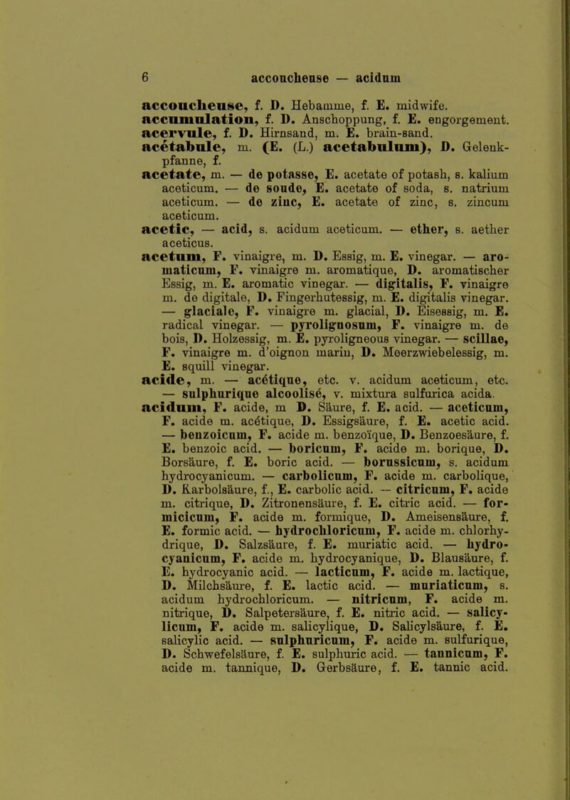 accoucheuse, f. D. Hebauime, f. E. midwife, accumulation, f. D. Anschoppung, f. E. engorgement, acervule, f. D. Hirnsand, m. E. brain-sand, acetabule, m. (£. (L.) acetabulum), D. Gelenk- pfanne, f. acetate, m. — de potasse, E. acetate of potash, s. kalium aceticum. — de sonde, E. acetate of soda, s. natrium aceticum. — de ziuc, E. acetate of zinc, s. zincum aceticum. acetic, — acid, s. acidum aceticum. — ether, s. aether aceticus. acetum, F. vinaigre, m. D. Essig, m. E. vinegar. — aro- maticmu, F. vinaigre m. aromatique, D. aromatischer Essig, m. E. aromatic vinegar. — digitalis, F, vinaigre m. de digitale, D. Fingerhutessig, m. E. digitalis vinegar. — glaciale, F. vinaigre m. glacial, D. Eisessig, m. E. radical vinegar. — pyroligDOsnm, F. vinaigre m. de bois, D. Holzessig, m. E. pyroligneous vinegar. — scillae, F. vinaigre m. d'oignon mariu, D. Meerzwiebelessig, m. E. squill vinegar. acifle, m. — ac^tiqne, etc. v. acidum aceticum, etc. — sulphuriqae alcoolise, v. mixtura sulfurica acida, acidum, F. acide, m D. Saure, f. E. acid. — aceticum, F. acide m. ac6tique, D. Essigsaure, f. E. acetic acid. — beuzoicnin, F. acide m. benzo'ique, D. Benzoesaure, f. E. benzoic acid. — boricam, F. acide m. borique, D. Borsaure, f. E. boric acid. — jbornssicnm, s. acidum hydrocyanicum. — carbolicam, F. acide m. carbolique, D. Karbolsaure, f., E. carbolic acid. — citricnm, F. acide m. citrique, D. Zitronensaure, f. E. citric acid. — for- micicnm, F. acide m. formique, D. Ameisens^ure, f. E. formic acid. — hydrocliloricuni, F. acide m. chlorhy- drique, D. Salzsaure, f. E. muriatic acid. — hydro- cyanicum, F. acide m. hydrocyanique, D. Blausaure, f. E. hydrocyanic acid. — lacticnm, F. acide m. lactique, D. Milchsam-e, f. E. lactic acid. — mnriaticnm, s. acidum hydrochloricum. — nitricnm, F. acide m. nitrique, D, Salpetersaure, f. E. nitric acid. — salicy- licnm, F. acide m. salicylique, D. Sahcylsaure, f. E, salicylic acid. — snlphnricnm, F. acide m. sulfurique, D. SchwefelsHure, f. E. sulphuric acid. — tannicnm, F. acide m. tannique, D. Gerbsaure, f. E. tannic acid.