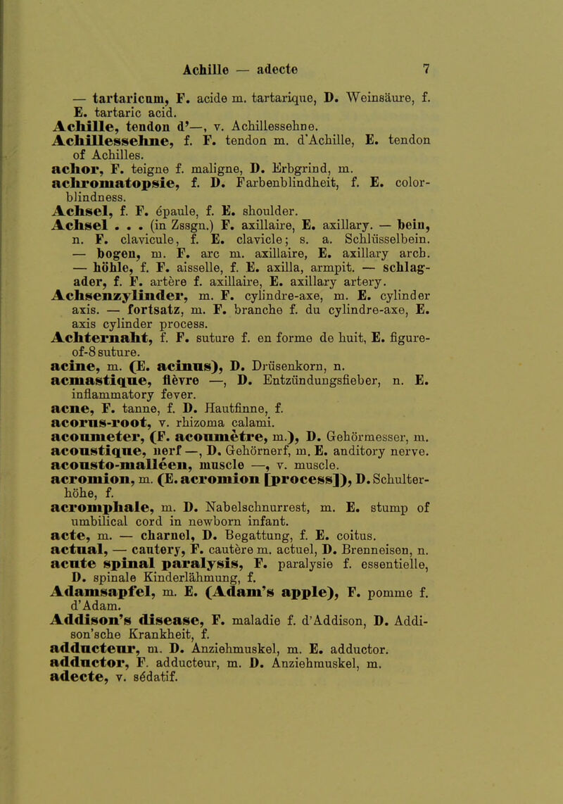 — tartaricam, F, acide m. tartarique, D. Weinsaure, f. E. tartaric acid. Achille, tendon d'—, v. Achillessehne. Acliillesiselme, f. F. tendon m. d'Achille, E. tendon of Achilles. achor, F. teigne f. maligne, D. Erbgrind, m. aclii'Omatopsie, f. D. Faxbenblindheit, f. E. color- blindness. Achsel, f. F. ^paule, f. E. shoulder. Aclisel ... (in Zssgn.) F. axillaire, E. axillary. — bein, n. F. clavicule, f. E. clavicle; s. a. Schliisselbein. — bogen, m. F. arc m. axillaire, E. axillary arch. — hohle, f. F. aisselle, f. E. axilla, armpit. — schlag^- ader, f. F. artere f. axillaire, E. axillary artery. Achsenzylinder, m. F. cylindre-axe, m. E. cylinder axis. — fortsatz, ni. F. branche f. du cylindre-axe, E. axis cylinder process. Achternaht, f. F. suture f. en forme de huit, E. figure- of-8 suture. acme, m. (E. acinnis), D. Drusenkom, n. acmastifiae, fleyre —, D. Eutziindungsfieber, n. E. inflammatory fever, acne, F. tanne, f. D. Hautfinne, f. acorns-root, v. rhizoma calami. aconmeter, (F. aconmetre, m.), D. Gehormesser, m. aconstiqne, nerf —, D. Gehornerf, m. E. auditory nerve, aconsto-malleen, muscle —, v. muscle, acromion, m. (E. acromion [process]), D. Schulter- hohe, f. acromphale, m. D. Nabelschnurrest, m. E. stump of umbilical cord in newborn infant, acte, m. — charnel, D. Begattung, f. E. coitus, actnal, — cautery, F. cautere m. actuel, D. Brenneisen, n. acnte spinal paralysis, F. paralysie f. essentielle, D. spinale Kinderlahmung, f. Adamsapfel, m. E. (Adam's apple), F, pomme f. d'Adam. Addison's disease, F. maladie f. d'Addison, D. Addi- son'sche Krankheit, f. addnctenr, m. D. Anziehmuskel, m. E. adductor, adductor, F. adducteur, m. D. Anziehmuskel, m. adecte, v. s^datif.