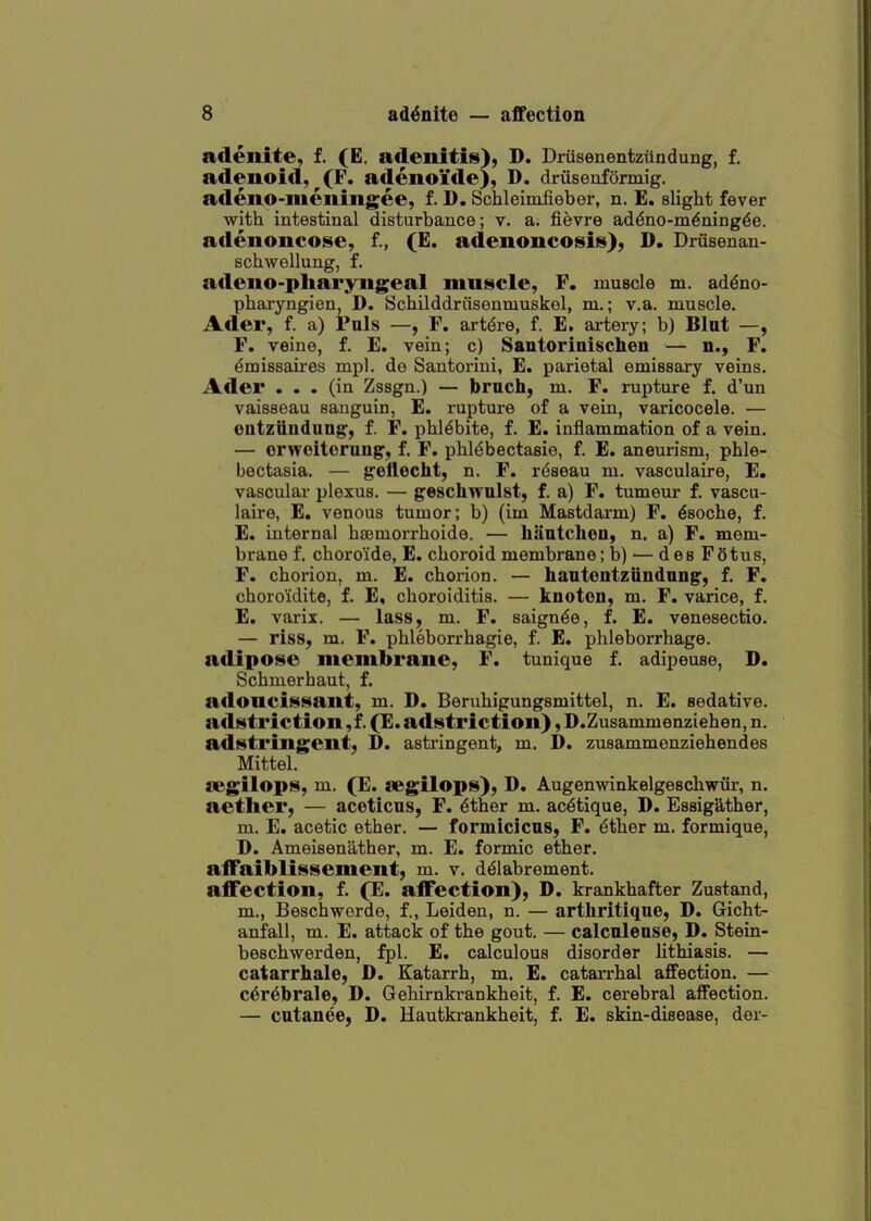 adenite, f. (E. adenitis), D. Drusenentzilndung, f. adenoid, (F. adenoide), D. driisenformig. adeno-meningee, £. D. Schleimfieber, n. E, slight fever with intestinal disturbance; v. a. fievre addno-m^ningde. adenoncose, f., (E. adenoncosis), D. Driisenan- schwellung, f. adeno-pltai'yngeal muscle, F. muscle m. addno- pharyngien, D. Schilddriisenmuskel, m.; v.a. muscle. Ader, f. a) Puis —, F. artdre, f. E. artery; b) Blut —, F. veine, f. E. vein; c) SautoriDischen — n., F. dmissaires mpl. de Santorini, E. parietal emissary veins. Ader ... (in Zssgn.) — bruch, m. F. rupture f. d'un vaisseau sanguin, E. rupture of a vein, varicocele. — eatziiiiduug, f. F. phl^bite, f. E. inflammation of a vein. — orwoitorau^, f. F. phl^bectasie, f. E, aneurism, phle- bectasia. — g'ofleeht, n. F. rdseau m, vasculaire, E. vascular plexus. — geschwulst, f. a) F. tumeur f. vascu- laire, E. venous tumor; b) (im Mastdarm) F. ^soche, f. E. internal hfEmorrhoide. — Iiiintcheu, n. a) F. mem- brane f. choroide, E. choroid membrane; b) — des Fotus, F. chorion, m. E. chorion. — hantontziindnng, f. F. choro'idite, f. E, choroiditis. — knoton, m. F. varice, f. E. varix. — lass, m. F. saignde, f. E. venesectio. — riss, m. F. phleborrhagie, f. E. phleborrhage. aflipose membrane, F. tunique f. adipeuse, D. Schmerhaut, f. adoncisMant, m. D. Beruhigungsmittel, n. E. sedative, adstriction ,f. (E. adstriction), D.Zusammenziehen, n. adstringent, D. astringent, m. D. zusammenziehendes Mittel. O'gilops, m. (E. segilops), D. Augenwinkelgeschwiir, n. aether, — acoticus, F. dther m. ac6tique, D. Essigather, m. E. acetic ether. — formicicus, F. dther m. formique, D. Ameisenather, m. E. formic ether. affaiblissement, m. v. diSlabrement. affection, f. (JE. affection), D. krankhafter Zustand, m., Beschwerde, f., Leiden, n. — arthritique, D. Gicht- anfall, m. E. attack of the gout. — calcalease, D. Stein- beschwerden, fpl. E, calculous disorder lithiasis. — catarrhale, D. Katarrh, m. E. catarrhal affection. — c6r6brale, D. Gehirnkrankheit, f. E. cerebral affection. — cntauee, D. Hautkrankheit, f. E. skin-disease, der-