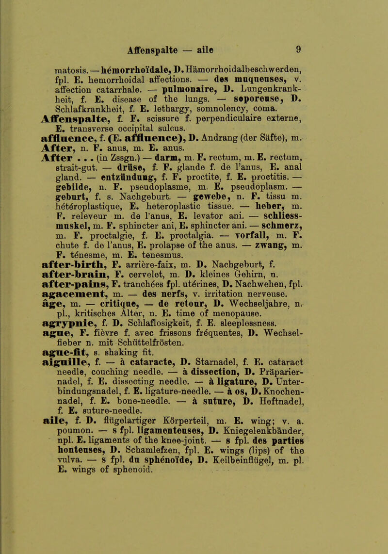 matosis. — hemorrhoi'dale, D. Hamorrhoidalbeschwerden, fpl. E. hemorrhoidal affections. — des muqnenses, v. affection catarrhale. — palmonaire, 1). Lungenkrank- heit, f. E. disease of the lungs. — soporease, D. Schlafkrankheit, f. E. lethargy, somnolency, coma. Affenspalte, f. F. scissure f. perpendiculaire externe, E. transverse occipital sulcus. affluence, f. (E. affluence), D. Andrang (der Safte), m. After, n. F. anus, m. E. anus. After ... (in Zssgn.) — darm, m. F. rectum, m. E. rectum, strait-gut. — drttse, f. F. glande f. de I'anus, E, anal gland. — entziindung', f. F. proctite, f. E. proctitis. — gebilde, n. F. pseudoplasme, m. E. pseudoplasm. — gebnrt, f. s. Nachgeburt. — gewebe, n. F. tissu m. hdtdroplastique, E. heteroplastic tissue. — Leber, m. F. releveur m. de I'anus, E. levator ani. — schliess- mnskel, m. F, sphincter ani, E. sphincter ani. — schmerz, m. F. proctalgie, f. E. proctalgia. — vorfall, m. F. chute f. de I'anus, E. prolapse of the anus. — zwang, m. F. t^nesme, m. £. tenesmus. after-birth, F. arriere-faix, m. D. Nachgeburt, f. after-brain, F. cervelet, m. D. kleines Gehirn, n. after-pains, F. tranch^es fpl. utdrines, D. Nachwehen, fpl. agacement, m. — des nerfs, v. irritation nerveuse. age, m. — critique, — de retonr, D. Wechseljahre, n; pi., kritisches Alter, n. E. time of menopause, agrypnie, f. D. Schlaflosigkeit, f. E. sleeplessness, ague, F. fievre f. avec frissons fr^quentes, D. Wechsel- fieber n. mit Schiittelfrosten. ague-fit, s. shaking fit. aigruille, f. — a cataracte, D. Stamadel, f. E. cataract needle, couching needle. — a dissection, D. Praparier- nadel, f. E. dissecting needle. — k ligfatare, D, Unter- bindungsnadel, f. E. ligature-needle. — a os, D. Knochen- nadel, f. E, bone-needle. — a sntnre, D. Heftnadel, f. E. suture-needle. aile, f. D. flugelartiger KSrperteil, m. E. wing; v. a. poumon. — s fpl. ligamentenses, D. Kniegelenkbander, npl. E. ligaments of the knee-joint. — 8 fpl. des parties hontenses, D. Schamlefzen, fpl. E. wings (lips) of the vulva. — s fpl. du spb^noide, D. Keilbeinfltigel, m. pi. E, wings of sphenoid.