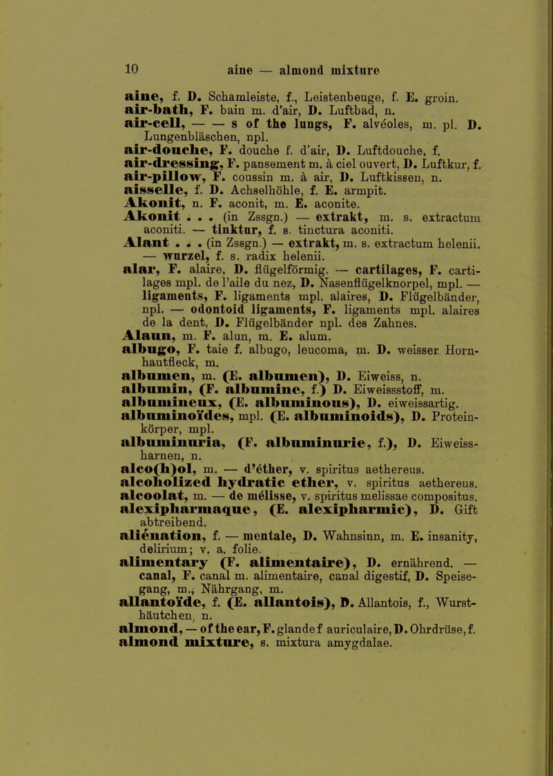 aine, f. D, Schamleiste, f., Leistenbeuge, f. E. groin. air-bath, F. bain m. d'air, D. Luftbad, n. air-cell, s of the lungs, F. alveoles, in. pi. D. Lungenblaechen, npl. air-doache, F. douche f. d'air, D. Luftdouche, f, air-dresising, F. pansement m. a ciel ouvert, D. Luftkur, f, air-pillow, F. coussin m. a air, D. Luftkissen, n. aisselle, f. D. Achselhohle, f. E. armpit. Akoiiit, n. F. aconit, m. E. aconite. Akoiiit ... (in Zssgn.) — extrakt, m. s. extractuui aconiti. — tinktur, f. s. tinctura aconiti. Alant ... (in Zssgn.) — extrakt, m. s. extractum helenii. — Tfurzel, f. 8. radix belenii, alar, F. alaire, D. fliigelformig. — cartilages, F. carti- lages mpl. de I'aile du nez, D. Nasenfliigelknorpel, mpl. — ligameuts, F. ligaments mpl. alaires, D. Fliigelbander, npl. — odontoid ligaments, F. ligaments mpl, alaires de la dent, D, Fliigelbander npl. des Zahnes. Alann, m. F. alan, m. E. alum. albugo, F. taie f. albugo, leucoma, m. D. weisser Horn- hautfleck, m. albamen, m. (£. albumen), D. Eiweiss, n. albumin, (F. albumine, f.) D. Eiweissstoff, m. albuminenx, (£. albuminout^), D. eiweissai-tig. albnniinoi'de^, mpl. (E. albuminoids), D. Protein- korper, mpl. albuminuria, (F. albnminurie, f.), D. Eiweiss- liarnen, n. alco(h)ol, m. — d'dther, v. spiritus aethereus. alcoliolized liydi*atic ether, v. spiritus aethereus. alcoolat, m. — de m^lisse, v. spiritus melissae compositus. alexiphai*maque, (E. alexipharmic), D. Gift abtreibend. alienation, f. — mentale, D. Wahnsinn, m. E. insanity, delirium; v. a. folie. alimentary (F. alimentaire), D. ernahrend. — canal; F. canal m. alimentaire, canal digestif, D. Speise- gang, m., Nahrgang, m. allantoi'de, f. (E. allantoic), ©. Allantois, f., Wurst- hautchen, n. almond, — of the ear,F. glande f auriculaire, D. Ohrdruse,f. almond mixture, s. mixtura amygdalae.