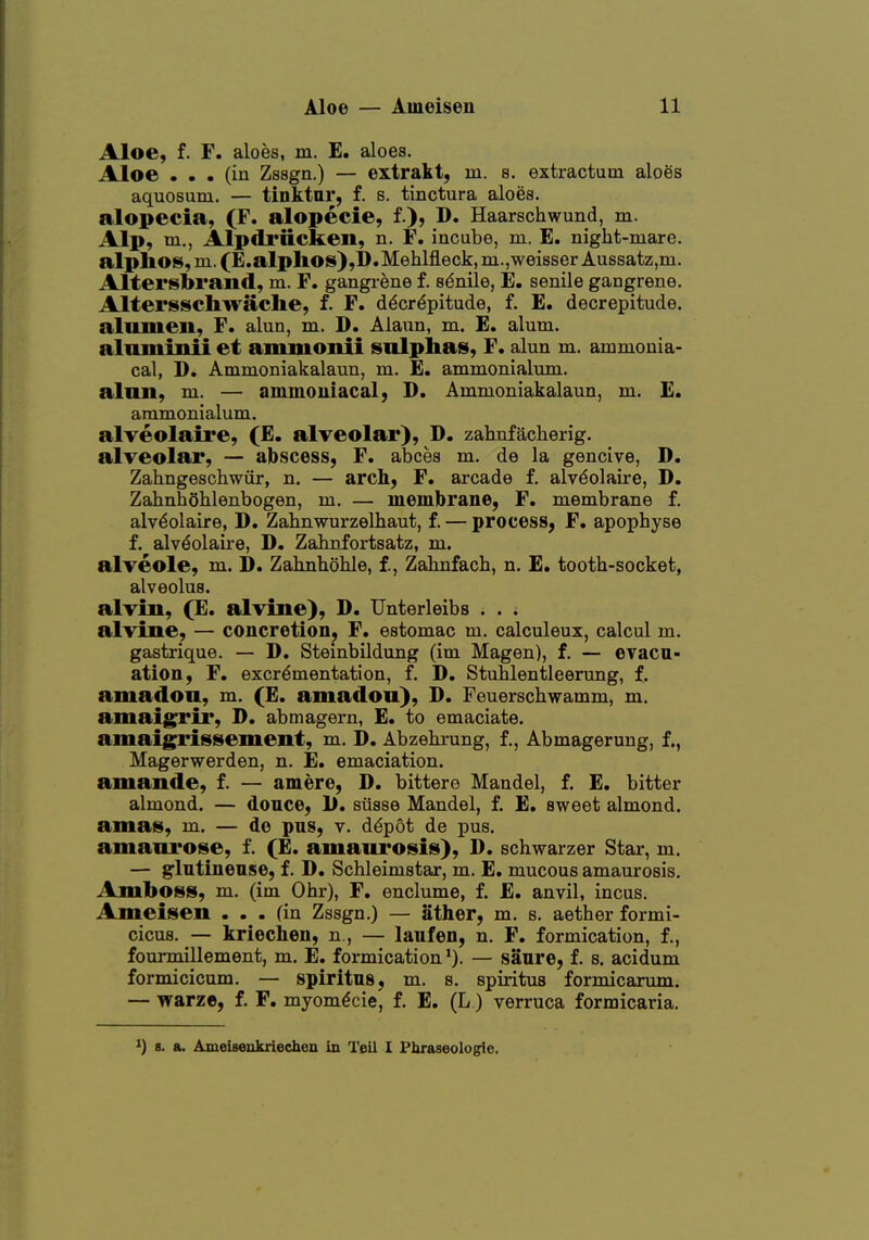Aloe, f. F. aloes, m. E. aloes. Aloe ... (in Zssgn.) — extrakt, in. s. extractum aloes aquosum. — tinktar, f. s. tinctura aloes, alopecia, (F. alopecie, f.), D. Haarschwund, m. Alp, m., Alpitriicken, n. F. incube, m. E. night-mare. alptos,m.(E.alpIiOS),I).Mehlfleck,ni.,weisser Aussatz,m. Altersbrand, m. F. gangi-ene f. senile, E. senile gangrene. Altersschwache, f. F. decrepitude, f. E. decrepitude, alnmen, F. alun, m. D. Alaun, m. E. alum, aluminii et ammonii sulphas, F. alun m. ammonia- cal, D. Ammoniakalaun, m. E. ammonialum. alnn, m. — ammouiacal, D. Ammoniakalaun, m. E. ammonialum. alveolaire, (E. alveolar), D. zahnfacherig. alveolar, — abscess, F. abees m. de la gencive, D. Zahngeschwiir, n. — arch, F. arcade f. alv^olaire, D. ZahnhoMenbogen, m. — membrane, F. membrane f. alveolaire, D. Zahnwurzelbaut, f. — process, F. apophyse f. alveolaii-e, D. Zaknfortsatz, m. alveole, m. D. Zahnhohle, f., Zahnfach, n. E. tooth-socket, alveolus. alviu, (E. alvine), D. Unterleibs . . . alvine, — concretion, F. estomac m. calculeux, calcul m. gastrique. — D. Steinbildung (im Magen), f. — evacu- ation, F. excrementation, f. D. Stuhlentleenmg, f. amadon, m. (E. amadon), D. Feuerschwamm, m. amaigrii*, D. abmagern, E. to emaciate. amaigrissement, m. D. Abzehrung, f., Abmageruug, f., Magerwerden, n. E. emaciation. amande, f. — amere, D. bittere Mandel, f. E. bitter almond. — donee, 1). siisse Mandel, f. E. sweet almond. amas, m. — de pus, v. d^pot de pus. amanrose, f. (E. amaurosis), D. schwarzer Star, m. — glutiueuse, f. D. Schleimstar, m. E. mucous amaurosis. Amboss, m. (im Ohr), F. enclume, f. E. anvil, incus. Ameisen ... fin Zssgn.) — ather, m. s. aether formi- cicus. — kriecben, n., — laufen, n. F. formication, f., fourmiHement, m. E. formication — sanre, f. s. acidum formicicum. — spiritus, m. s. spiritus formicarum. — warze, f. F. myomdcie, f. E. (L) verruca formicaria. ^) 8. a. Ameiseukriechen in Tell I Phraseologic.