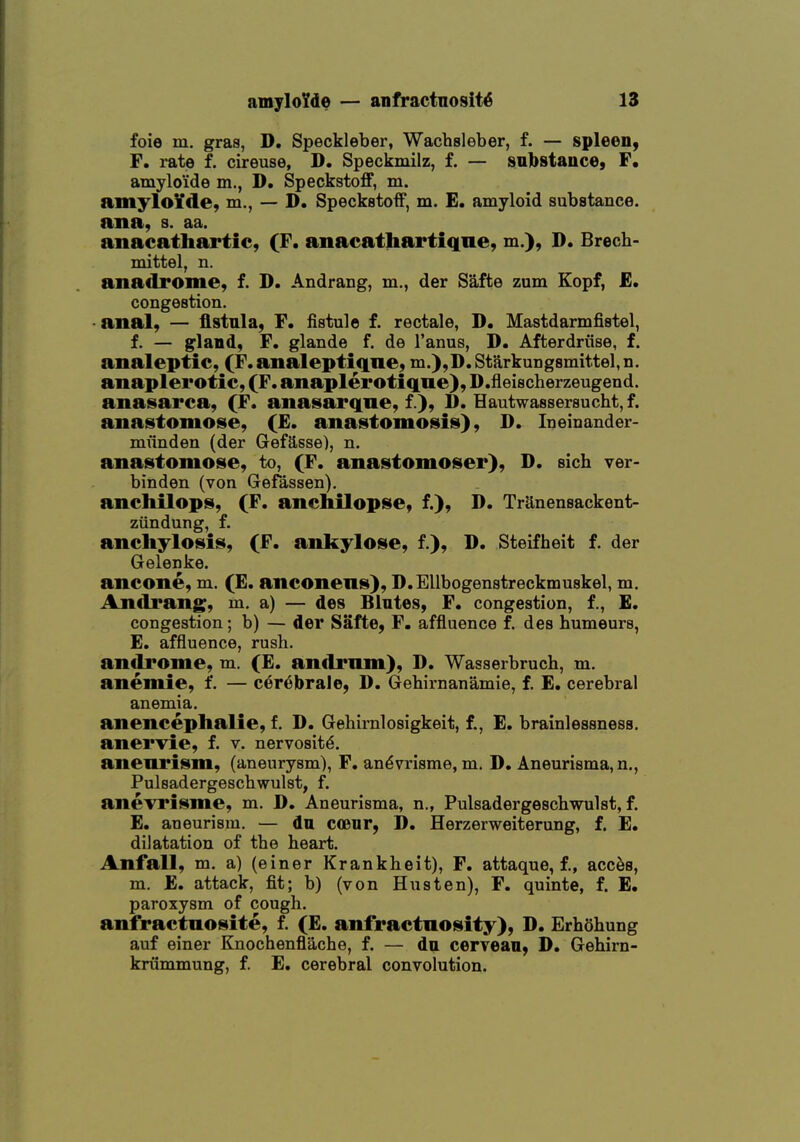 foie m. gras, D. Speckleber, Wachsleber, f. — spleen, F. rate f. cireuse, D. Speckmilz, f. — sinbstauce, F. atnylo'ide m., D. Speckstoff, m. amylo¥cle, m., — D. Speckstoif, m. E. amyloid substance. ana, s. aa. anacathartic, (F. anacathartiqne, m.), D. Brech- mittel, n. anadrome, f. D. Andrang, m., der Safte zum Kopf, £* congestion. • anal, — fistula, F. fiatule f. rectale, D, Mastdarmfistel, f. — gfland, F. glande f. de I'anus, D. Afterdriise, f. analeptic, (F.analeptiqne, m.),D.Starkungsmittel,n. anaplerotic, (F. anaplerotiqne), D.fieischerzeugend. anasarca, (F. anasarqne, f.), D. Hautwassersucht, f. anastomose, (£. anastomosis), D. Ineinander- munden (der GefSsse), n. anastomose, to, (F. anastomoser), D. sich ver- binden (von Gefassen). anchilops, (F. anchilopse, f.), D. TrUnensackent- ziindung, f. anchylosis, (F. ankylose, f.), D. Steifheit f. der Gelenke. ancone, m. (E. anconeus), D.Ellbogenstreckmuskel, m. Andrang, m, a) — des Blntes, F. congestion, f., £. congestion; b) — der Safte, F. affluence f. des humeurs, E. affluence, rush, androme, m. (E. andrnm), D. Wasserbruch, m, anemie, f. — c6r6brale, D. Gehirnanamie, f. E. cerebral anemia. anencephalie, f. D. Gehimlosigkeit, f., E. brainlessness. anervie, f. v. nervosity. aneurism, (aneurysm), F. an^vrisme, m, D. Aneurisma,n., Puleadergescbwulst, f. anevrisme, m. D. Aneurisma, n., Pulsadergeschwulst, f. E. aneurism. — du cceiir, D. Herzerweiterung, f. E. dilatation of the heart. Anfall, m. a) (einer Krankheit), F. attaque, f., acc^s, m. E. attack, fit; b) (von Husten), F. quinte, f. E. paroxysm of cough, anfractnosite, f. (E. anfractnosity), D. Erhohung auf einer Knochenflache, f. — da cervean, D. Gehirn- kriimmung, f. E. cerebral convolution.