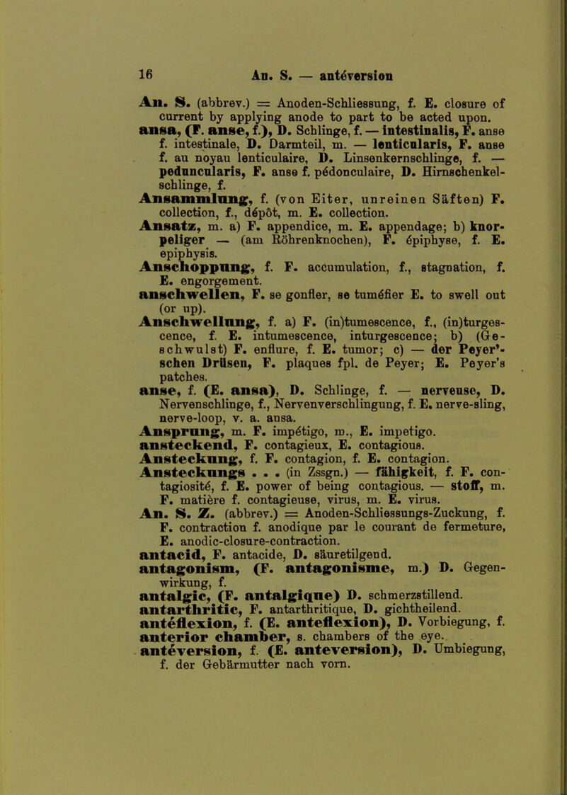 An. S. (abbrev.) = Anoden-Schliessung, f. E. closure of current by applying anode to part to be acted upon, ansa, (F. anse, f.)> D. Scblinge, f. — intestinalis, F. anse f. intestinale, D, Darmteil, m. — lenticnlaris, F, anse f. au noyau lonticulaire, D. Lmsenkernachlinge, f. — pednncnlaris, F. anse f. p^donculaire, D. Himscbenkel- scblinge, f. Ansammlnng;, f. (von Eiter, unreinen Saften) F. collection, f., d6p6t, m. E. collection. Ansatz, m. a) F. appendice, m. £. appendage; b) knor- peliger — (am RShrenknochen), P. dpiphyse, f. E* epiphysis. Anschoppnng;, f. F. accumulation, f., stagnation, f. £. engorgement, anschwellen, F. se gonfler, se tum^fier E. to swell out (or up). Anschwellnng, f. a) F. (in)tume8cence, f., (in)turge8- cence, f. E. intumescence, inturgescence; b) (Ge- schwulst) F. enflure, f. E. tumor; c) — der Peyer'- schen Drttsen, F. plaques fpl. de Peyer; E, Peyer'a patches. an»e, f. (E. anisa), D. Scblinge, f. — nervenso, D. Nervenschlinge, f., Nervenverschlingung, f. E, nerve-sling, nerve-loop, v. a. ansa. Ansprong, m. F. impetigo, m., E. impetigo, ansteckend, F. contagieux, E. contagious. Anstecknng, f. F. contagion, f. E. contagion. Anstecknngs ... (in Zssgn.) — fahi^keit, f. F. con- tagiosity, f. E. power of being contagious. — stoff, m. F. mati^re f. contagieuse, virus, m. E. virus. An. S. Z. (abbrev.) = Anoden-Schlieasungs-Zuckung, f. F. contraction f. anodique par le courant de fermeture, E. anodic-closure-contraction, antacid, F. antacide, D, sS^uretilgend. antagonism, (F. antagonisme, m.) D. Gegen- wirkung, f. antalgic, (F. antalgiqne) D. schmerzstillend. antarthritic, F. antarthritique, D. gichtheilend. anteflexion, f. (E. anteflexion), D. Vorbiegung, f. anterior chamber, s. chambers of the eye. anteversion, f. (E. anteversion), D. Umbiegung, f. der Gebarmutter nacb vom.