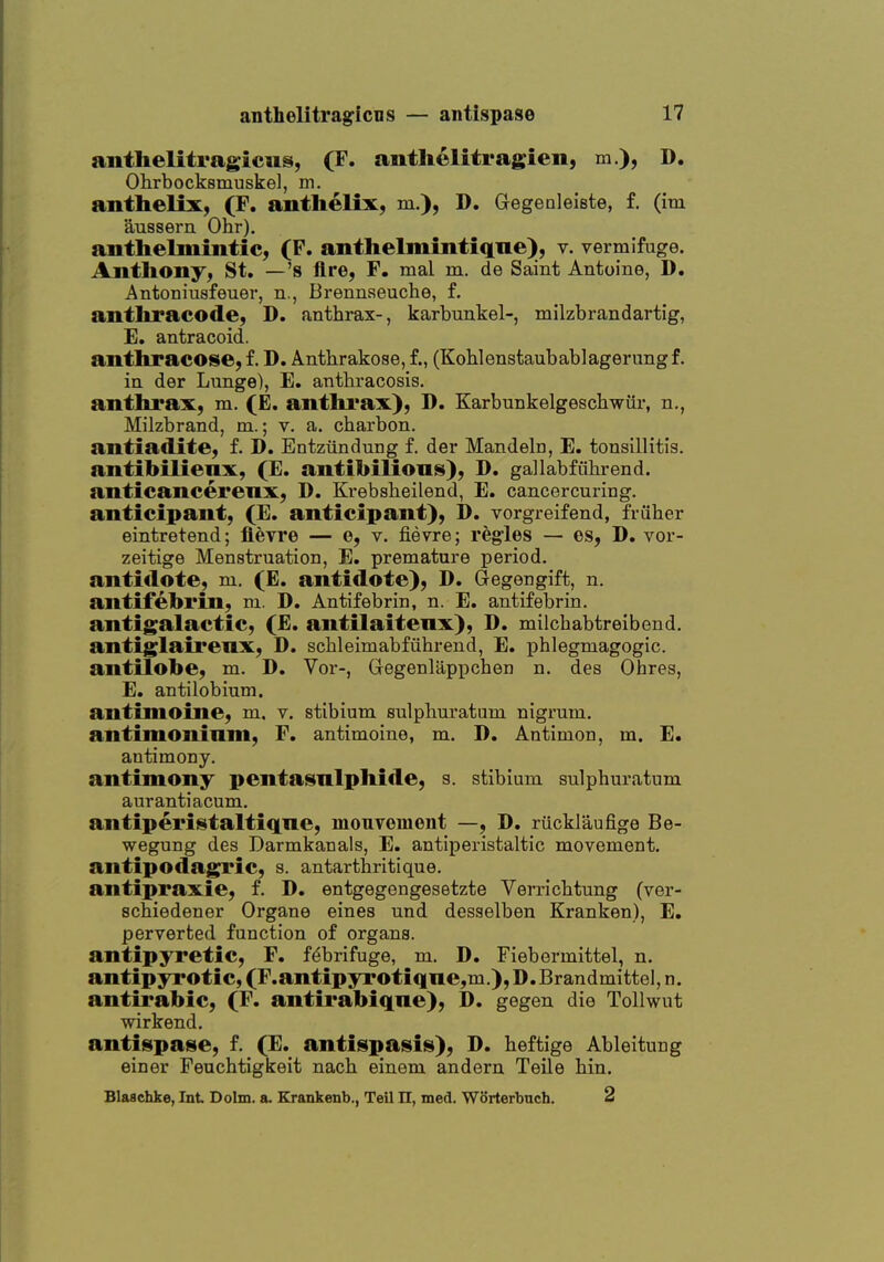 anthelitragicns, (F. antlielitragien, m.), D, Ohrbocksmuske], ni. anthelix, (F. antlielix, m.), D. Gegenleiste, f. (im aussern Ohr). anthelmintic^ (F. anthelmintiqne), v. vermifuge. Anthony, St, —'s Are, F. mal m. de Saint Antoine, D. Antoniiisfeuer, n., Brennseuche, f. anthracode, D. anthrax-, karbtmkel-, milzbrandartig, E. antracoid. anthracose, f. D. Anthrakose, f., (Kohlenstaubablagerimgf. in der Lunge), E. antbracosis. anthrax, m. (E. anthrax), D. Karbunkelgescbwiir, n., Milzbrand, m.; v. a. charbon. antiadite, f. D. Entziindung f. der Mandeln, E. tonsillitis, antibilienx, (E. antibiUonis), D, gallabfiibrend. anticancerenx, D. Krebsheilend, E. cancercuring. anticipant, (E. anticipant), D. vorgreifend, friiher eintretend; fievre — e, v. fievre; regies — es, D. vor- zeitige Menstruation, E. premature period, antidote, m. (E. antidote), D. Gegengift, n. antifebrin, m. D. Antifebrin, n. E. antifebrin. antigalactic, (E. antilaitenx), D. miichabtreibend. antiglairenx, D. schleimabfiihrend, E. phlegmagogic. antilobe, m. D. Vor-, Gregenlappchen n. des Ohres, E, antilobium. antimoine, m, v. stibium sulpliuratum nigrum, antimoninm, F, antimoine, m. D. Antimon, m. E. antimony. antimony penta^nlphide, s. stibium sulphuratum aurantiacum. antiperintaltiqne, mouvement —, D. riicklaufige Be- wegung des Darmkanals, E. antiperistaltic movement. antipodagni*ic, s. antarthritique. antipraxie, f. D. entgegengesetzte Verricbtung (ver- schiedener Organe eines und desselben Kranken), E, perverted function of organs. antipyretic, F. f<^brifuge, m. D. Fiebermittel, n. antipyrotic, (F,antipyrotiqne,m.),D.Brandmittel, n. antirabic, (F. antirabiqne), D. gegen die Tollwut wirkend. antispase, f. (E. antispasis), D. beftige Ableitung einer Feuchtigkeit nach einem andern Teile bin. Blaschke, Int Dolm. a. Krankenb., Teil n, med. WSrterbuch. 2