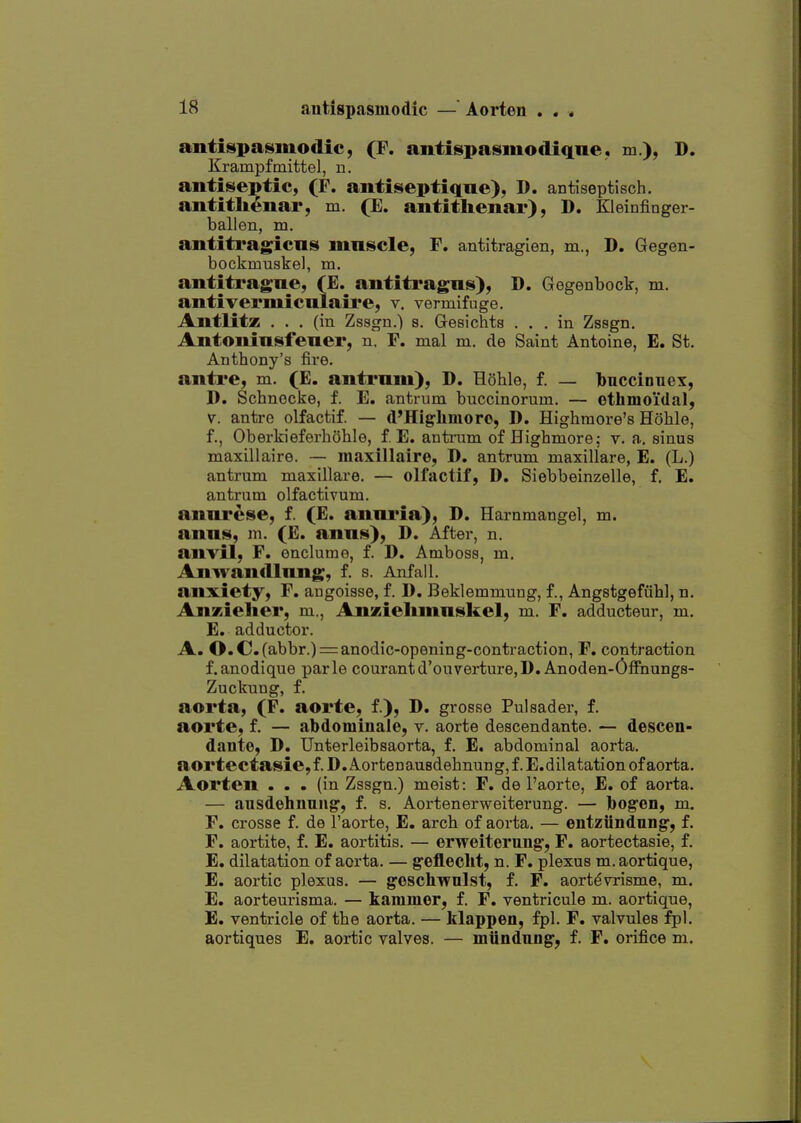 antispasmodic, (F. antispasmodiqne, m), D. Krampftnittel, ii. antiseptic, (P. antiseptiqne), D. antiseptisch, antitli^nar, m. (E. antitlienar), D. Kleinfinger- ballen, m. antitragicns mnscle, F. antitragien, m., D. Gegen- bockmuskel, tn. antitragne, (E. antitragns), D. Gegenbock, m. antiTermicniaire, v. vermifuge. Antlitz ... (in Zssgn.) s. Gesichts ... in Zssgn. Antoninsfener, n. F. mal m. de Saint Antoine, E. St. Anthony's fire. antre, m. (E. antrum), D. Hohle, f. — Ibuccinuex, D. SchnecJie, f. E. antrum buccinorum. — ethmoidal, V. antro olfactif. — d'Higlimorc, D. Highmore's Hoblo, f., Oberkieferboble, f. E. antium of Highmore; v. a. sinus maxillaire. — maxillaire, D. antrum maxillare, E. (L.) antrum maxillai-e. — olfactif, D. Siebbeinzelle, f. E. antrum olfactivum. annrese, f. (E. anni'ia), D. Harnmangel, m. anns, m. (E. anns), D. After, n. anvil, F. enclume, f. D. Amboss, m, Aiiwandlnng, f. s. Anfall. anxiety, F. angoisse, f. D. Beklemmung, f., Angstgefiibl, n. AnKielier, m., Anzielimnskel, m. F. adducteur, m. E. adductor. A. O.C(abbr.) = anodic-opening-contraction, F. contraction f.anodique parle courantd'ouverture,D. Anoden-Offnungs- Zuckung, f. aorta, (F. aorte, f.), D. grosse Pulsader, f. aorte, f, — abdominale, v. aorte descendante. — descen- dauto, D. Unterleibsaorta, f. E. abdominal aorta, aorte ctasie, f. D. Aorten ausdebnun g, f. E. dilatation of aorta. Aorten ... (in Zssgn.) meist: F. de I'aorte, E. of aorta. — ausdehuniig, f. s. Aortenerweiterung. — bogen, m. F. crosse f. de I'aorte, E. arch of aorta. — entziiudung, f. F. aortite, f. E. aortitis. — erweiterung, F. aortectasie, f. E. dilatation of aorta. — gcfleclit, n. F. plexus m.aortique, E. aortic plexus. — geschwulst, f. F. aort^vrisme, m. E. aorteurisma. — kammer, f. F. ventricule m. aortique, E. ventricle of the aorta. — klappen, fpl. F. valvules fpl. aortiques E. aortic valves. — miindnng; f. F. orifice m.