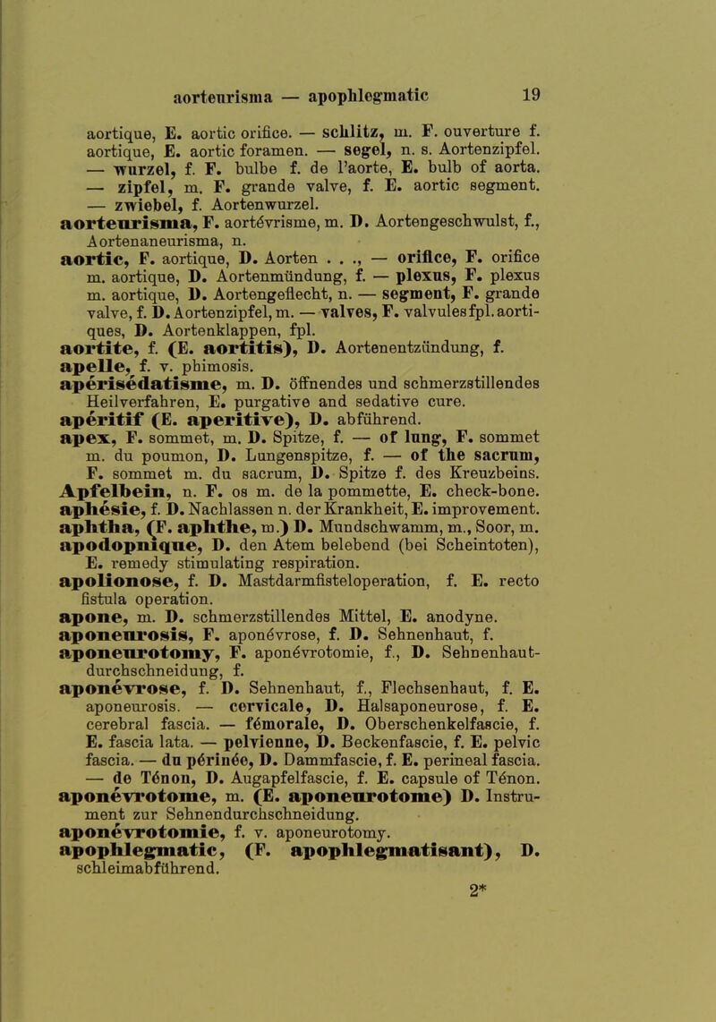 aortique, E. aortic orifice. — sclilitz, m. F. ouverture f. aortique, E. aortic foramen. — segel, n. s. Aortenzipfel. — wurzel, f. F. bulbe f. de I'aorte, E. bulb of aorta. — zipfel, m. F. grande valve, f. E. aortic segment. — zwiebel, f. Aortenwurzel. aortenrisma, F. aort^vrisme, m. D. Aortengeschwulst, f., Aortenaneurisma, n. aortic, F. aortique, D. Aorten . . ., — orifice, F. orifice m. aortique, D. Aortenmiindung, f. — plexus, F. plexus m. aortique, 1). Aortengeflecbt, n. — segment, F. grande valve, f. D. Aortenzipfel, m. — yalves, F. valvulesfpl.aorti- ques, D. Aortenklappen, fpl. aortite, f. (E. aortitis), D. Aortenentzfindung, f. apelle, f. v. phimosis. aperisedatisiiie, m. D. offnendes und schmerzstillendes Heilverfahren, E. purgative and sedative cure. aperitif (E. aperitive), D. abfiihrend. apex, F. sommet, m. D. Spitze, f. — of Inng, F. sommet m. du poumon, D. Lungenspitze, f. — of the sacrum, F, sommet m. du sacrum, J). Spitze f. des Kreuzbeins. Apfelbein, n. F. os m. de la pommette, E, check-bone. aphesie, f. D, Nachlassen n. der Krankheit, E. improvement. aphtha, ^F. aphthe, m.) D. Mundschwamm, m., Soor, m. apodopniqne, D. den Atem belebend (bei Scheintoten), E. remedy stimulating respiration. apolionose, f. D. Mastdarmfisteloperation, f. E. recto fistula operation. apone, m. D. schmerzstillendes Mittel, E, anodyne. aponeurosis, F. apon^vrose, f. D. Sehnenhaut, f. aponenrotomy, F. apon^vrotomie, f., D. Sehnenhaut- durchschneidung, f. aponevrose, f. D. Sehnenhaut, f., Flechsenhaut, f. E. aponeurosis. — cervicale, D. Halsaponeurose, f. E. cerebral fascia. — f^morale, D. Oberschenkelfascie, f. E. fascia lata. — pelyienne, D. Beckenfascie, f. E. pelvic fascia. — du p6rin6e, D. Dammfascie, f. E. perineal fascia. — de T<5non, D. Augapfelfascie, f. E, capsule of T^non. aponevrotome, m. (E. aponenrotome) D. Instru- ment zur Sehnendurchschneidung. aponevrotomie, f. v. aponeurotomy. apophlegnmatie, (F. apophleg^matisant), D. scMeimabfiihrend. 2*