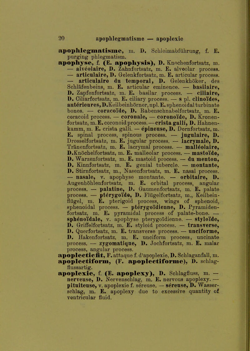 apophlegmatisme, m. D. Schleimabfulirung, f. E. purging phlegmatism, apophyse, f. (E. apopltysis), D. Enoch enfortsatz, m. — alv^olaire, D. Zahnfortsatz, m. E. alveolar process. — articulaire, D. Gelenkfortsatz, m. E. articular process. — articulaire du temporal, D. Grelenkhoker, des Schlafenbeins, m. E. articular eminence. — basilaire, D. Zapfenfortsatz, m. E. basilar process. — ciliaire, D. Ciliarfortsatz, m. E. ciliary process. — s pi. clinoides, anWrieares, D.Koilbeinhorner, npl. E. sphenoidal turbinate bones. — coracoide, D. Rabenschnabelfortsatz, m. E. coracoid process. — corouale, — coronoide, D. Kronen- fortsatz, m.E.coronoidprocess. — crista galli, D. Hahnen- kamm, m. E. crista galli. — epinense, D. Dornfortsatz, m. E. spinal process, spinous process. — jngnlaire, D. Drosselfortsatz, m. E. jugular process. — lacrymalo, D. TrS^nenfortsatz, m. E. lacrymal process. — mall^olaire, D.Knochelfortsatz, m. £. malleolar process. — mastoi'de, D. Warzenfortsatz, m. E. mastoid process. — du menton, D. Kinnfortsatz, m. E. genial tubercle. — iiiontante, D. Stirnfortsatz, m., Nasenfortsatz, m. E. nasal process. — nasalo, v. apophyse montante. — orbitaire, D. AugenhOhlenfortsatz, m. E. orbital process, angular process. — palatine, D. Qaumenfortsatz, m. E. palate process. — pt6rygoide, D. Fliigelfortsatz, m., Keilbein- flilgel, m. E. pterigoid process, wings of sphenoid, sphenoidal process. — pt6rygoidienne, D. Pyramiden- fortsatz, m. E. pyramidal process of palate-bone. — sphenoidale, v. apophyse pterygo'idienne. — styloido, D. GriflFelfortsatz, m. E. styloid process. — transrerse, 1). Querfortsatz, m. E. transverse process. — unciforme, D. Hakenfortsatz, m. E. unciform process, uncinate process. — zygomatiqne, 1). Jochfortsatz, m. E. malar process, angular process. apoplectic fit, F.attaque f. d'apoplexie, D. Schlaganfall, m. apoplectiform, (F. apoplectiforme), D. schlag- flussartig. apoplexie, f. (E. apoplexy), D. Schlagfluss, m. — nerveuse, D. Nervenschlag, m. E. nervous apoplexy. — pitnitense, v. apoplexie f. s^reuse. — serense, D. Wasser- schlag, m. E. apoplexy due to excessive quantity of ventricular fluid.