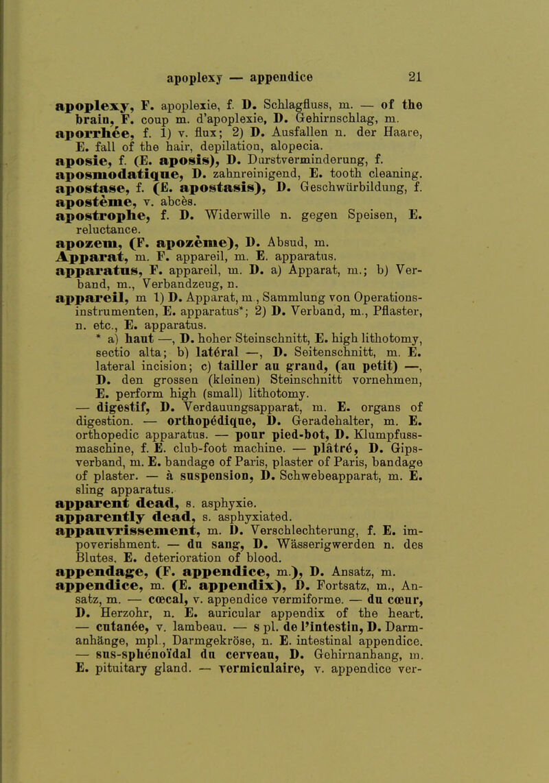 apoplexy, F, apoplexie, f. D, Schlagfluss, m. — of the brain, F. coup m. d'apoplexie, D. Gehirnschlag, m. aporrhee, f. 1) v. flux; 2) D. Ausfallen n. der Haare, E. fall of the hair, depilation, alopecia. aposie, f. (E. aposis), D. Durstverminderung, f. aposmodatique, D. zahnreinigend, E. tooth cleaning. apostate, f. (E. apostasis), D. Geschwiirbildung, f. aposteme, v, abces. apostrophe, f. D. Widerwille n. gegen Speisen, E. reluctance. apozem, (F. apozeme), D. Absud, m. Apparat, m. F. appareil, m. E. apparatus, apparatus, F, appareil, m. D. a) Apparat, m.; b) Ver- band, m., Verbandzeug, n. appareil, m 1) D. Apparat, m , Sammlung von Operatious- instmmenten, E. apparatus*; 2) D. Verband, m., Pflaster, n. etc., E. apparatus. * a) haut —, D. hoher Steinschnitt, E. high lithotomy, sectio alta; b) lateral —, D. Seitenschnitt, m. E. lateral incision; c) tailler au graud, (an petit) —, D, den grossen (kleinen) Steinschnitt vornehmen, E. perform high (small) lithotomy. — digestif, D. Verdauungsapparat, m. E. organs of digestion. — ortliop6diq[ue, 1). Geradehalter, m. E. orthopedic apparatus. — pour pied-bot, D. Klumpfuss- maschine, f. E. club-foot machine. — platr6, D. Gips- verband, m. E. bandage of Paris, plaster of Paris, bandage of plaster. — a saspensloD, D. Schwebeapparat, m. E. sling apparatus. apparent dead, s. asphyxie, apparently dead, s. asphyxiated. appauTrissement, m. D. Verschlechterung, f. E. im- poverishment. — du sang, D. Wasserigwerden n. des Blutes. E. deterioration of blood. appendage, (F. appendice, m.), D. Ausatz, m. appendice, m. (E. appendix), D. Fortsatz, m., An- satz, m. — coBcal, v. appendice vermiforme. — du coeur, D. Herzohr, n. E. auricular appendix of the heart. — cutan^e, v. lambeau. — s pi. de I'intestin, D. Darm- anhange, mpl., Darmgekrose, n. E. intestinal appendice. — sus-sphenoidal du cerveau, D. Gohirnanbang, ui. E. pituitary gland. — yermiculaire, v. appendice ver-