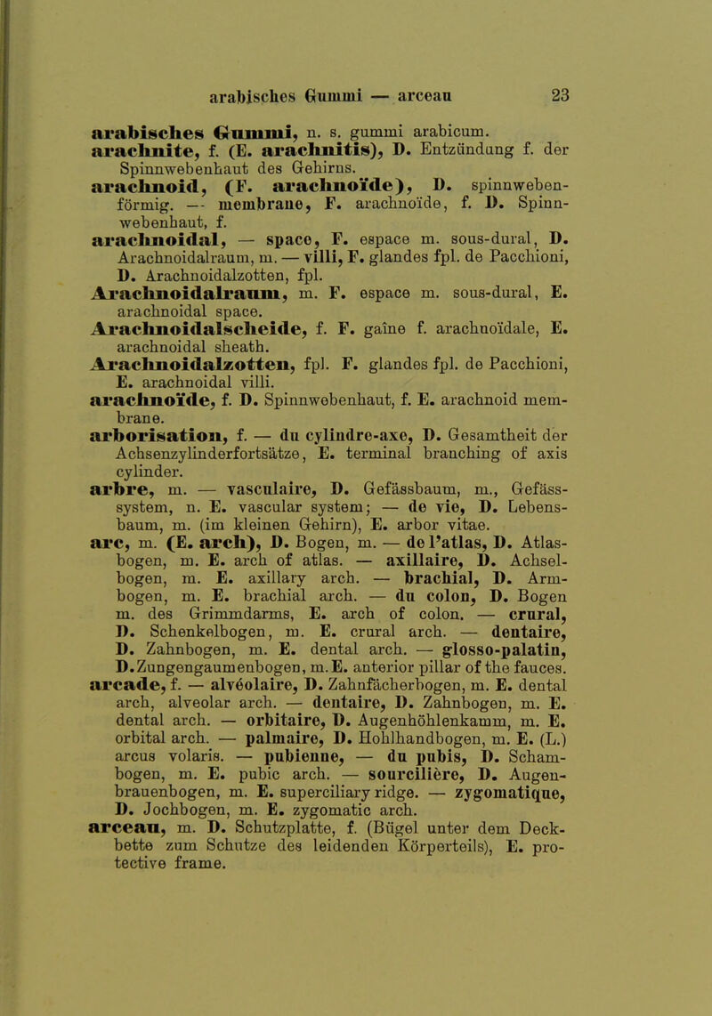 arabisches Ci-ammi, n. s. gummi arabicum. arachnite, f. (E. arachnitis), D. EntzCindang f. der Spinnwebenliaut des Gehirns. araclmoid, (F. arachnoi'de), D. spinnweben- foi-mig. — memlbraue, F. arachnoide, f. D. Spinn- webenhaut, f. araclmoidal, — space, F. espace m. sous-dural, D. Arachnoidalraum, m. — villi, F. glandes fpl. de Pacchioni, D. Arachnoidalzotten, fpl. Araclmoidalraom, m. F. espace m. sous-dural, E. arachnoidal space. Araclmoidalsclieide, f. F. gaine f. arachuoidale, E. arachnoidal sheath. Ai'aclmoidalzotteu, fpl. F. glandes fpl. de Pacchioni, E. arachnoidal villi. araclmoide, f. D. Spinnwebenhaut, f. E. arachnoid mem- brane. arborisation, f. — du cylindre-axe, D. Gesamtheit der Achsenzylinderfortsatze, E. terminal branching of axis cylinder. arbre, m. — vasculaire, D. Gefassbaum, m., Gefass- system, n. E. vascular system; — de vie, D. Lebens- baum, m. (im kleinen Gehirn), E. arbor vitae. arc, m. (E. arch), D. Bogen, m. — dePatlas, D. Atlas- bogen, m. E. arch of atlas. — axillaire, D. Achsel- bogen, m. E, axillary arch. — brachial, D. Arm- bogen, m. E. brachial arch. — du colon, D. Bogen m. des Grimmdarms, E. arch of colon. — crural, D. Schenkelbogen, m. E. crural arch. — dentaire, D, Zahnbogen, m. E. dental arch. — glosso-palatin, D.Zungengaumenbogen, m.E. anterior pillar of the fauces. arcade, f. — alv^olaire, D. Zahnfacherbogen, m. E. dental arch, alveolar arch. — dentaire, D. Zahnbogen, m. E. dental arch. — orbitaire, D. Augenhohlenkamm, m. E, orbital arch. — palmaire, D. Hohlhandbogen, m. E. (L.) arcus volaris. — pnbienne, — dn pnbis, D. Scham- bogen, m. E. pubic arch. — sourciliere, D. Augen- brauenbogen, m. E. superciliary ridge. — zygomatiqne, D. Jochbogen, m. E. zygomatic arch. arcean, m. D. Schutzplatte, f. (Biigel unter dem Deck- bette zum Schutze des leidenden Korperteils), E. pro- tective frame.