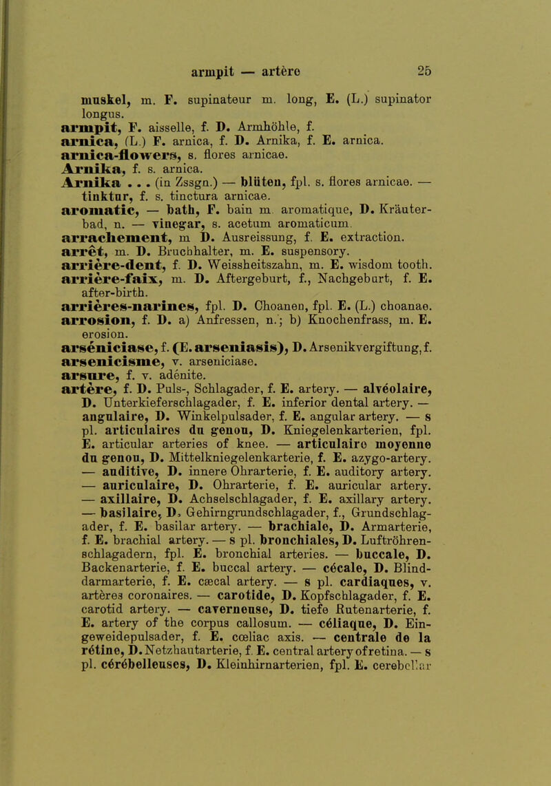 mnskel, m. F. supiaateur m. long, E. (L.) supinator longus. armpit, F. aisselle, f. D. Arjoihohle, f. arnica, fL.) F. arnica, f. D. Arnika, f. E. arnica, arnica-flowers, s. flores arnicae. Arnika, f. s. arnica. Arnika ... (in Zssgn.) — bliiteu, fpl. s. flores arnicae. — tinktar, f. s. tinctura arnicae. aromatic, — bath, F. bain m. aromatique, D. Krauter- bad, n. — Tiuegar, s. acetum aroniaticuni. arrachement, m D. Ausreissung, f. E. extraction, arret, m. D. Bruchhalter, m. E. suspensory, arriere-dent, f. D. Weissheitszahn, m. E. wisdom tooth, arriere-faix, m. D. Aftergeburt, f., Nachgeburt, f. E. after-birth. arrieres-narines, fpl. D. Choanen, fpl. E. (L.) choanae. arrosion, f. D. a) Aiifressen, n.; b) Knochenfrass, m. E. erosion. arseniciase, f. (E. arseniaisiis); D. Arsenikvergiftung, f. arisenicisme, v. arseniciase. arsore, f. v. adenite. artere, f. D. Puis-, Schlagader, f. E. artery. — alveolaire, D. Unterkieferschlagader, f. E. inferior dental ai'tery. — angnlaire, D. Winkelpulsader, f. E. angular artery. — s pi. articulaires du g^enon, D. Kniegelenkarterien, fpl. E. articular arteries of knee. — articulairo moyenne dn genou, D. Mittelkniegelenkarterie, f. E. azygo-artery. — auditive, D, innere Ohrarterie, f. E. auditory artery. — anricalaire, D. Ohrarterie, f. E. auricular artery. — axiliaire, D. Achselschlagader, f. E. axillary artery. — basilaire^ J), Gehirngrundschlagader, f., Grundschlag- ader, f. E. basilar artery. — brachiale, D. Armarterie, f. E. brachial artery. — s pi. bronchiales, D, Luftrohren- schlagadern, fpl. E. bronchial arteries. — buccale, D. Backenarterie, f. E. buccal artery. — c^cale, D. Blind- darmarterie, f. E. ceecal artery. — s pi. cardiaqnes, v. arteres coronaires. — carotide, D, Kopfschlagader, f. E. carotid artery. — cayernouse, D. tiefe Rutenarterie, f. E, artery of the corpus callosum. — c^liaqne, D. Ein- geweidepulsader, f. E. cceliac axis. — centrale de la ratine, D.Netzhautarterie, f E. central artery of retina. — s pi. c6r6belleuses, D, Kleinhirnarterien, fpl. E. cerebellar