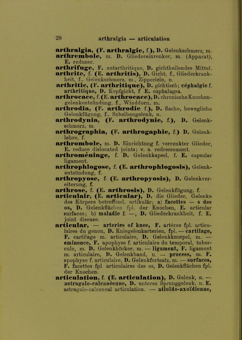 arthralgia, (F. arthralgie, f ), D. Gelenkschmerz, m. arthrembole, m. D. Gliedereinrenker, m. (Apparat), E. reducer. arthrifnge, F. antarthritique, D. gichtbeilendes Mittel. arthrite, f. (E. arthi'itis), D. Gicht, f., Gliederkrank- heit, f., Gelenkschmerz, m., Zipperlein, n. arthritic, (F. artliritiqne), D. gichtisch; c^phalgief. arthritiqno, D. Kopfgicht, f E. caphalagra. arthrocace, f. (E. arthrocace), D. chronischeKnochen- gelenkentziinduDg, f., Winddorn, m. arthrodia, (P. artlu'odie f ), D. flache, bewegliche Gelenkfiigung, f., Schoibengelenk, n. arthrodynia, (F. arthrodynie, f.), 1). Gelenk- schmerz, m. arthrographia, (F. arthrogaphie, f.) D. Gelenk- lehre, f. arthi'ombole, m. D. Einrichtung f. verrenkter Glieder, E. reduce dislocated joints; v. a. redressement. arthi'omenliige, f. D. Gelenkkapsel, f. £. capsular ligament. arthrophlogose, f. (E. artlu'ophlogosiis), Gelenk- entzilndung, f. artliropyosc, f. (E. arthropyosis), D. Gelenkver- eiterung, f. arthrose, f. (E. artlirosis), D. Gelenkfiigung, f. articnlair, (E. articular), D. die Glieder, Gelenke des Korpers betreffeud, artikular; a) facettes — s des 08, D. Gelenkfladioii fpl. der Knocben, E. articular surfaces; b) maladie f. —, D. Gliederkrankbeit, f. E. joint disease. articnlar, — arteries of knee, F. arteres fpl. articu- laires du genou, D. Kniegelenkarterien, fpl. — cartilage, F. cartilage m. articulaire, D. Gelenkknorpel, m. — eminence, F. apopbyse f. articulaire du temporal, tuber- cule, m. D. Gelenkbocker, m. — ligament, F. ligament m. articulaire, 1>. Gelenkband, n. — process, m. F, apopbyse f. articulaire, D. Gelenkfortsatz, m. — surfaces, F. facettes fpl. articulaires des os, D. Gelenkflacben fpl. der Ejiocben. articulation, f. (E. articulation), D. Gelenk, n. — astragalo-calcan6enno, D. unteres Sprunggelenk, n. E. astragalo-calcaneal articulation. — atloido-axoidienne,