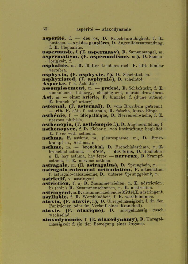 atsperite, f. — des os, D. Knochenrauhigkeit, f. E. buttress. — s pi des panpi^res, D. Augenliderentzttndung, f. E. blepharitis, aspermasie, f. (E. aspermasy), D. Samenmangel, m. a^permatism, (F. aspermatisme, m.), D. Samen- losigkeit, f. asphalite) m. D. fiinfter Lendenwirbel, E. fifth lumbar vertebra. asphyxia, (P. asphyxie, f.), D. Scheintod, m. asphyxiated, (F. asphyxie), D. scheintot. Asp o eke, f. 8. Asblatter. assonpissement, m. — profoud, D. Schlafsucht, f. E. somnolence, lethargy, sleeping-evil, morbid drowsiness. Ast, m. — einer Arterie, F. branche, f. (d'une art^re), E. branch (of artery), asternal, (F. asternal), D. vom Brustbein getrennt. — rib, F. c6te f. astornale, D. falsche, kurze Rippe. asthenic, f. — idiopathiqne, D. Nervenschwache, f. E. nervous phthisis, asthenopia, (F. asthenopie f.), D. Augenermfldung f. asthenopyre, f. D. Fieber n, von Entkraftung begleitet, E. fever with asthenia, asthma, F. asthme, m., pleurospasme, m., D. Brust- krampf m.. Asthma, n. asthme, m. — broncliial, D. Broncliialasthma, n. E. bronchial asthma. — d'et6, — des foins, D. Heufieber, n. E, hay asthma, hay fever. — nervenx, D. Krampf- asthma, n. E. nervous asthma, asti'agale, m. (E. astragalus), D. Sprungbein, n. astragalo-calcaneal articnlation, F. articulation f. astragalo-calcan^enne, D. unteres Sprunggelenk, n. astrictif, v. astringent. astriction, f. a) D. Zusammenziehen, n. E. adstriction; b) (chir.) D. Zusammenschnuren, n. E. adstriction. astringent, m.D. zusammenziehendesMittel,E. adstringent, asyllabie, f. D. Wortblindheit, f. E. wordblindness. ataxia, (F. ataxie, f.), D. Unregelmassigkeit, f. (in den Funktionen oder im Verlauf einer Ej-ankheit). ataxie, (F. ataxiqne), D. unregelmassig, rasch wechselnd. ataxodynamie, f. (E. ataxodynamy), D. Unregel- massigkeit f. (in der Bewegung eines Organs).