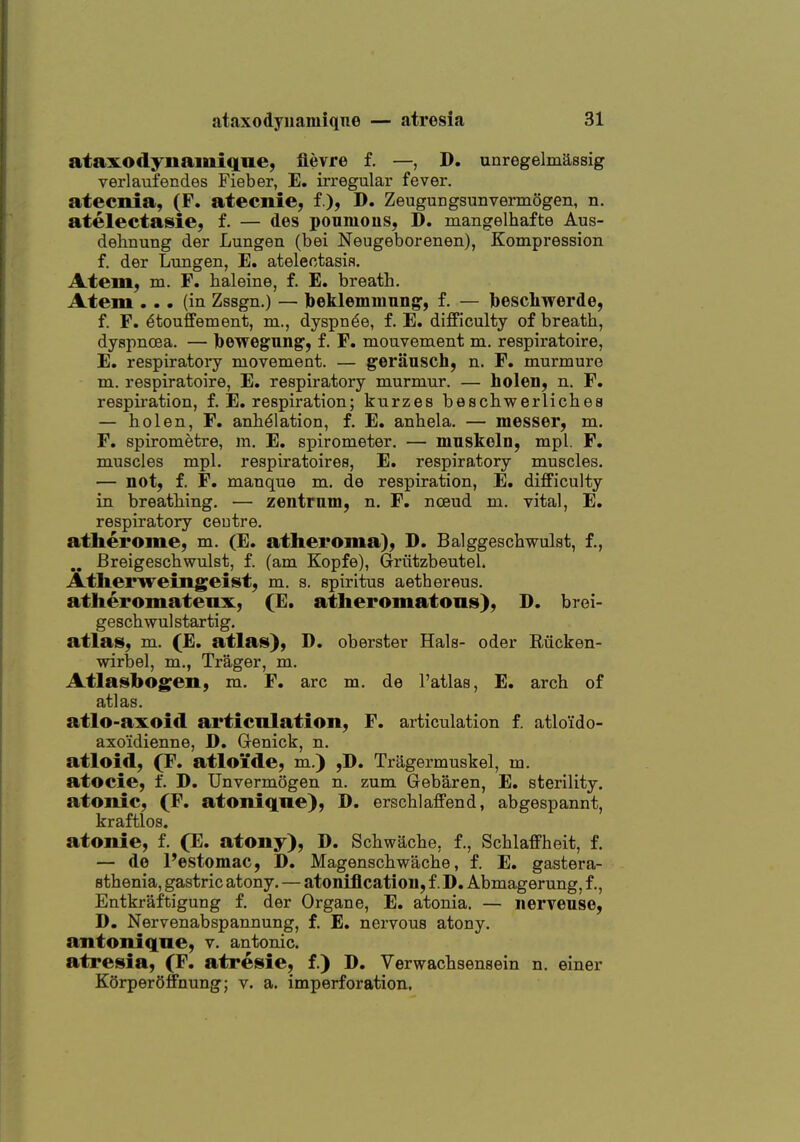 ataxodynamiqne, flevre f. —, D. unregelmiissig verlaufendes Fieber, E. irregular fever, atecnia, (F. atecnie, f.), D. Zeugungsunvennogen, n. atelectasie, f. — des poumons, D. mangelhafte Aus- dehnung der Lungen (bei Neugeborenen), Kompression f. der Lungen, E. atelectasis. AteiUL; m. F. haleine, f. E. breath. Atem ... (in Zssgn.) — Ibeklemmiing', f. — Ibescliwerde, f. F. ^touffement, m., dyspn^e, f. E. difficulty of breath, dyspnoea. — Ibewegungf, f. F. mouvement m. respiratoire, E. respiratory movement. — geriinsch, n. F. murmure m. respiratoire, E. respiratory murmur. — holen, n. F. respiration, f. E. respiration; kurzes beschwerliches — hoi en, F. anhdlation, f. E. anhela. — messer, m. F. spirometre, m. E. spirometer. — mnskoln, mpl. F. muscles mpl. respiratoires, E. respiratory muscles. — notj f. F. manque m. do respiration, E. difficulty in breathing. — zentrnm, n. F. nceud m. vital, E. respiratory ceutre. athei'ome, m. (E. atheroma), D. Balggeschwulst, f., Breigeschwulst, f. (am Kopfe), Grfitzbeutel. Atlierweingeist, m. s. spiritus aethereus. atheromatenx, (E. atheromatons), D. brei- geschwulstartig. atlas, m. (E. atlas}, D. oberster Hals- oder Rucken- wirbel, m., Trager, m. Atlasbogen, m. F. arc m. de I'atlas, E. arch of atlas. atlo-axoid articnlation, F. articulation f. atlo'ido- axo'idienne, D, Genick, n. atloid, (F. atloide, m.) ,D. Tragermuskel, m. atocie, f. D. TJnvermogen n. zum Gebaren, E. sterility, atonic, (F. atoniqne), D. erschlaffend, abgespannt, kraftlos. atonie, f. (E. atony), D. Schwache, f., Schlaffheit, f. — de I'estomac, D. Magenschwache, f. E. gastera- sthenia, gastric atony, — atoniflcatiou, f. D. Abmagerung, f., Entkraftigung f. der Organe, E. atonia. — nerveuse, D, Nervenabspannung, f. E. nervous atony. antoniqne, v. antonic. atresia, (F. atresie, f.) D. Verwachsensein n. einer KOrperOffnung; v. a. imperforation.