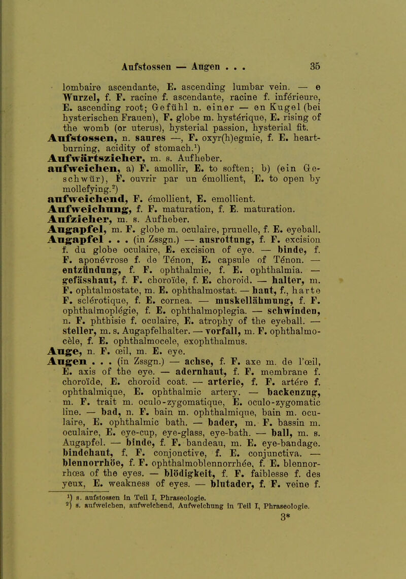 Aufstosseu — Aug-en . 36 lombaire ascendante, E. ascending lumbar vein. — e Wurzel, f. F. racine f. ascendante, racine f. inf^rieure, E. ascending root; Gefiilil n, einer — en Kugel (bei hysteriscben Frauen), F. globe m. byst^rique, E. rising of tbe womb (or uterus), bysterial passion, bysterial fit. Anf^tossen, n. sanres —, F. oxyr(h)egmie, f. E. beart- burning, acidity of stomacb.^) Aufwartszieher, m. s. Aufbeber. anfweiclien, a) F. amoUir, E. to soften; b) (ein Ge- scbwur), F. ouvrir par un Emollient, E. to open by moUefying.-) aufweichend, F. emollient, E. emollient, Aufweichimg, f. F. maturation, f. E. maturation. Anfzieher, m. s. Aufbeber. Angapfel; m. F. globe m. oculaire, prunelle, f. E. eyeball. Angapfel ... (in Zssgn.) — ansrottung-, f. F. excision f. du globe oculaire. E. excision of eye. — binde, f. F. apon^vrose f. de T^non, E. capsule of T^non. — entzttndnng, f. F. opbtbalmie, f. E. opbtbalmia. — gefassbant, f. F. cboro'ide, f. E. cboroid. — halter, m. F. ophtalmostate, m. E. opbtbalmostat. — bant, f., barte F. scl^rotique, f. E. cornea. — mnskellahniTiDg-, f. F. opbtbalmopl^gie, f E, opbtbalmoplegia. — scliTvinden, n. F. pbthisie f. oculaire, E. atropby of tbe eyeball. — steller, m. s. Augapfelbalter. — Torfall, m. F. opbtbalmo- cele, f. E. opbthalmocele, exopbtbalmus. AVLge, n. F. ceil, m. E. eye. Angen . . . (in Zssgn.) — achse, f. F. axe m. de I'oeil, E. axis of tbe eye. — adernbant, f. F. membrane f. cboro'ide, E. cboroid coat. — arterie, f. F. art^re f. opbthalmique, E. opbtbalmie artery. — backonzng, m. F. trait m. oculo-zygomatique, E. oculo-zygomatic line. — badj n. F. bain m. opbtbalmique, bain m. ocu- laire, E. opbtbalmie bath. — bader, m. F. bassin m. oculaire, E. eye-cup, eye-glass, eye-batb. — ball, m. s. Augapfel. — binde, f. F. bandeau, m. E. eye-bandage, bindohant, f, F. conjonctive, f. E. conjunctiva. — blennorrliOe, f. F. opbtbalmoblennorrbde, f. E. blennor- rhoea of tbe eyes. — Modigkeit, f. F. faiblesse f. des yeux, E. weakness of eyes. — bintader, f. F. veine f. 1) 8. aufstOBsen in Teil I, Phraseologie. ) 8. aiifwelchen, aufweichend, Anfwelchung in Teil I, Pliraseologie. 3*