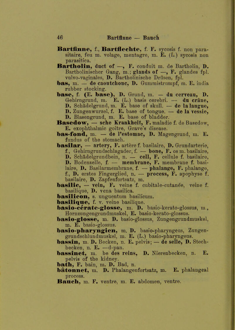 Bartfiime, f., Bartflechte, f. F. sycosis f. non para- sitaire, feu m. volage, mentagre, m. E. (L.) sycosis non parasitica. Bartholin, duct of —, F. conduit m. de Bartholin, D. Bartholiniacher Gang, m.; glands of —, F. glandes fpl. vulvo-vaginales, D. Bartholinische Dn'isen, fpl. baS) m. — de caontchonc, D. Gummistrumpf, m. E. india rubber stocking. base, f. (E. base), D. Grund, m. — du ceryeaTi, D. Gehirngrund, ra. E. (L.) basis cerebri. — dn crauo, D. Scha,delgrund, m. E. base of skull. — de lalangne, D. Zungenwurzel, f. E. base of tongue. — de la vessie, D. Blasengrund, m. E. base of bladder. Basedow, — sche Erankheit, F. maladie f. de Basedow, E. exophthalmic goitre, Grave's disease, bas-fond, m. — de I'estomac, D. Magengrund, m. E. fundus of the stomach. basilar, — artery, F. art^re f. basilaire, D. Grundarterie, f., Gehirngrundschlagader, f. — bone, F. os m. basilaire, D. Schadelgrundbein, n. — cell, F. cellule f. basilaire, D. Bodenzelle, f. — membrane, F. membrane f. basi- laire, D. Basilarmembrane, f. — phalange, F. phalange, f., D. erstes Fingerglied, n. — process, F. apophyse f. basilaire, D. Zapfenfortsatz, m, basilic, — Tein, F. veine f. cubitale-cutan^e, veine f. basilique, D. vena basilica. basilicon, s. unguentum basilicum. basiliqne, f. v. veine basilique. basio-cerate-glosse, m. D. baslo-kerato-glossus, m., Hornzungengrundmuskel, E. basio-kerato-glossus. basio-glosse, m. D. basio-glossus, Zungengrundmuskel, m. E. basio-glossus. basio-pliaryngieit, m. D. basio-pharyngeas, Zungen- grundschlundmuskel, m. E. (L.) basio-pharyngeus. bassin, m. D. Becken, n. E. pelvis; — de selle, D. Stech- becken, n. E. —d-pan. bassinet, m. be des reins, D. Nierenbecken, n. E. pelvis of the kidney, bath, F. bain, m. D. Bad, n. batonnet, m. D. Phalangenfortsatz, m. E. phalangeal process. Banch, m. F. ventre, m. E. abdomen, ventre.