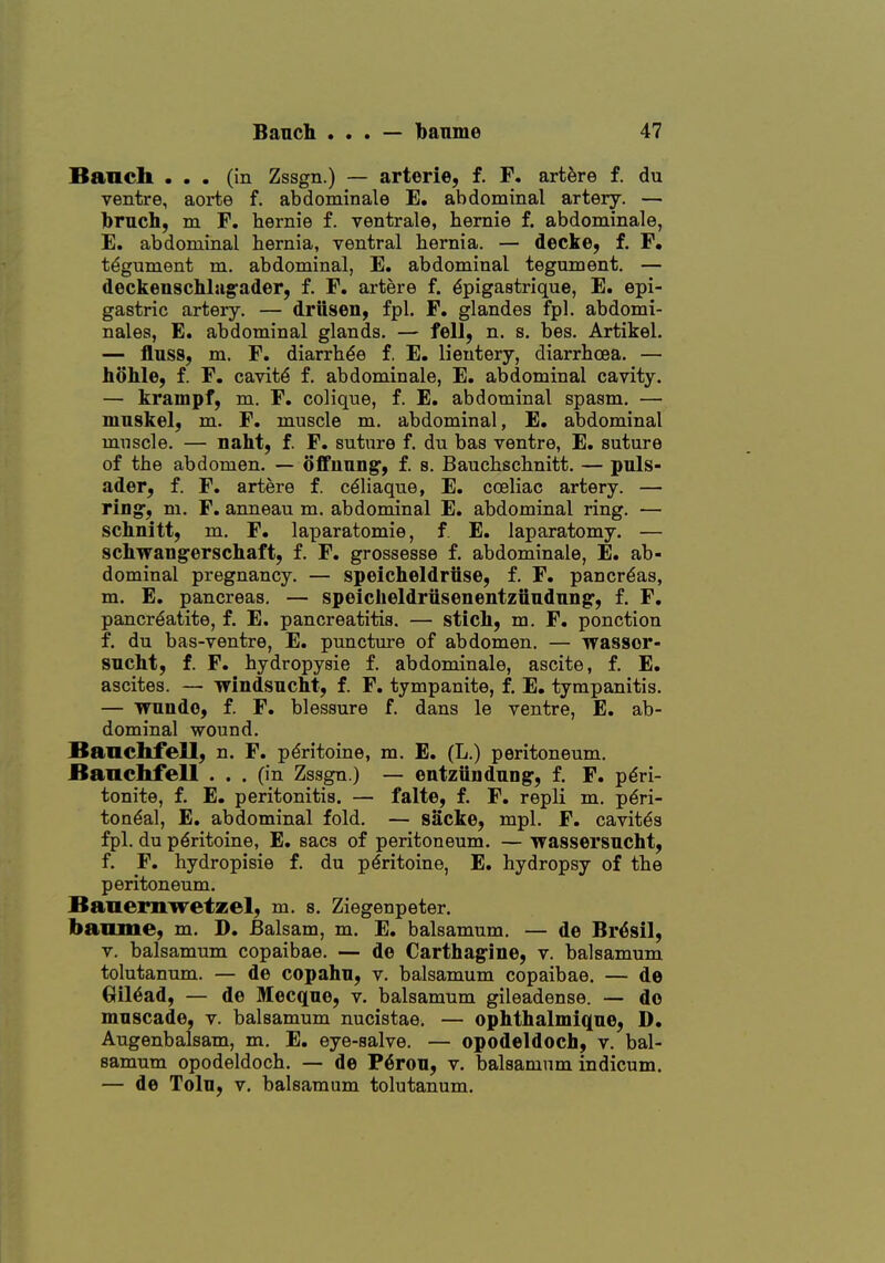 Banch ... (in Zssgn.) — arterie, f. F. artfere f. du ventre, aorta f. abdominale E. abdominal artery. — bruch, m F. hernie f. ventrale, hernie f. abdominale, E. abdominal hernia, ventral hernia. — decke, f. F. tegument m. abdominal, E. abdominal tegument. — deckenscMag'ader, f. F. artere f. ^pigastrique, E. epi- gastric artery. — driiseii, fpl. F. glandes fpl. abdomi- nales, E. abdominal glands. — fell, n. s. bes. Artikel. — fluss, m. F. diarrh^e f. E. lieutery, diarrhoea. — taohle, f. F. cavity f. abdominale, E. abdominal cavity. — krampf, m. F. coliqne, f. E. abdominal spasm. — mnskel, m. F. muscle m. abdominal, E. abdominal muscle. — naht, f. F. suture f. du bas ventre, E. suture of the abdomen. — offuung, f. s. Bauchschnitt. — puls- ader, f. F. artere f. c^liaque, E. coeliac artery. — ring, ni. F. anneau m. abdominal E. abdominal ring. — sclinitt, m. F. laparatomie, f. E. laparatomy. — schwangerschaft, f. F. grossesse f. abdominale, E. ab- dominal pregnancy. — speicheldriise, f. F. pancreas, m. E, pancreas. — speicheldriisenentziindnng^, f. F. pancrdatite, f. E. pancreatitis. — stich, m. F. ponction f. du bas-ventre, E. puncture of abdomen. — wassor- sncht, f. F. hydropysie f. abdominale, ascite, f. E. ascites. — windsucht, f. F. tympanite, f, E. tympanitis. — vmnde, f. F. blessure f. dans le ventre, E. ab- dominal wound. Banchfell, n. F. pdritoine, m. E. (L.) peritoneum. Banchfell . . . (in Zssgn.) — entziindiiDg-, f. F. p^ri- tonite, f. E. peritonitis. — falte, f. F. repli m. pdri- ton^al, E. abdominal fold, — sacke, mpl. F. cavit^s fpl. du p^ritoine, E. sacs of peritoneum. — Tfassersucht, f. F. hydropisie f. du pdritoine, E. hydropsy of the peritoneum. Banemwetzel, m. s. Ziegenpeter. banme, m. D. Balsam, m. E. balsamum. — de Br^sil, V. balsamum copaibae. — de Carthag-ine, v. balsamum tolutanum. — de copahn, v. balsamum copaibae. — de Gil^ad, — de Mecqne, v. balsamum gileadense. — do mnscade, v. balsamum nucistae. — ophthalmiqne, D. Augenbalsam, m. E. eye-salve. — opodeldoch, v. bal- samum opodeldoch. — de P6rou, v. balsamum indicum. — de Tolu, V. balsamum tolutanum.