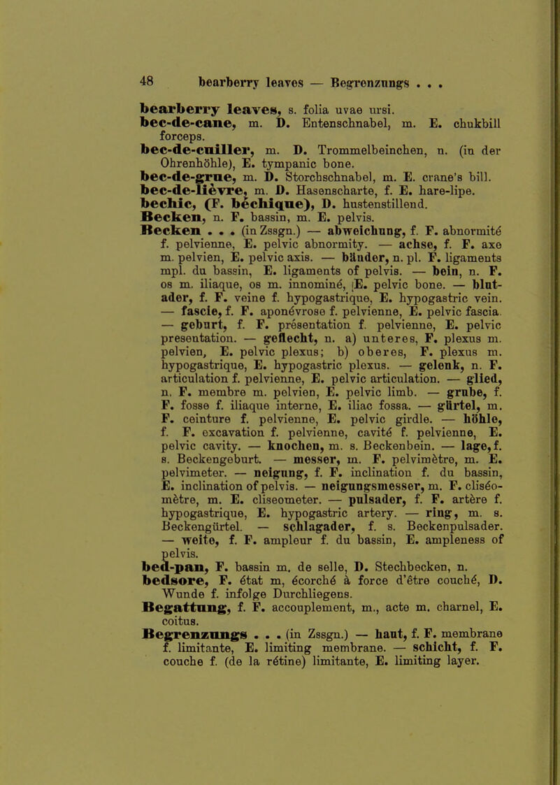 — Be^'onznngs . . . bearberry leavei», s. folia uvae ursi. bec-de-cane, m. D. Entenschnabel, m. E. chukbill forceps. bec-de-cuiller, m. D. Trommelbeinchen, a. (in der Ohrenhohlej, E. tympanic bone. bec-de-grue, m. D. Storcbschnabel, m. E. crane's bill. bec-de-UevrCj m. D. Hasenscharte, f. E. hare-lipe. bechic, (F. bechiqne), D. hustenstillend. Becken, n. F. bassin, m. E. pelvis. Recken ... (in Zssgn.) — abweichnng, f. F. abnormitd f. pelvienne, E. pelvic abnormity. — achso, f. F. axe m. pelvien, E. pelvic axis. — biluder, n. pi. F, ligaments mpl. du bassin, E. ligaments of pelvis. — bein, n. F. 08 m. iliaque, os m. innomin^, [E. pelvic bone. — blut- ader, f. F. veine f. hypogastrique, E. hypogasb-ic vein, — fascie, f. F. apon^vrose f. pelvienne, E. pelvic fascia. — gebnrt, f. F. presentation f. pelvienne, E. pelvic presentation. — geflecht, n. a) unteres, F, plexus m. pelvien, E. pelvic plexus; b) oberes, F. plexus m. hypogastrique, E. hypogastric plexus. — gelonk, n. F. articulation f. pelvienne, E. pelvic articulation. — g'lied, n. F. membre m. pelvien, E. pelvic limb. — grnbe, f. F. fosse f. iliaque interne, E. iliac fossa. — glirtel, m. F. ceinture f. pelvienne, E. pelvic girdle. — hdhio, f. F. excavation f. pelvienne, cavity f. pelvienne, E. pelvic cavity. — knochen, m. s. Beckenbein. — Iage,f. 8. Beckengoburt. — messer, m. F, pelvimfetre, m. E. pelvimeter. — neignng, f. F. inclination f. du bassin, E. inclination of pelvis. — neigungsmesser, m. F. clis^o- m^tre, m. E. cliseometer. — pulsader, f. F. artfere f. hypogastrique, E. hypogastric artery. — ring, m. s. Beckengiirtel. — schlngader, f. s. Beckenpulsader. — weite, f. F. ampleur f. du bassin, E. ampleness of Selvis. -pan, F. bassin m. de selle, D. Stecbbecken, n. bedsiore, F. ^tat m, ^corch6 a force d'etre concha, D. Wunde f. infolge Durchliegens. Begattnng, f. F. accouplement, m., acte m. charnel, E. coitus. Bcgrenznngs ... (in Zssgn.) — haut, f. F. membrane f. limitante, E. limiting membrane. — schicht, f. F. couche f. (de la ratine) limitante, E. limiting layer.