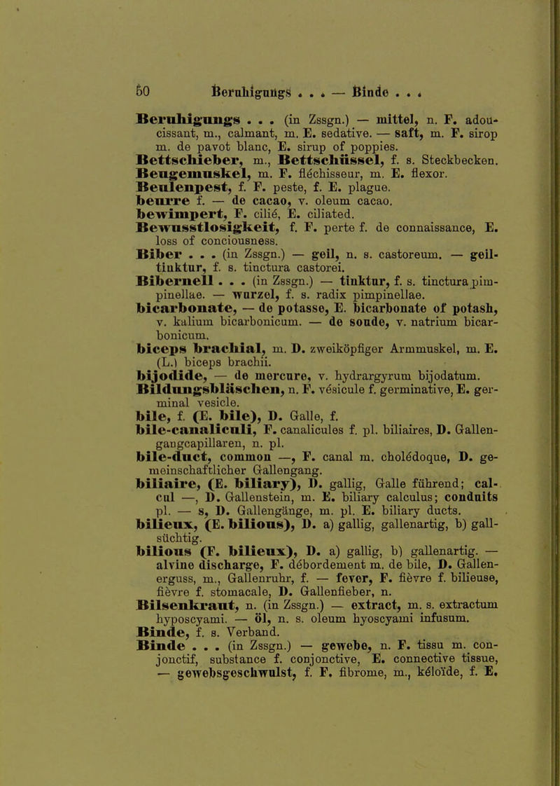 Beruhig'imgs ... (in Zssgn.) — mittel, n. F. adou- cissant, m., calmant, in, E. sedative, — saft^ m. F. sirop m. de pavot blanc, E. sirup of poppies, Bettscliieber, m., Bettscliiissel, f, s, Steckbecken. Bengeiimskel, m. F. fidchisseur, m. E. flexor, Beulenpeist, f. F. peste, f, E. plague. benrre f. — de cacao, v. oleum cacao. bewimpert, F. cili^, E. ciliated, Bewasstlosigkeit; f, F. perte f. de connaissance, E. loss of conciousness, Biber ... (in Zssgn.) — goil, n. s, castoreum. — geil- tiuktnr, f. s, tinctui-a castorei. Biberiiell... (in Zssgn,) — tiuktnr, f. s, tinctura pim- pinellae. — warzol, f, s, radix pimpinellae. bicarbonate, — de potasse, E, Mcarlboiiate of potash, V, kalium bicarbonicum. — de soade, v, natrium bicar- bonicum. biceps bracliial, m, D. zweikQpfiger Armmuskel, m. E. (L.^ biceps brachii, bijo<lifle, — de inercnre, v. hydrargyrum bijodatum. Bildiuigsbliischeii, n, F, vesicule f, germinative, E. ger- minal vesicle. bile, f (E. bile), D. Galle, f. bile-caiialicnli, F. canalicules f. pi. biliaires, D. Gallen- gaugcapillaren, n. pi. bile-duct, commou —, F. canal m. cholddoque, D. ge- meinschaftlicher G-aUengang. biliaire, (E. biliary), D. gallig, Galle fiihrend; cal- ciil —, 1). Galleustein, m. E. biliary calculus; condaits pi. — s, D. Gallengange, m. pi. E. biliary ducts, bilienx, (E. bilious), D. a) gallig, gallenartig, b) gall- stichtig, bilious (F. bilieux), D. a) gallig, b) gallenartig, — alvine discharge, F. d^bordement m, de bile, D. Gallen- erguss, m., Gallenruhr, f, — fovcr, F. fievre f. bilieuse, fievre f. stomacale, D. Gallenfieber, n. BilseuliLrant, n. (in Zssgn.) — extract, m. s. extractum hyposcyami. — 61, n. s. oleum hyoscyami infusum, Biude, f. s. Verband. Binde ... (in Zssgn.) — gewehe, n. F. tissu m. con- jonctif, substance f. conjonctive, E. connective tissue, — gewehsgeschwulst, f. F. fibrome, m., k^loide, f. E,