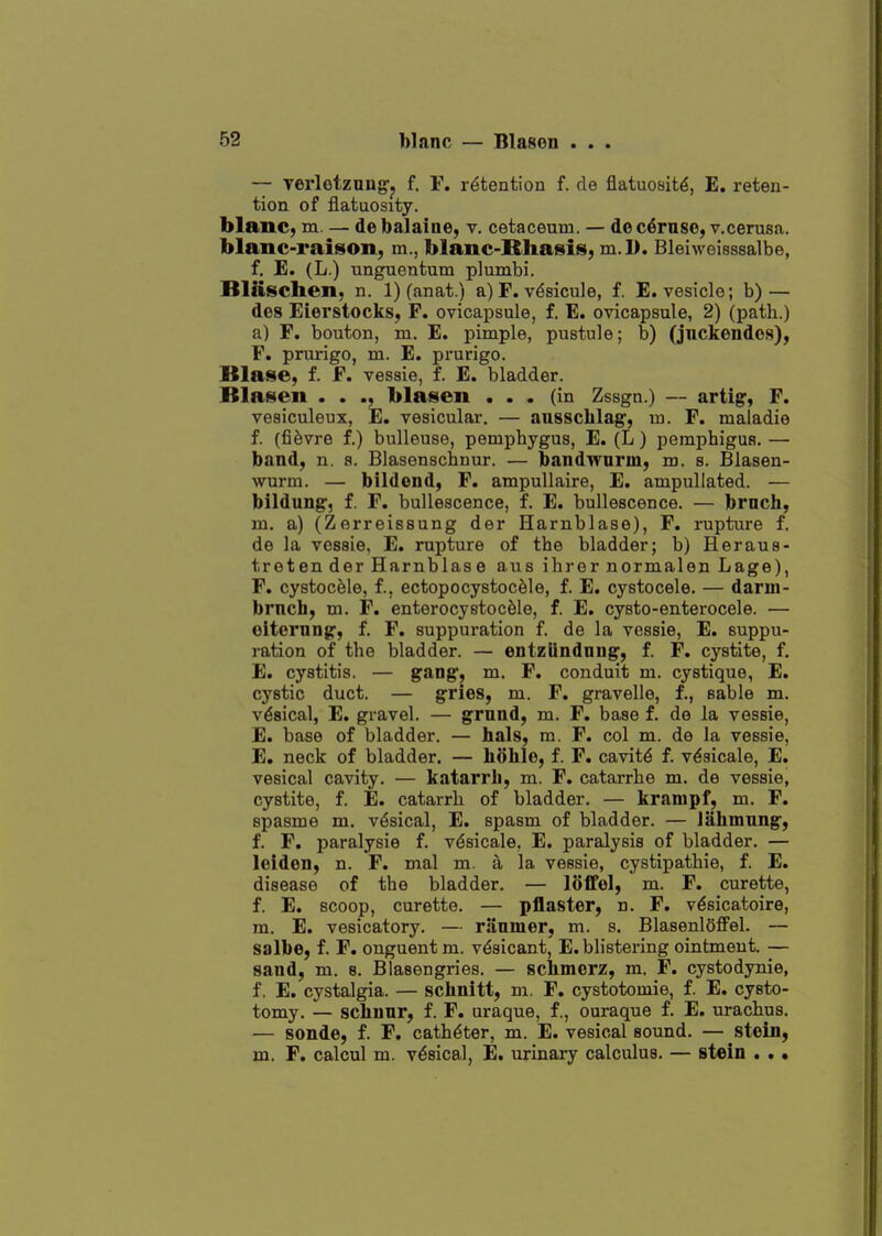 — verletzoug-y f. F. retention f. de flatuoait^, E, reten- tion of flatuosity. blanc, m. — debalaine, v. cetaceum. — dec^rnse, v.cerusa. blanc-raison, m., blanc-Rhasis, m.D. Bleiweisssalbe, f. E. (L.) unguentum plumbi. Blaschen, n. 1) (anat.) a) F. v^sicule, f. E. vesicle; b) — des Eierstocks, F. ovicapsule, f. E. ovicapsule, 2) (path.) a) F. bouton, m. E. pimple, pustule; b) (juckendos), F. prurigo, m. E. prurigo. Blase, f. F. vessie, f. E. bladder. Blasen . . ., blasen ... (in Zssgn.) — arti^, F. vesiculeux, E. vesicular. — aussclilag', U3. F. maladie f. (fi^vre f.) buUeuse, pemphygus, E. (L) pemphigus. — band, n. a. Blasenschnur. — bandwnrm, m. s. Blasen- wurm. — bildend, F. ampullaire, E. ampullated. — bildung', f. F. bullescence, f. E. bullescence. — brach, m. a) (Zerreissung der Harnblase), F. rupture f. de la vessie, E. rupture of the bladder; b) Heraus- treten der Harnblase aus ihrer normalen Lage), F. cystocele, f., ectopocystoc^le, f. E, cystocele. — darm- brnch, m. F. enterocystocMe, f. E. cysto-enterocele. — olterung', f. F. suppuration f. de la vessie, E. suppu- ration of the bladder. — entzUndnng, f. F. cystite, f, E. cystitis. — g^^Dg, m. F. conduit m. cystique, E. cystic duct. — gries, m. F. gravelle, f., sable m. vesical, E. gravel. — grnnd, m. F. base f. de la vessie, E. base of bladder. — hals, m. F. col m. de la vessie, E. neck of bladder. — hohle, f. F. cavitd f. v^sicale, E. vesical cavity. — katarrb, m. F. catarrhe m. de vessie, cystite, f. E. catarrh of bladder. — krampf, m. F. spasme m. vesical, E. spasm of bladder. — Jahmung', f. F. paralysie f. vdsicale, E. parsdysis of bladder. — loiden, n. F. mal m. a la vessie, cystipathie, f. E. disease of the bladder. — loffol, m. F. curette, f. E. scoop, curette. — pflaster, n. F. v^sicatoire, m. E. vesicatory. — riiumer, m. s. BlasenlSffel. — salbe, f. F. onguent m. vesicant, E. blistering ointment. — sand, m. s. Blasengries. — scbmorz, m. F. cystodynie, f. E. cystalgia. — schnitt, m. F. cystotomie, f. E. cysto- tomy. — sclinnr, f. F. uraque, f., ouraque f. E. urachus. — sonde, f. F. catheter, m. E. vesical sound. — stein, m. F. calcul m. vesical, E. urinary calculus. — stein . . •