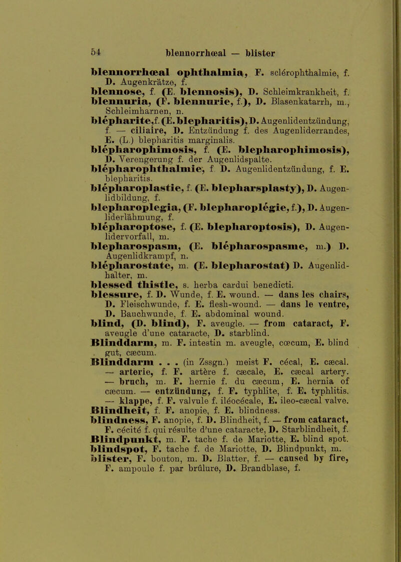 blemiorrhoeal ophthalmia, F. scl^rophthalmie, f. D. Augenkratze, f. blennose, f. (E. blennosis), D. Schleimkrankheit, f. blemmria, (F. bleimni'ie, f ), D. Blasenkatarrh, m., Schleimharnen, n. blepharite,f. (E. blepharitis), D. Augenlidentziindung, f. — ciliaire, D. Entziindung f. des Augenliderrandes, E. (L.) blepharitis marginalis. blepharophiniosis, f. (E. blepharophimosis), D. Vereugerung f. der Augenlidspalte. blepharophthalmic, f D. Augenlidentziindung, f. E. blepharitis. blephai'oplastie, f. (E. blephai'splasty), D. Augen- lidbildung, f. blepharoplegia, (F. blepharoplegie, f), D. Augen- liderlahmung, f. blephai'optose, f. (E. blepharoptosis), D. Augen- lidervorfall, m. blepharospaism, (E. blepharoispasme, m.) D. Augenlidkrampf, n. blepharostate, m. (E. blepharostat) D. Augenlid- h alter, m. blessed thistle, s. herba cardui benedicti. blessni'e, f. D. Wunde, f. E. wound. — dans les chairs, D. Fleischwunde, f. E. flesh-wound. — dans le ventre, D. Bauchwunde, f. E. abdominal wound, blind, (D. blind), F. aveugle. — from cataract, F. aveugle d'une cataracte, D. stai'blind. Blinddarni, m. F. intestin m. aveugle, coecum, E. blind gut, ciBCum. Blinddarm ... (in Zssgn.) meist F. c^cal, E. csecal. — arterie, f. F. art^re f. csecale, E. csecal artery. — brach, m. F. hernie f. du caecum, E. hernia of caecum. — entziindnng, f. F. typhlite, f. E. typhlitis. — klappe, f. F. valvule f. il^oc^cale, E. ileo-caecal valve. JSlindheit, f. F. anopie, f. E. blindness, blindness, F. anopie, f. D. Blindheit, f. — from cataract, F. c^cit^ f. qui r^sulte d'une cataracte, D. Starblindheit, f. Blindpunkt, m. F. tache f. de Mariotte, E. blind spot, blindspot, F. tache f. de Mariotte, D. Blindpunkt, m. blister, F. bouton, m. D. Blatter, f. — caused by fire, F. ampoule f. par brulure, D. Brandblase, f.