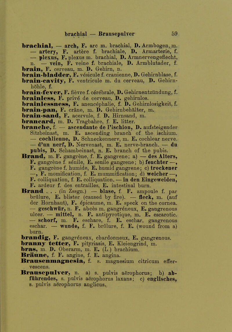 brachial; — arch, F. arc m. brachial, D. Armbogen, m. — artery, F. artere f. brachiale, D. Armarterie, f. — plexns, F. plexus m. brachial, D, Armnervengeflecht, n. — vein, F. veine f; brachiale, D. Armblutader, f. brain, F. cerveau, m. D. Grehirn, n. brain-bladder, F. vdsicule f. cranienne, D. Grehirnblase, f. brain-cavity, F. ventricule m. du cerveau, D. Gehirn- hohle, f. brain-fever, F. fievre f. c^r^brale, D. Gehirnentzundung, f. brainless, F. priv^ de cerveau, D. gehirnlos. brainlessness, F. anenc^phalie, f. D. Gehirnlosigkeit, f. brain-pan, F. crane, m. D. Gehirnbehalter, m. brain-sand, F. acervule, f. D. Hirnsand, m. brancard, m. D. Tragbahre, f. E. litter, branche, f. — ascendante de Pischiou, D. aufsteigender Sitzbeinast, m. E. ascending branch of the ischium. — cochlienne, D. Schneckennerv, m. E. cochlear nerve. — d'nn nerf, D. Nervenast, na. E. nerve-branch. — du pubis, D. Schambeinast, n. E. branch of the pubis. Brand, m. F. gangrene, f. E. gangrene; a) — des Alters, F. gangrene f. senile, E. senile gangrene; b) feuchter —, F. gangrene f. humide, E. humid gangrene; c) trockener —, F. momification, f. E. mummification; d) weicher—, F. coUiquation, f. E, colliquation. — in den Eingeweideu, F. ardeur f. des entrailles, E. intestinal burn. Brand ... (in Zssgn.) — blase, f F. ampoule f. par brulure, E. blister (caused by fire). — fleck, m. (auf der Hornhaut), F. ^picaume, m. E. speck on the cornea. — geschwiir, n. F. abces m. gangr^neux, E. gangrenous ulcer. — mittel, n. F. antipyrotique, m. E. escarotic. — schorf, m. F. eschare, f. E. eschar, gangrenous eschar. — wnnde, f. F. brulure, f. E. (wound from a) burn. brandig, F. gangr^neux, chardonneux, E. gangrenous, branny tetter, F. pityriasis, E. Klei en grind, m. bras, m. D. Oberarm, m. E. (L ) brachium. Briiane, f. F. angiue, f. E. angina, Bransenmag^nesia, f. s. magnesium citricum efifer- vescens. Bransepnlver, n. a) s. pulvis aSrophorus; b) ab- fiihrendes, s. pulvis agrophorus laxans; c) englisches, s. pulvis aSrophorus anglicus.