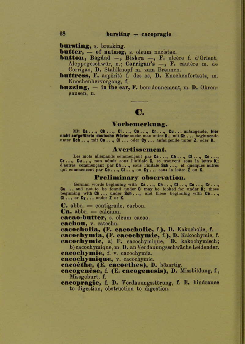 burstingr — cacopragio bursting) s. breaking. buttei*) — of nutmeg', s. oleum nuciBtae. button, Bag-dad —, Biskra —, F. ulcere f. d'Orient, Aleppogeschwiii-, n.; Corrigan's —, F. cautere m. de Corrigan, D. Stahlknopf m. zum Brennen. bnttreiss, F. asperite f. des os, D. Knochenfortsatz, m. Knochenhervorgang, f. buzzing, — in the ear, F. bourdonnement, m. D. Ohren- sausen, n. €. Vorbemerkung. Mit Ca . .Ch ..., CI..., Co ..., Cr..., Cu ... anfangende, hlir nioht aufgafUhrte dautsche WOrter suche man unter K.; mit Ch ... begiunende unter Sch ..mit Ca . .., CI... oder Cy ... anfaugende unter Z. oder K. Avertissement. Les mots allemands commen^ant par Ca ..., Ch ..., CI..Co ■ • -i Or..., Cu ..non admis sons I'iuitlale C, se trouveut sous la lettre K; d'autres commen^ant par Ch ..., sous I'initale Sch ..., et quelque* autrei qui commencent par Ca ..CI..ou Cy ... sous la lettre Z ou K. Preliminary observation. German words beginning witli Ca . .., Ch ..., CI..., Co •.., Cr .. Cu .. and not to be found under C may be looked for under K; those beginning with Ch . • . under Sch . .., and those beginning with Ca . • CI... or Cy ... under Z or K. C abbr. = centigrade, carbon. Ca. abbr. = calcium, cacao-butter, s. oleum cacao, cachon, v. catechu. cacocliolia, (F. cacocholie, f.), D. Kakocholie, f. cacochymia, (F. cacocliymie, f.), D. Kakochymie, f. cacocliymic, a) F. cacochymique, D. kakochymisch; b) cacochymique, m. D. anVerdauungsschw'AcheLeidender. cacocli^^iie, f. v, cacochymia. cacocliyniique, v. cacochymic. cacoethe, (£. cacoetlies), D. bosartig. cacogenese, f. (E. cacogenesis), D. Missbildung, f., Missgeburt, f. cacopragie, f. D. Verdauungsstorung, f. E. hindrance to digestion, obstruction to digestion.