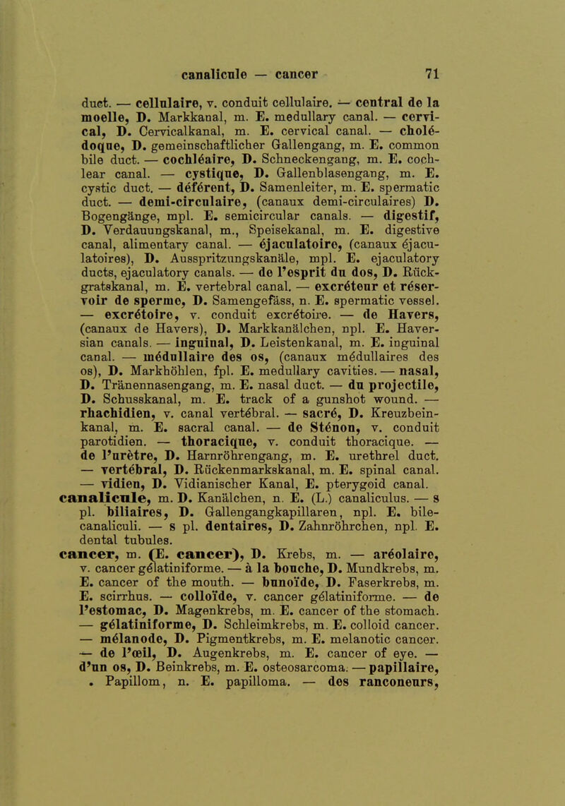 duct. — cellulaire, v. conduit cellulaire. — central de la moelle, D. Markkanal, m. E. medullary canal. — cervi- cal, D. Cervicalkanal, m. E. cervical canal. — cliol6- doqne, D. gemeinschaftlicher Gallengang, m. E. common bile duct. — cochl^aire, D. Schneckengang, m. E. coch- lear canal. — cystique, D. Gallenblasengang, m. E. cystic duct, — deferent, D. Samenleiter, m. E. spermatic duct. — demi-circnlaire, (canaux demi-circulaires) D. Bogengange, mpl. E. semicircular canals. — dig^estif, D. Verdauungskanal, m., Speisekanal, m. E. digestive canal, alimentary canal. — 6jacnlatoire, (canaux ^jacu- latoires), D. Ausspritzungskanale, mpl. E. ejaculatory ducts, ejaculatory canals. — de I'esprit du dos, D. Riick- gratskanal, m. E. vertebral canal. — excr6tenr et reser- voir de sperme, D. Samengefass, n. E. spermatic vessel. — excr^toire, v. conduit excr^toire. — de Havers, (canaux de Havers), D. Markkanalchen, npl. E. Haver- sian canals. — inguinal, D. Leistenkanal, m. E. inguinal canal. — m^dnllaire des os, (canaux m^duUaires des os), D. Markhohlen, fpl. E. medullary cavities. — nasal, D. Tranennasengang, m. E. nasal duct. — du projectile, D. Schusskanal, m. E. track of a gunshot wound. — rhachidien, v. canal vertebral. — sacr^, D. Kreuzbein- kanal, m. E. sacral canal. — de St^non, v. conduit parotidien. — thoraci(][ne, v. conduit thoracique. — de I'aretre, D. Harnrohrengang, m. E. urethrel duct. — vertebral, D. Ruckenmarkskanal, m. E. spinal canal. — vidien, D. Vidianischer Kanal, E. pterygoid canal, canalicnie, m. D. Kanalchen, n. E. (L.) canaliculus. — 8 pi. biliaires, D. Gallengangkapillaren, npl. E. bile- canaliculi. — s pi. dentaires, D. Zahnrohrchen, npl. E. dental tubules. cancer, m, (E. cancer), D. Krebs, m. — areolaire, V. cancer g^atiniforme. — a la bonche, D. Mundkrebs, m. E. cancer of the mouth. — bnnoide, D. Faserkrebs, m. E. scirrhus. — coUoi'de, v. cancer g^latiniforme. — de Pestomac, D. Magenkrebs, m. E. cancer of the stomach. — g^latiniforme, D. Schleimkrebs, m. E. colloid cancer. — m^lanodo, D. Pigmentkrebs, m. E. melanotic cancer, de Poeil, D. Augenkrebs, m. E. cancer of eye. — d'un 08, D. Beinkrebs, m. E. osteosarcoma. — papillaire, . Papillom, n. E. papilloma. — des ranconenrs.