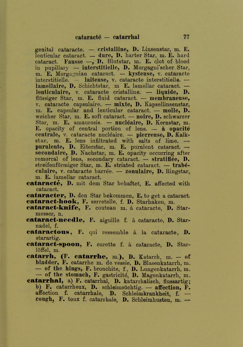 genital cataracte. — cristalline, D. Linsenstar, m. E, lenticular cataract. — dure, D. barter Star, m. E. hard cataract. Fausse —, D. Blutatar, m. E. clot of blood in pupillary — interstitielle, D. Morgagni'sclier. Star, m. E. Morgagnian cataract. — kysteuse, v. cataracte interstitielle. — laiteuse, v. cataracte interstitielle. — lamellaire, D. Schichtstar, m E. lamellar cataract. — lenticulaire, v. cataracte cristalline. — liquide, D. fliissiger Star, m. E. fluid cataract. — luembraneiise, V. cataracte capsulaire. — mixte, D. Kapsellinsenstar, m. E. capsular and lenticular cataract. — moUe, D. weicher Star, m. E. soft cataract. — iioire, D. scliwarzer Star, m. E. amaurosis. — nucl^aire, D. Kernstar, m. E. opacity of central portion of lens. — a opacite centrale, v. cataracte nucl^aire. — pierreuse, D. Kalk- star, m. E. lens infiltrated with salts of lime. — purulente, D. Eiterstar, m. E. purulent cataract. — secondaire, D. Nachstar, m. E. opacity occurring after remorral of lens, secondary cataract. — stratifl<6e, D. streifenforraiger Star, m. E. striated cataract. — tral)6- culaire, v. cataracte barree. — zonulaire, D. Ringstar, m. E. lamellar cataract, cataracte, D. mit dem Star behaftet, E. affected with cataract. cataracter, D. den Star bekommen, E. to get a cataract, cataract-hook, F. serretelle, f. D. Starhaken, m. cataract-knife, F. couteau m. a cataracte, D. Star- messer, n. cataract-needle, F. aiguille f. a cataracte, D. Star- nadel, f. cataractons, F. qui ressemble a la cataracte, D. starartig. cataract-ispoon, F. curette f. a cataracte, D. Star- loffel, m. catarrh, (F. catarrhe, m.), D. Katarrh, m. — of bladder, F. catarrhe m. de vessie. D. Blasenkatarrh, m. — of the Mngs, F. bronchite, f., D. Lungenkatarrh, m. — of the stomach, F. gastricit^, D. Magenkatarrh, m. catarrhal, a) F. catarrhal, D. katarrhalisch, flussartig; b) F. catarrheux, D. schleimsiichtig. — affection, F. affection f. catarrhale, D. Schleimkrankheit, f. — congh; F. toux f. catarrhale, D. Schleimhuaten, m. —